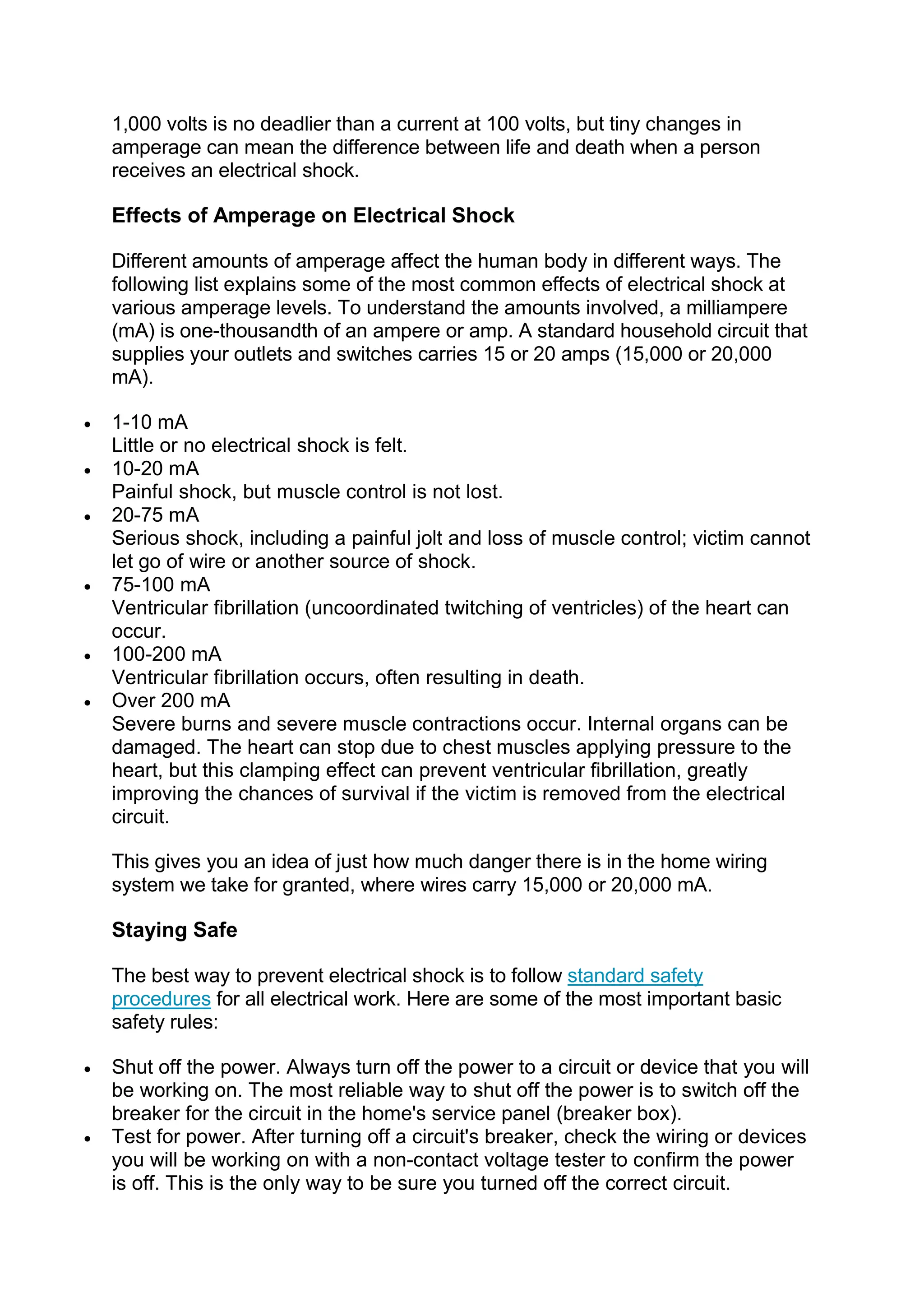 1,000 volts is no deadlier than a current at 100 volts, but tiny changes in
amperage can mean the difference between life and death when a person
receives an electrical shock.
Effects of Amperage on Electrical Shock
Different amounts of amperage affect the human body in different ways. The
following list explains some of the most common effects of electrical shock at
various amperage levels. To understand the amounts involved, a milliampere
(mA) is one-thousandth of an ampere or amp. A standard household circuit that
supplies your outlets and switches carries 15 or 20 amps (15,000 or 20,000
mA).
 1-10 mA
Little or no electrical shock is felt.
 10-20 mA
Painful shock, but muscle control is not lost.
 20-75 mA
Serious shock, including a painful jolt and loss of muscle control; victim cannot
let go of wire or another source of shock.
 75-100 mA
Ventricular fibrillation (uncoordinated twitching of ventricles) of the heart can
occur.
 100-200 mA
Ventricular fibrillation occurs, often resulting in death.
 Over 200 mA
Severe burns and severe muscle contractions occur. Internal organs can be
damaged. The heart can stop due to chest muscles applying pressure to the
heart, but this clamping effect can prevent ventricular fibrillation, greatly
improving the chances of survival if the victim is removed from the electrical
circuit.
This gives you an idea of just how much danger there is in the home wiring
system we take for granted, where wires carry 15,000 or 20,000 mA.
Staying Safe
The best way to prevent electrical shock is to follow standard safety
procedures for all electrical work. Here are some of the most important basic
safety rules:
 Shut off the power. Always turn off the power to a circuit or device that you will
be working on. The most reliable way to shut off the power is to switch off the
breaker for the circuit in the home's service panel (breaker box).
 Test for power. After turning off a circuit's breaker, check the wiring or devices
you will be working on with a non-contact voltage tester to confirm the power
is off. This is the only way to be sure you turned off the correct circuit.
 