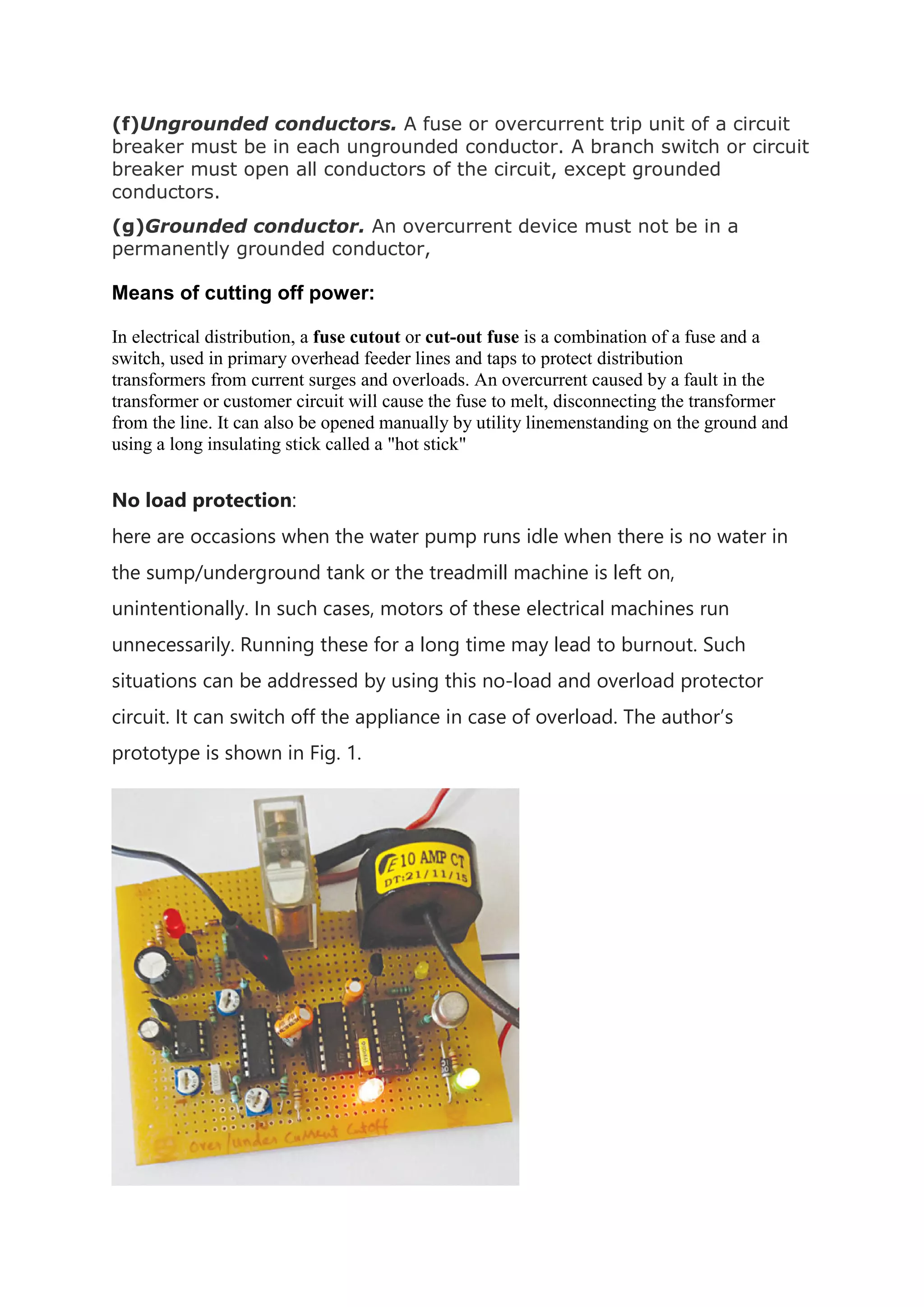 (f)Ungrounded conductors. A fuse or overcurrent trip unit of a circuit
breaker must be in each ungrounded conductor. A branch switch or circuit
breaker must open all conductors of the circuit, except grounded
conductors.
(g)Grounded conductor. An overcurrent device must not be in a
permanently grounded conductor,
Means of cutting off power:
In electrical distribution, a fuse cutout or cut-out fuse is a combination of a fuse and a
switch, used in primary overhead feeder lines and taps to protect distribution
transformers from current surges and overloads. An overcurrent caused by a fault in the
transformer or customer circuit will cause the fuse to melt, disconnecting the transformer
from the line. It can also be opened manually by utility linemenstanding on the ground and
using a long insulating stick called a "hot stick"
No load protection:
here are occasions when the water pump runs idle when there is no water in
the sump/underground tank or the treadmill machine is left on,
unintentionally. In such cases, motors of these electrical machines run
unnecessarily. Running these for a long time may lead to burnout. Such
situations can be addressed by using this no-load and overload protector
circuit. It can switch off the appliance in case of overload. The author’s
prototype is shown in Fig. 1.
 