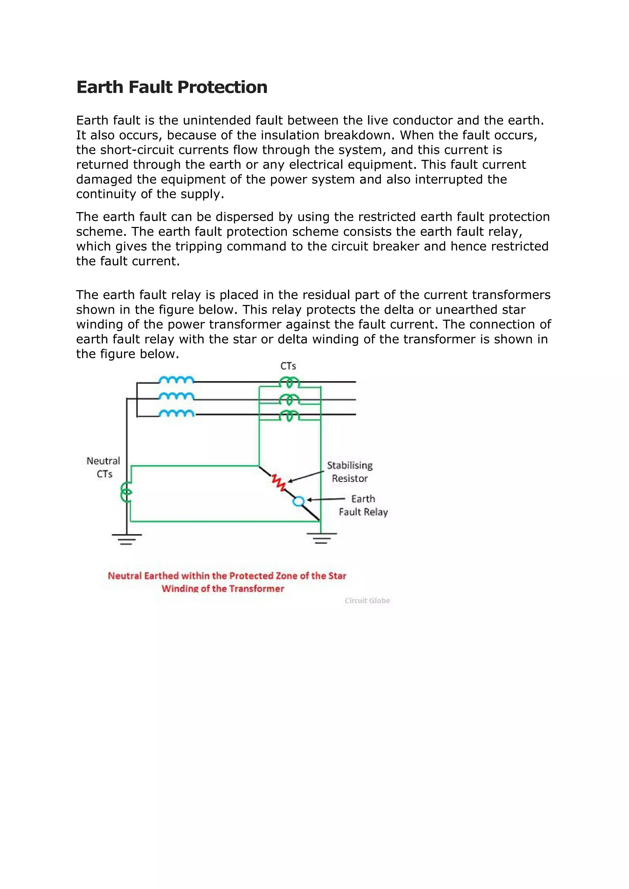 Earth Fault Protection
Earth fault is the unintended fault between the live conductor and the earth.
It also occurs, because of the insulation breakdown. When the fault occurs,
the short-circuit currents flow through the system, and this current is
returned through the earth or any electrical equipment. This fault current
damaged the equipment of the power system and also interrupted the
continuity of the supply.
The earth fault can be dispersed by using the restricted earth fault protection
scheme. The earth fault protection scheme consists the earth fault relay,
which gives the tripping command to the circuit breaker and hence restricted
the fault current.
The earth fault relay is placed in the residual part of the current transformers
shown in the figure below. This relay protects the delta or unearthed star
winding of the power transformer against the fault current. The connection of
earth fault relay with the star or delta winding of the transformer is shown in
the figure below.
 