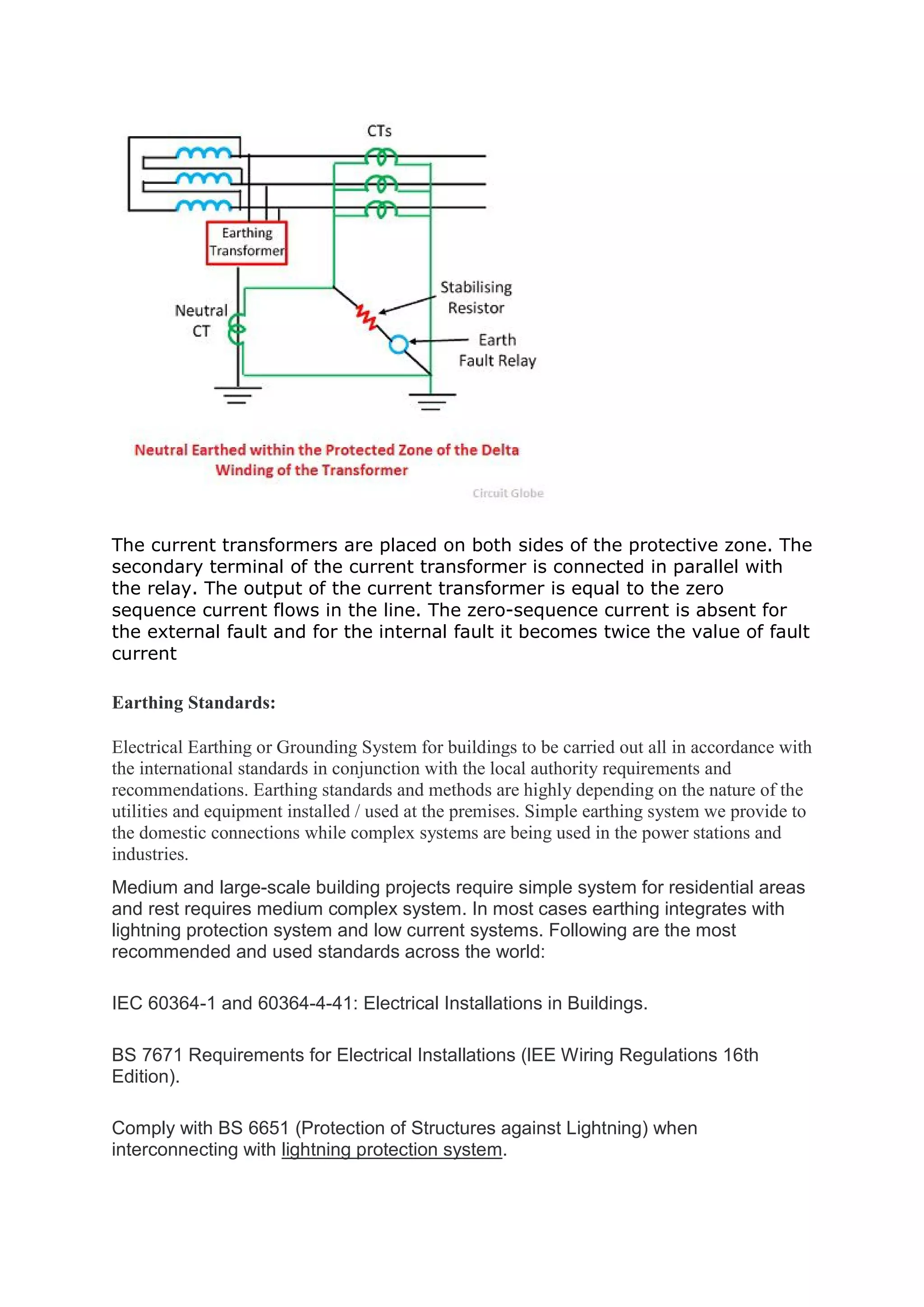 The current transformers are placed on both sides of the protective zone. The
secondary terminal of the current transformer is connected in parallel with
the relay. The output of the current transformer is equal to the zero
sequence current flows in the line. The zero-sequence current is absent for
the external fault and for the internal fault it becomes twice the value of fault
current
Earthing Standards:
Electrical Earthing or Grounding System for buildings to be carried out all in accordance with
the international standards in conjunction with the local authority requirements and
recommendations. Earthing standards and methods are highly depending on the nature of the
utilities and equipment installed / used at the premises. Simple earthing system we provide to
the domestic connections while complex systems are being used in the power stations and
industries.
Medium and large-scale building projects require simple system for residential areas
and rest requires medium complex system. In most cases earthing integrates with
lightning protection system and low current systems. Following are the most
recommended and used standards across the world:
IEC 60364-1 and 60364-4-41: Electrical Installations in Buildings.
BS 7671 Requirements for Electrical Installations (lEE Wiring Regulations 16th
Edition).
Comply with BS 6651 (Protection of Structures against Lightning) when
interconnecting with lightning protection system.
 