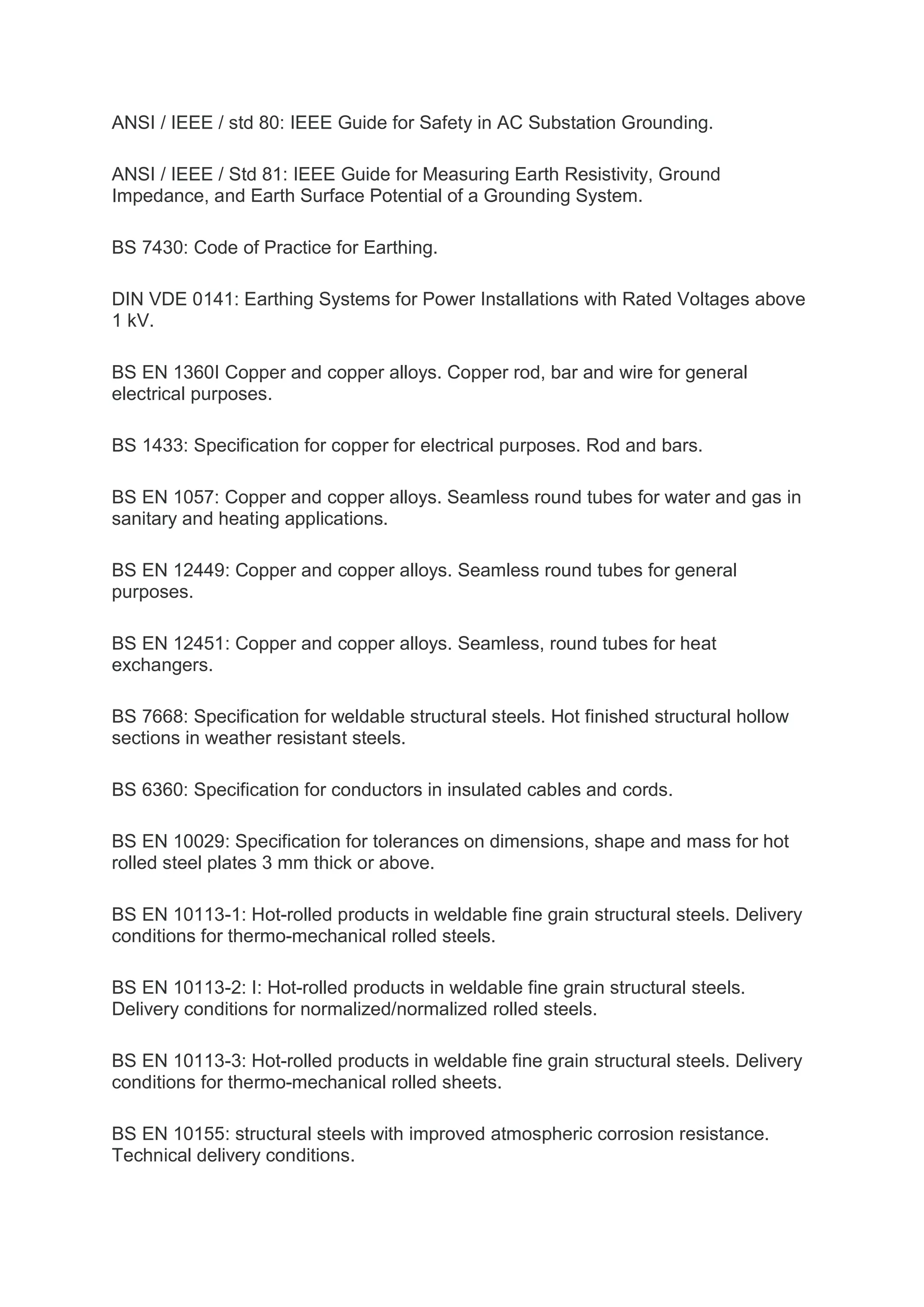 ANSI / IEEE / std 80: IEEE Guide for Safety in AC Substation Grounding.
ANSI / IEEE / Std 81: IEEE Guide for Measuring Earth Resistivity, Ground
Impedance, and Earth Surface Potential of a Grounding System.
BS 7430: Code of Practice for Earthing.
DIN VDE 0141: Earthing Systems for Power Installations with Rated Voltages above
1 kV.
BS EN 1360I Copper and copper alloys. Copper rod, bar and wire for general
electrical purposes.
BS 1433: Specification for copper for electrical purposes. Rod and bars.
BS EN 1057: Copper and copper alloys. Seamless round tubes for water and gas in
sanitary and heating applications.
BS EN 12449: Copper and copper alloys. Seamless round tubes for general
purposes.
BS EN 12451: Copper and copper alloys. Seamless, round tubes for heat
exchangers.
BS 7668: Specification for weldable structural steels. Hot finished structural hollow
sections in weather resistant steels.
BS 6360: Specification for conductors in insulated cables and cords.
BS EN 10029: Specification for tolerances on dimensions, shape and mass for hot
rolled steel plates 3 mm thick or above.
BS EN 10113-1: Hot-rolled products in weldable fine grain structural steels. Delivery
conditions for thermo-mechanical rolled steels.
BS EN 10113-2: I: Hot-rolled products in weldable fine grain structural steels.
Delivery conditions for normalized/normalized rolled steels.
BS EN 10113-3: Hot-rolled products in weldable fine grain structural steels. Delivery
conditions for thermo-mechanical rolled sheets.
BS EN 10155: structural steels with improved atmospheric corrosion resistance.
Technical delivery conditions.
 