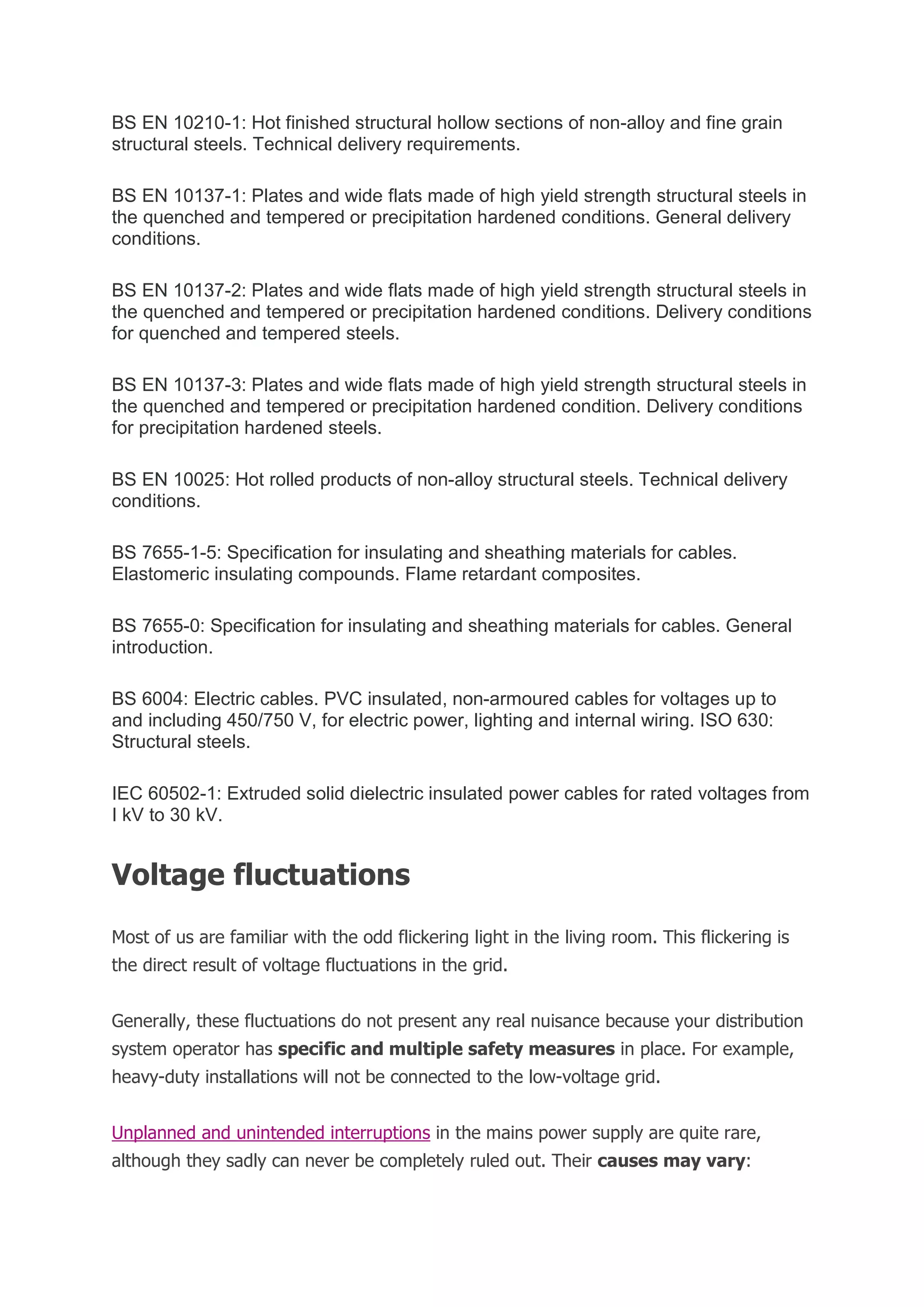 BS EN 10210-1: Hot finished structural hollow sections of non-alloy and fine grain
structural steels. Technical delivery requirements.
BS EN 10137-1: Plates and wide flats made of high yield strength structural steels in
the quenched and tempered or precipitation hardened conditions. General delivery
conditions.
BS EN 10137-2: Plates and wide flats made of high yield strength structural steels in
the quenched and tempered or precipitation hardened conditions. Delivery conditions
for quenched and tempered steels.
BS EN 10137-3: Plates and wide flats made of high yield strength structural steels in
the quenched and tempered or precipitation hardened condition. Delivery conditions
for precipitation hardened steels.
BS EN 10025: Hot rolled products of non-alloy structural steels. Technical delivery
conditions.
BS 7655-1-5: Specification for insulating and sheathing materials for cables.
Elastomeric insulating compounds. Flame retardant composites.
BS 7655-0: Specification for insulating and sheathing materials for cables. General
introduction.
BS 6004: Electric cables. PVC insulated, non-armoured cables for voltages up to
and including 450/750 V, for electric power, lighting and internal wiring. ISO 630:
Structural steels.
IEC 60502-1: Extruded solid dielectric insulated power cables for rated voltages from
I kV to 30 kV.
Voltage fluctuations
Most of us are familiar with the odd flickering light in the living room. This flickering is
the direct result of voltage fluctuations in the grid.
Generally, these fluctuations do not present any real nuisance because your distribution
system operator has specific and multiple safety measures in place. For example,
heavy-duty installations will not be connected to the low-voltage grid.
Unplanned and unintended interruptions in the mains power supply are quite rare,
although they sadly can never be completely ruled out. Their causes may vary:
 