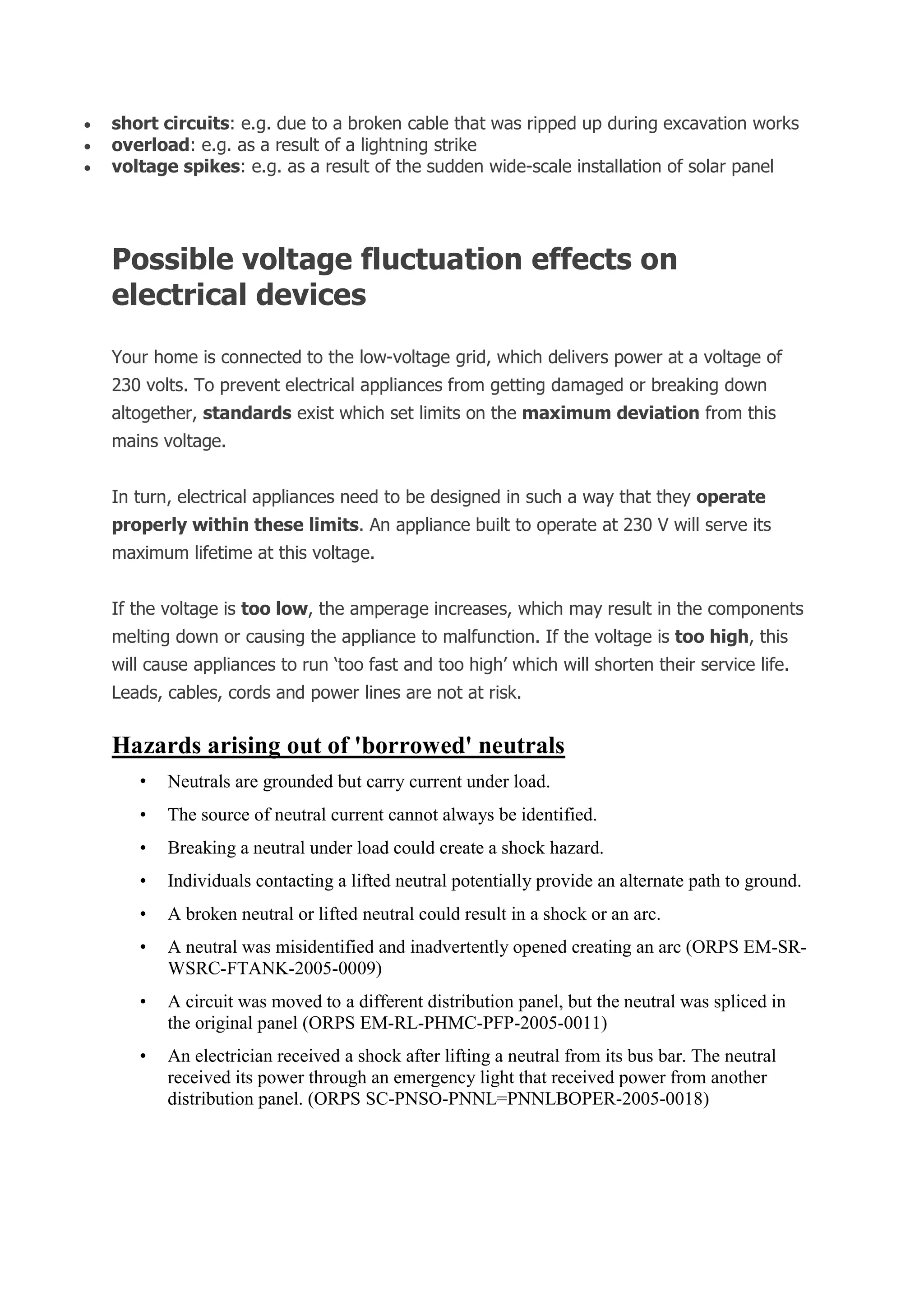  short circuits: e.g. due to a broken cable that was ripped up during excavation works
 overload: e.g. as a result of a lightning strike
 voltage spikes: e.g. as a result of the sudden wide-scale installation of solar panel
Possible voltage fluctuation effects on
electrical devices
Your home is connected to the low-voltage grid, which delivers power at a voltage of
230 volts. To prevent electrical appliances from getting damaged or breaking down
altogether, standards exist which set limits on the maximum deviation from this
mains voltage.
In turn, electrical appliances need to be designed in such a way that they operate
properly within these limits. An appliance built to operate at 230 V will serve its
maximum lifetime at this voltage.
If the voltage is too low, the amperage increases, which may result in the components
melting down or causing the appliance to malfunction. If the voltage is too high, this
will cause appliances to run ‘too fast and too high’ which will shorten their service life.
Leads, cables, cords and power lines are not at risk.
Hazards arising out of 'borrowed' neutrals
• Neutrals are grounded but carry current under load.
• The source of neutral current cannot always be identified.
• Breaking a neutral under load could create a shock hazard.
• Individuals contacting a lifted neutral potentially provide an alternate path to ground.
• A broken neutral or lifted neutral could result in a shock or an arc.
• A neutral was misidentified and inadvertently opened creating an arc (ORPS EM-SR-
WSRC-FTANK-2005-0009)
• A circuit was moved to a different distribution panel, but the neutral was spliced in
the original panel (ORPS EM-RL-PHMC-PFP-2005-0011)
• An electrician received a shock after lifting a neutral from its bus bar. The neutral
received its power through an emergency light that received power from another
distribution panel. (ORPS SC-PNSO-PNNL=PNNLBOPER-2005-0018)
 