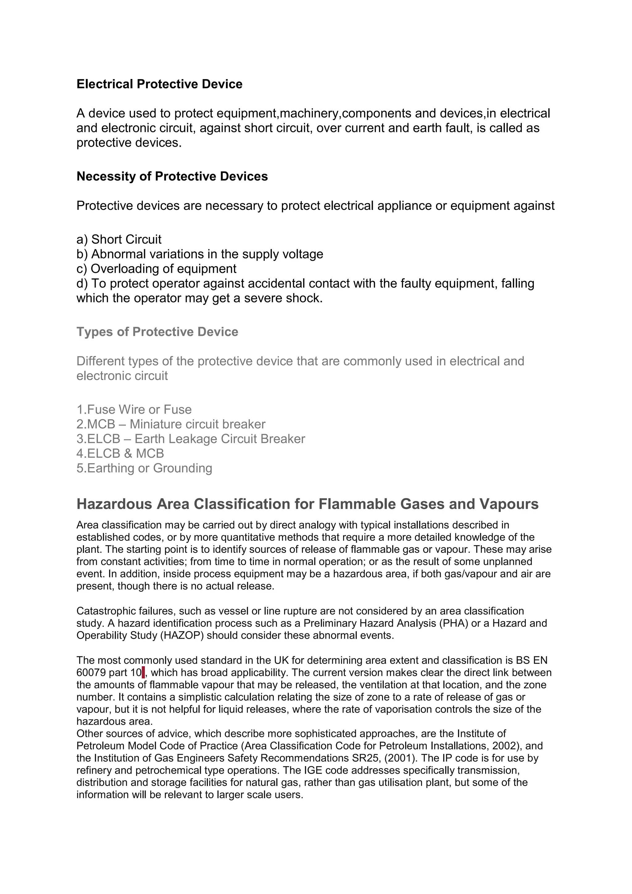 Electrical Protective Device
A device used to protect equipment,machinery,components and devices,in electrical
and electronic circuit, against short circuit, over current and earth fault, is called as
protective devices.
Necessity of Protective Devices
Protective devices are necessary to protect electrical appliance or equipment against
a) Short Circuit
b) Abnormal variations in the supply voltage
c) Overloading of equipment
d) To protect operator against accidental contact with the faulty equipment, falling
which the operator may get a severe shock.
Types of Protective Device
Different types of the protective device that are commonly used in electrical and
electronic circuit
1.Fuse Wire or Fuse
2.MCB – Miniature circuit breaker
3.ELCB – Earth Leakage Circuit Breaker
4.ELCB & MCB
5.Earthing or Grounding
Hazardous Area Classification for Flammable Gases and Vapours
Area classification may be carried out by direct analogy with typical installations described in
established codes, or by more quantitative methods that require a more detailed knowledge of the
plant. The starting point is to identify sources of release of flammable gas or vapour. These may arise
from constant activities; from time to time in normal operation; or as the result of some unplanned
event. In addition, inside process equipment may be a hazardous area, if both gas/vapour and air are
present, though there is no actual release.
Catastrophic failures, such as vessel or line rupture are not considered by an area classification
study. A hazard identification process such as a Preliminary Hazard Analysis (PHA) or a Hazard and
Operability Study (HAZOP) should consider these abnormal events.
The most commonly used standard in the UK for determining area extent and classification is BS EN
60079 part 101, which has broad applicability. The current version makes clear the direct link between
the amounts of flammable vapour that may be released, the ventilation at that location, and the zone
number. It contains a simplistic calculation relating the size of zone to a rate of release of gas or
vapour, but it is not helpful for liquid releases, where the rate of vaporisation controls the size of the
hazardous area.
Other sources of advice, which describe more sophisticated approaches, are the Institute of
Petroleum Model Code of Practice (Area Classification Code for Petroleum Installations, 2002), and
the Institution of Gas Engineers Safety Recommendations SR25, (2001). The IP code is for use by
refinery and petrochemical type operations. The IGE code addresses specifically transmission,
distribution and storage facilities for natural gas, rather than gas utilisation plant, but some of the
information will be relevant to larger scale users.
 
