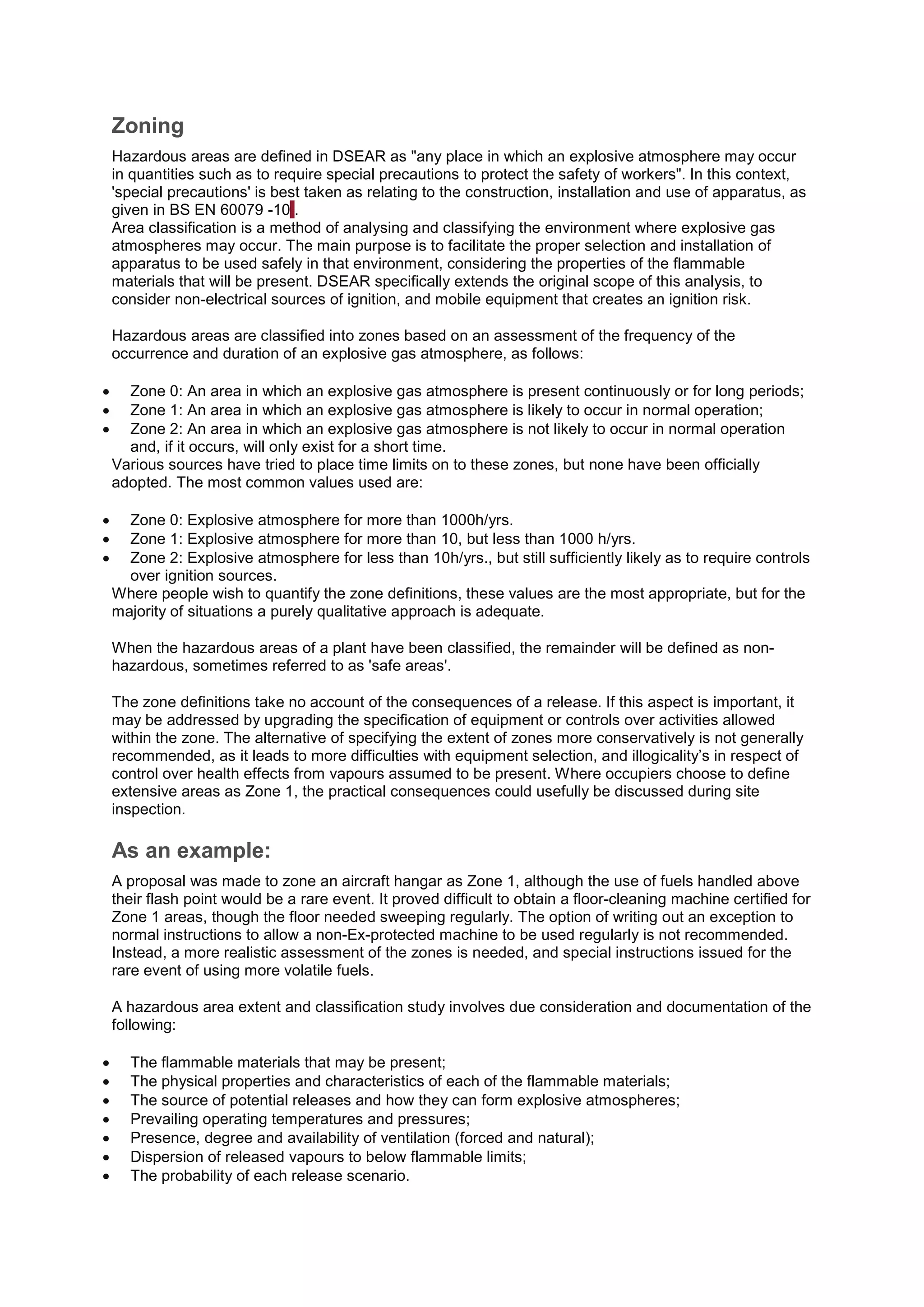 Zoning
Hazardous areas are defined in DSEAR as "any place in which an explosive atmosphere may occur
in quantities such as to require special precautions to protect the safety of workers". In this context,
'special precautions' is best taken as relating to the construction, installation and use of apparatus, as
given in BS EN 60079 -101.
Area classification is a method of analysing and classifying the environment where explosive gas
atmospheres may occur. The main purpose is to facilitate the proper selection and installation of
apparatus to be used safely in that environment, considering the properties of the flammable
materials that will be present. DSEAR specifically extends the original scope of this analysis, to
consider non-electrical sources of ignition, and mobile equipment that creates an ignition risk.
Hazardous areas are classified into zones based on an assessment of the frequency of the
occurrence and duration of an explosive gas atmosphere, as follows:
 Zone 0: An area in which an explosive gas atmosphere is present continuously or for long periods;
 Zone 1: An area in which an explosive gas atmosphere is likely to occur in normal operation;
 Zone 2: An area in which an explosive gas atmosphere is not likely to occur in normal operation
and, if it occurs, will only exist for a short time.
Various sources have tried to place time limits on to these zones, but none have been officially
adopted. The most common values used are:
 Zone 0: Explosive atmosphere for more than 1000h/yrs.
 Zone 1: Explosive atmosphere for more than 10, but less than 1000 h/yrs.
 Zone 2: Explosive atmosphere for less than 10h/yrs., but still sufficiently likely as to require controls
over ignition sources.
Where people wish to quantify the zone definitions, these values are the most appropriate, but for the
majority of situations a purely qualitative approach is adequate.
When the hazardous areas of a plant have been classified, the remainder will be defined as non-
hazardous, sometimes referred to as 'safe areas'.
The zone definitions take no account of the consequences of a release. If this aspect is important, it
may be addressed by upgrading the specification of equipment or controls over activities allowed
within the zone. The alternative of specifying the extent of zones more conservatively is not generally
recommended, as it leads to more difficulties with equipment selection, and illogicality’s in respect of
control over health effects from vapours assumed to be present. Where occupiers choose to define
extensive areas as Zone 1, the practical consequences could usefully be discussed during site
inspection.
As an example:
A proposal was made to zone an aircraft hangar as Zone 1, although the use of fuels handled above
their flash point would be a rare event. It proved difficult to obtain a floor-cleaning machine certified for
Zone 1 areas, though the floor needed sweeping regularly. The option of writing out an exception to
normal instructions to allow a non-Ex-protected machine to be used regularly is not recommended.
Instead, a more realistic assessment of the zones is needed, and special instructions issued for the
rare event of using more volatile fuels.
A hazardous area extent and classification study involves due consideration and documentation of the
following:
 The flammable materials that may be present;
 The physical properties and characteristics of each of the flammable materials;
 The source of potential releases and how they can form explosive atmospheres;
 Prevailing operating temperatures and pressures;
 Presence, degree and availability of ventilation (forced and natural);
 Dispersion of released vapours to below flammable limits;
 The probability of each release scenario.
 