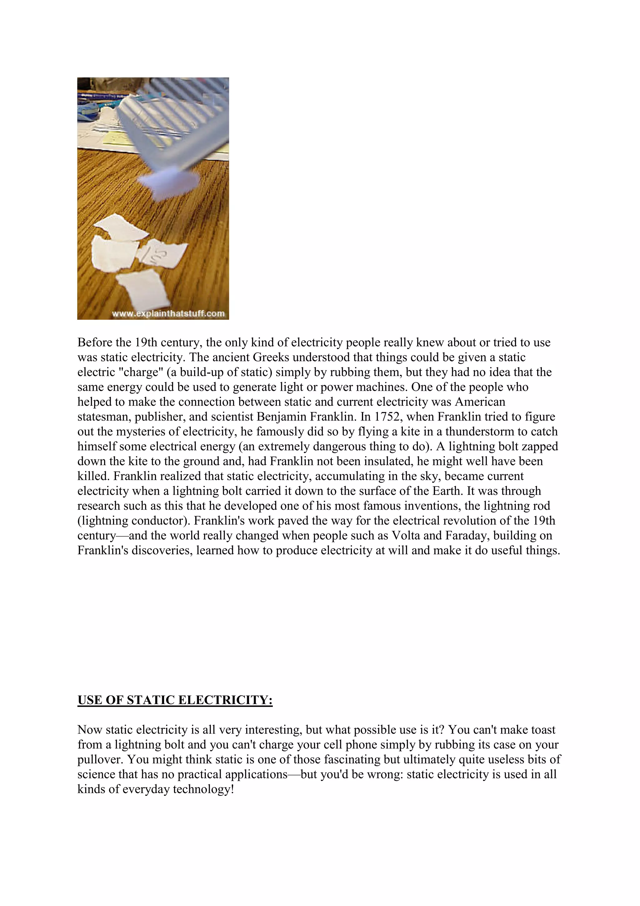 Before the 19th century, the only kind of electricity people really knew about or tried to use
was static electricity. The ancient Greeks understood that things could be given a static
electric "charge" (a build-up of static) simply by rubbing them, but they had no idea that the
same energy could be used to generate light or power machines. One of the people who
helped to make the connection between static and current electricity was American
statesman, publisher, and scientist Benjamin Franklin. In 1752, when Franklin tried to figure
out the mysteries of electricity, he famously did so by flying a kite in a thunderstorm to catch
himself some electrical energy (an extremely dangerous thing to do). A lightning bolt zapped
down the kite to the ground and, had Franklin not been insulated, he might well have been
killed. Franklin realized that static electricity, accumulating in the sky, became current
electricity when a lightning bolt carried it down to the surface of the Earth. It was through
research such as this that he developed one of his most famous inventions, the lightning rod
(lightning conductor). Franklin's work paved the way for the electrical revolution of the 19th
century—and the world really changed when people such as Volta and Faraday, building on
Franklin's discoveries, learned how to produce electricity at will and make it do useful things.
USE OF STATIC ELECTRICITY:
Now static electricity is all very interesting, but what possible use is it? You can't make toast
from a lightning bolt and you can't charge your cell phone simply by rubbing its case on your
pullover. You might think static is one of those fascinating but ultimately quite useless bits of
science that has no practical applications—but you'd be wrong: static electricity is used in all
kinds of everyday technology!
 