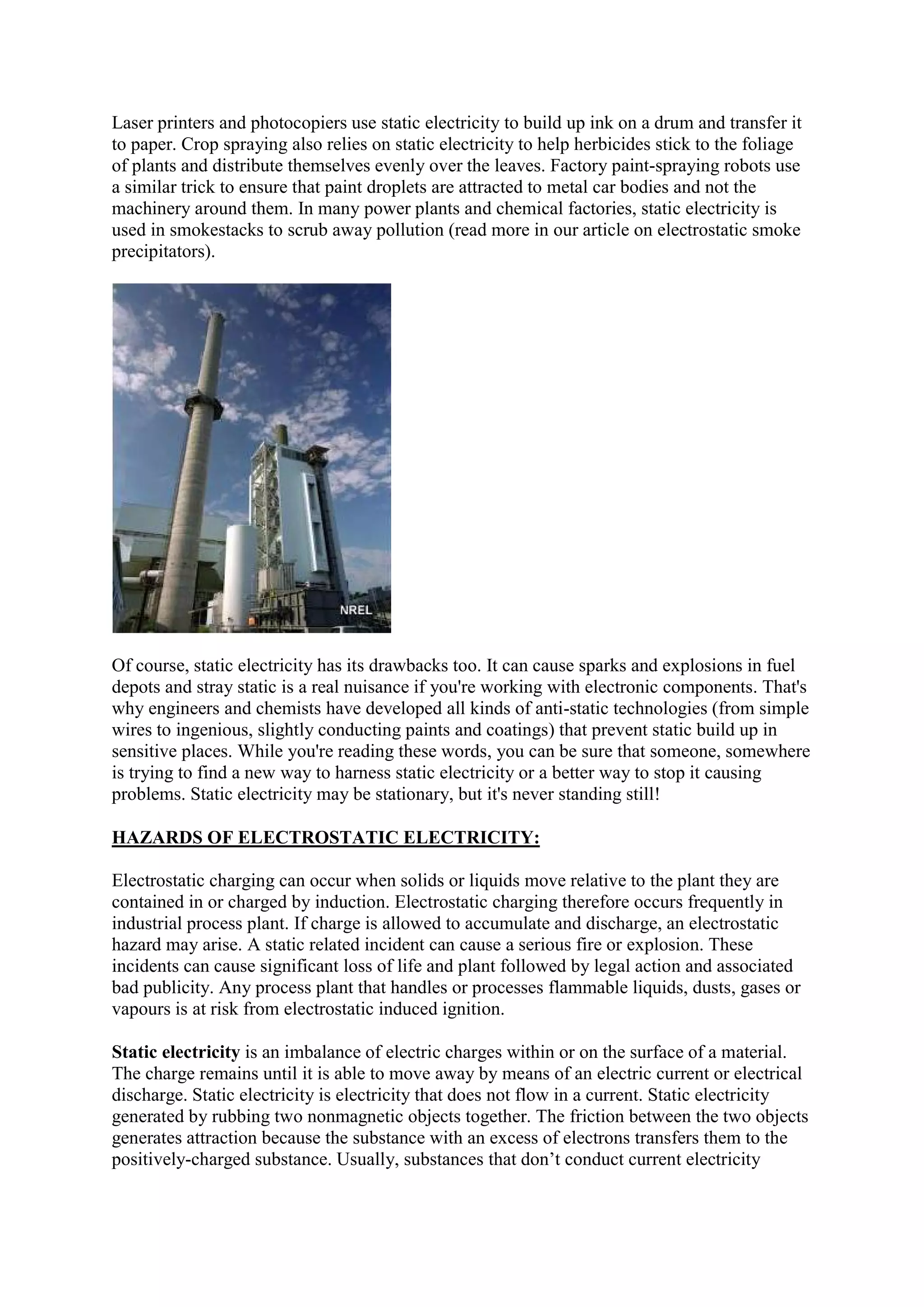 Laser printers and photocopiers use static electricity to build up ink on a drum and transfer it
to paper. Crop spraying also relies on static electricity to help herbicides stick to the foliage
of plants and distribute themselves evenly over the leaves. Factory paint-spraying robots use
a similar trick to ensure that paint droplets are attracted to metal car bodies and not the
machinery around them. In many power plants and chemical factories, static electricity is
used in smokestacks to scrub away pollution (read more in our article on electrostatic smoke
precipitators).
Of course, static electricity has its drawbacks too. It can cause sparks and explosions in fuel
depots and stray static is a real nuisance if you're working with electronic components. That's
why engineers and chemists have developed all kinds of anti-static technologies (from simple
wires to ingenious, slightly conducting paints and coatings) that prevent static build up in
sensitive places. While you're reading these words, you can be sure that someone, somewhere
is trying to find a new way to harness static electricity or a better way to stop it causing
problems. Static electricity may be stationary, but it's never standing still!
HAZARDS OF ELECTROSTATIC ELECTRICITY:
Electrostatic charging can occur when solids or liquids move relative to the plant they are
contained in or charged by induction. Electrostatic charging therefore occurs frequently in
industrial process plant. If charge is allowed to accumulate and discharge, an electrostatic
hazard may arise. A static related incident can cause a serious fire or explosion. These
incidents can cause significant loss of life and plant followed by legal action and associated
bad publicity. Any process plant that handles or processes flammable liquids, dusts, gases or
vapours is at risk from electrostatic induced ignition.
Static electricity is an imbalance of electric charges within or on the surface of a material.
The charge remains until it is able to move away by means of an electric current or electrical
discharge. Static electricity is electricity that does not flow in a current. Static electricity
generated by rubbing two nonmagnetic objects together. The friction between the two objects
generates attraction because the substance with an excess of electrons transfers them to the
positively-charged substance. Usually, substances that don’t conduct current electricity
 