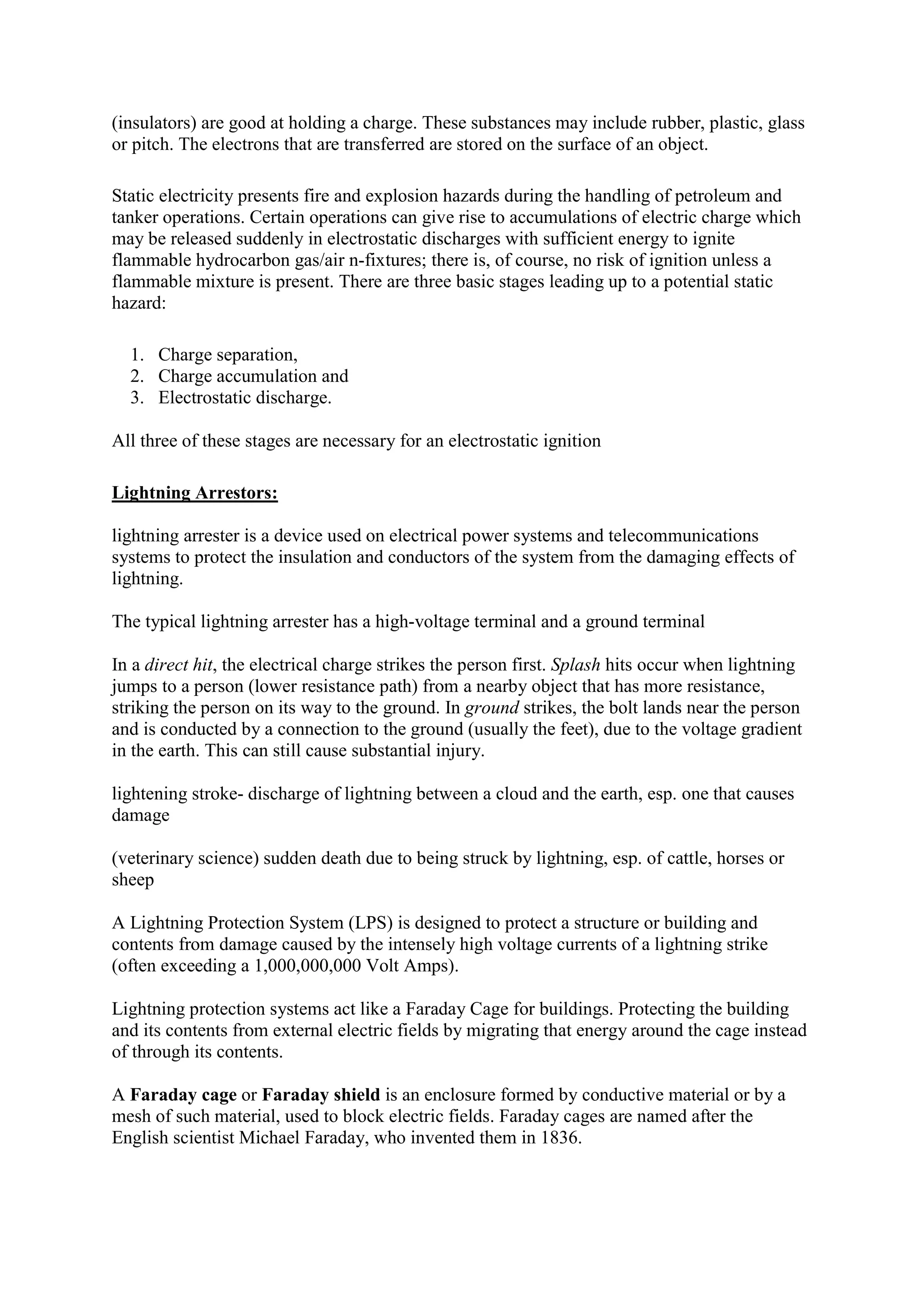 (insulators) are good at holding a charge. These substances may include rubber, plastic, glass
or pitch. The electrons that are transferred are stored on the surface of an object.
Static electricity presents fire and explosion hazards during the handling of petroleum and
tanker operations. Certain operations can give rise to accumulations of electric charge which
may be released suddenly in electrostatic discharges with sufficient energy to ignite
flammable hydrocarbon gas/air n-fixtures; there is, of course, no risk of ignition unless a
flammable mixture is present. There are three basic stages leading up to a potential static
hazard:
1. Charge separation,
2. Charge accumulation and
3. Electrostatic discharge.
All three of these stages are necessary for an electrostatic ignition
Lightning Arrestors:
lightning arrester is a device used on electrical power systems and telecommunications
systems to protect the insulation and conductors of the system from the damaging effects of
lightning.
The typical lightning arrester has a high-voltage terminal and a ground terminal
In a direct hit, the electrical charge strikes the person first. Splash hits occur when lightning
jumps to a person (lower resistance path) from a nearby object that has more resistance,
striking the person on its way to the ground. In ground strikes, the bolt lands near the person
and is conducted by a connection to the ground (usually the feet), due to the voltage gradient
in the earth. This can still cause substantial injury.
lightening stroke- discharge of lightning between a cloud and the earth, esp. one that causes
damage
(veterinary science) sudden death due to being struck by lightning, esp. of cattle, horses or
sheep
A Lightning Protection System (LPS) is designed to protect a structure or building and
contents from damage caused by the intensely high voltage currents of a lightning strike
(often exceeding a 1,000,000,000 Volt Amps).
Lightning protection systems act like a Faraday Cage for buildings. Protecting the building
and its contents from external electric fields by migrating that energy around the cage instead
of through its contents.
A Faraday cage or Faraday shield is an enclosure formed by conductive material or by a
mesh of such material, used to block electric fields. Faraday cages are named after the
English scientist Michael Faraday, who invented them in 1836.
 