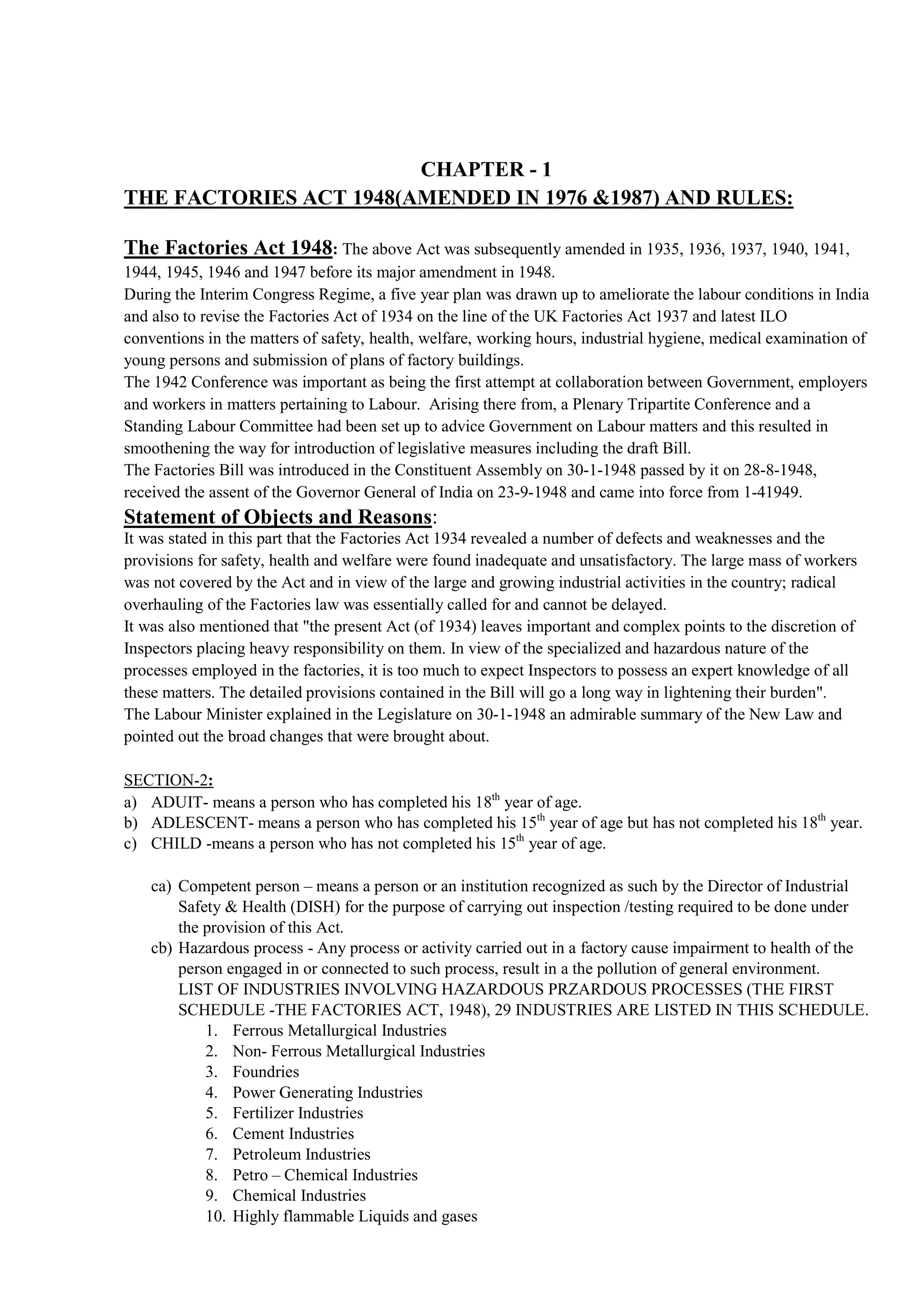 CHAPTER - 1
THE FACTORIES ACT 1948(AMENDED IN 1976 &1987) AND RULES:
The Factories Act 1948: The above Act was subsequently amended in 1935, 1936, 1937, 1940, 1941,
1944, 1945, 1946 and 1947 before its major amendment in 1948.
During the Interim Congress Regime, a five year plan was drawn up to ameliorate the labour conditions in India
and also to revise the Factories Act of 1934 on the line of the UK Factories Act 1937 and latest ILO
conventions in the matters of safety, health, welfare, working hours, industrial hygiene, medical examination of
young persons and submission of plans of factory buildings.
The 1942 Conference was important as being the first attempt at collaboration between Government, employers
and workers in matters pertaining to Labour. Arising there from, a Plenary Tripartite Conference and a
Standing Labour Committee had been set up to advice Government on Labour matters and this resulted in
smoothening the way for introduction of legislative measures including the draft Bill.
The Factories Bill was introduced in the Constituent Assembly on 30-1-1948 passed by it on 28-8-1948,
received the assent of the Governor General of India on 23-9-1948 and came into force from 1-41949.
Statement of Objects and Reasons:
It was stated in this part that the Factories Act 1934 revealed a number of defects and weaknesses and the
provisions for safety, health and welfare were found inadequate and unsatisfactory. The large mass of workers
was not covered by the Act and in view of the large and growing industrial activities in the country; radical
overhauling of the Factories law was essentially called for and cannot be delayed.
It was also mentioned that "the present Act (of 1934) leaves important and complex points to the discretion of
Inspectors placing heavy responsibility on them. In view of the specialized and hazardous nature of the
processes employed in the factories, it is too much to expect Inspectors to possess an expert knowledge of all
these matters. The detailed provisions contained in the Bill will go a long way in lightening their burden".
The Labour Minister explained in the Legislature on 30-1-1948 an admirable summary of the New Law and
pointed out the broad changes that were brought about.
SECTION-2:
a) ADUIT- means a person who has completed his 18th
year of age.
b) ADLESCENT- means a person who has completed his 15th
year of age but has not completed his 18th
year.
c) CHILD -means a person who has not completed his 15th
year of age.
ca) Competent person – means a person or an institution recognized as such by the Director of Industrial
Safety & Health (DISH) for the purpose of carrying out inspection /testing required to be done under
the provision of this Act.
cb) Hazardous process - Any process or activity carried out in a factory cause impairment to health of the
person engaged in or connected to such process, result in a the pollution of general environment.
LIST OF INDUSTRIES INVOLVING HAZARDOUS PRZARDOUS PROCESSES (THE FIRST
SCHEDULE -THE FACTORIES ACT, 1948), 29 INDUSTRIES ARE LISTED IN THIS SCHEDULE.
1. Ferrous Metallurgical Industries
2. Non- Ferrous Metallurgical Industries
3. Foundries
4. Power Generating Industries
5. Fertilizer Industries
6. Cement Industries
7. Petroleum Industries
8. Petro – Chemical Industries
9. Chemical Industries
10. Highly flammable Liquids and gases
 