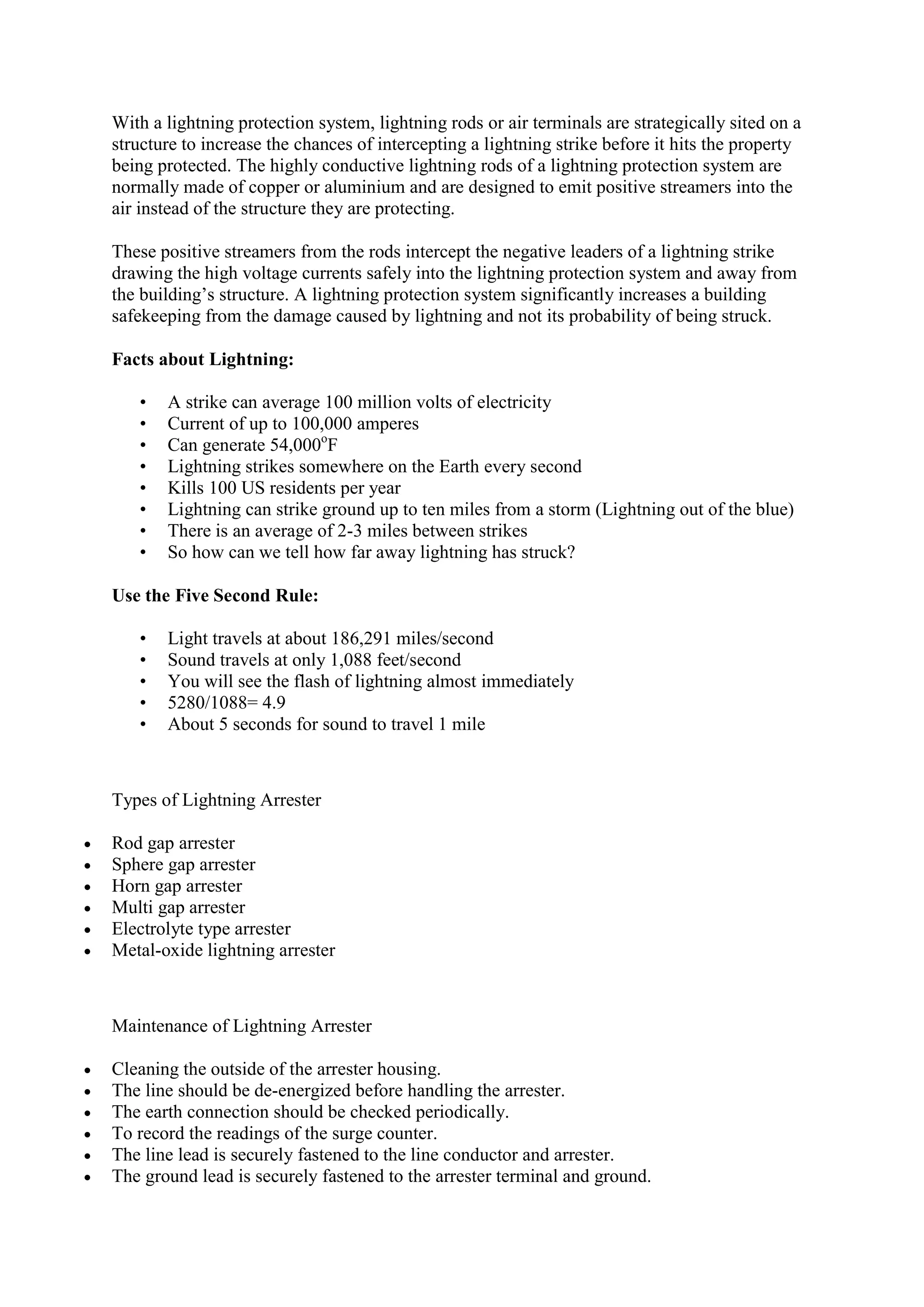 With a lightning protection system, lightning rods or air terminals are strategically sited on a
structure to increase the chances of intercepting a lightning strike before it hits the property
being protected. The highly conductive lightning rods of a lightning protection system are
normally made of copper or aluminium and are designed to emit positive streamers into the
air instead of the structure they are protecting.
These positive streamers from the rods intercept the negative leaders of a lightning strike
drawing the high voltage currents safely into the lightning protection system and away from
the building’s structure. A lightning protection system significantly increases a building
safekeeping from the damage caused by lightning and not its probability of being struck.
Facts about Lightning:
• A strike can average 100 million volts of electricity
• Current of up to 100,000 amperes
• Can generate 54,000o
F
• Lightning strikes somewhere on the Earth every second
• Kills 100 US residents per year
• Lightning can strike ground up to ten miles from a storm (Lightning out of the blue)
• There is an average of 2-3 miles between strikes
• So how can we tell how far away lightning has struck?
Use the Five Second Rule:
• Light travels at about 186,291 miles/second
• Sound travels at only 1,088 feet/second
• You will see the flash of lightning almost immediately
• 5280/1088= 4.9
• About 5 seconds for sound to travel 1 mile
Types of Lightning Arrester
 Rod gap arrester
 Sphere gap arrester
 Horn gap arrester
 Multi gap arrester
 Electrolyte type arrester
 Metal-oxide lightning arrester
Maintenance of Lightning Arrester
 Cleaning the outside of the arrester housing.
 The line should be de-energized before handling the arrester.
 The earth connection should be checked periodically.
 To record the readings of the surge counter.
 The line lead is securely fastened to the line conductor and arrester.
 The ground lead is securely fastened to the arrester terminal and ground.
 