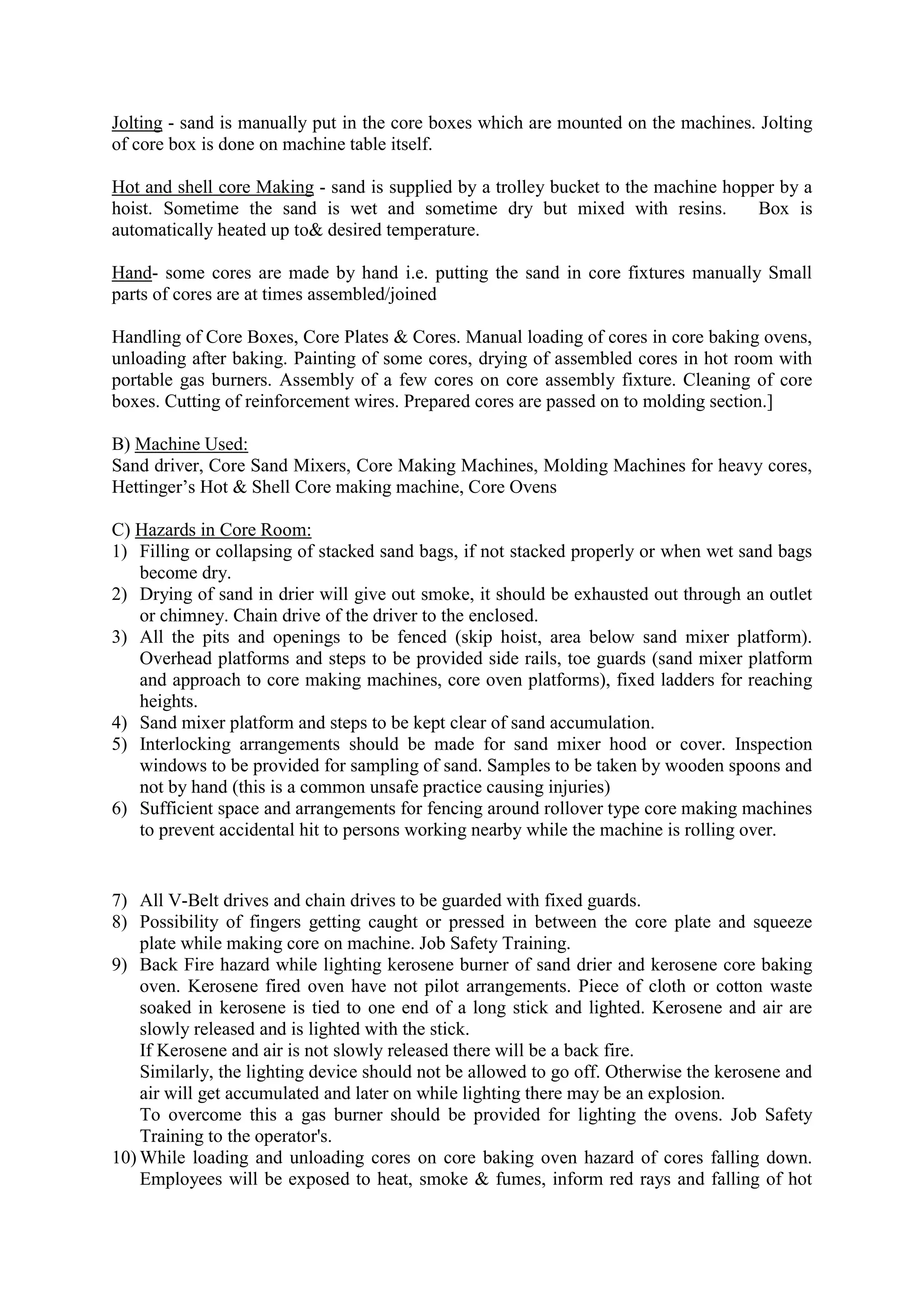 Jolting - sand is manually put in the core boxes which are mounted on the machines. Jolting
of core box is done on machine table itself.
Hot and shell core Making - sand is supplied by a trolley bucket to the machine hopper by a
hoist. Sometime the sand is wet and sometime dry but mixed with resins. Box is
automatically heated up to& desired temperature.
Hand- some cores are made by hand i.e. putting the sand in core fixtures manually Small
parts of cores are at times assembled/joined
Handling of Core Boxes, Core Plates & Cores. Manual loading of cores in core baking ovens,
unloading after baking. Painting of some cores, drying of assembled cores in hot room with
portable gas burners. Assembly of a few cores on core assembly fixture. Cleaning of core
boxes. Cutting of reinforcement wires. Prepared cores are passed on to molding section.]
B) Machine Used:
Sand driver, Core Sand Mixers, Core Making Machines, Molding Machines for heavy cores,
Hettinger’s Hot & Shell Core making machine, Core Ovens
C) Hazards in Core Room:
1) Filling or collapsing of stacked sand bags, if not stacked properly or when wet sand bags
become dry.
2) Drying of sand in drier will give out smoke, it should be exhausted out through an outlet
or chimney. Chain drive of the driver to the enclosed.
3) All the pits and openings to be fenced (skip hoist, area below sand mixer platform).
Overhead platforms and steps to be provided side rails, toe guards (sand mixer platform
and approach to core making machines, core oven platforms), fixed ladders for reaching
heights.
4) Sand mixer platform and steps to be kept clear of sand accumulation.
5) Interlocking arrangements should be made for sand mixer hood or cover. Inspection
windows to be provided for sampling of sand. Samples to be taken by wooden spoons and
not by hand (this is a common unsafe practice causing injuries)
6) Sufficient space and arrangements for fencing around rollover type core making machines
to prevent accidental hit to persons working nearby while the machine is rolling over.
7) All V-Belt drives and chain drives to be guarded with fixed guards.
8) Possibility of fingers getting caught or pressed in between the core plate and squeeze
plate while making core on machine. Job Safety Training.
9) Back Fire hazard while lighting kerosene burner of sand drier and kerosene core baking
oven. Kerosene fired oven have not pilot arrangements. Piece of cloth or cotton waste
soaked in kerosene is tied to one end of a long stick and lighted. Kerosene and air are
slowly released and is lighted with the stick.
If Kerosene and air is not slowly released there will be a back fire.
Similarly, the lighting device should not be allowed to go off. Otherwise the kerosene and
air will get accumulated and later on while lighting there may be an explosion.
To overcome this a gas burner should be provided for lighting the ovens. Job Safety
Training to the operator's.
10) While loading and unloading cores on core baking oven hazard of cores falling down.
Employees will be exposed to heat, smoke & fumes, inform red rays and falling of hot
 