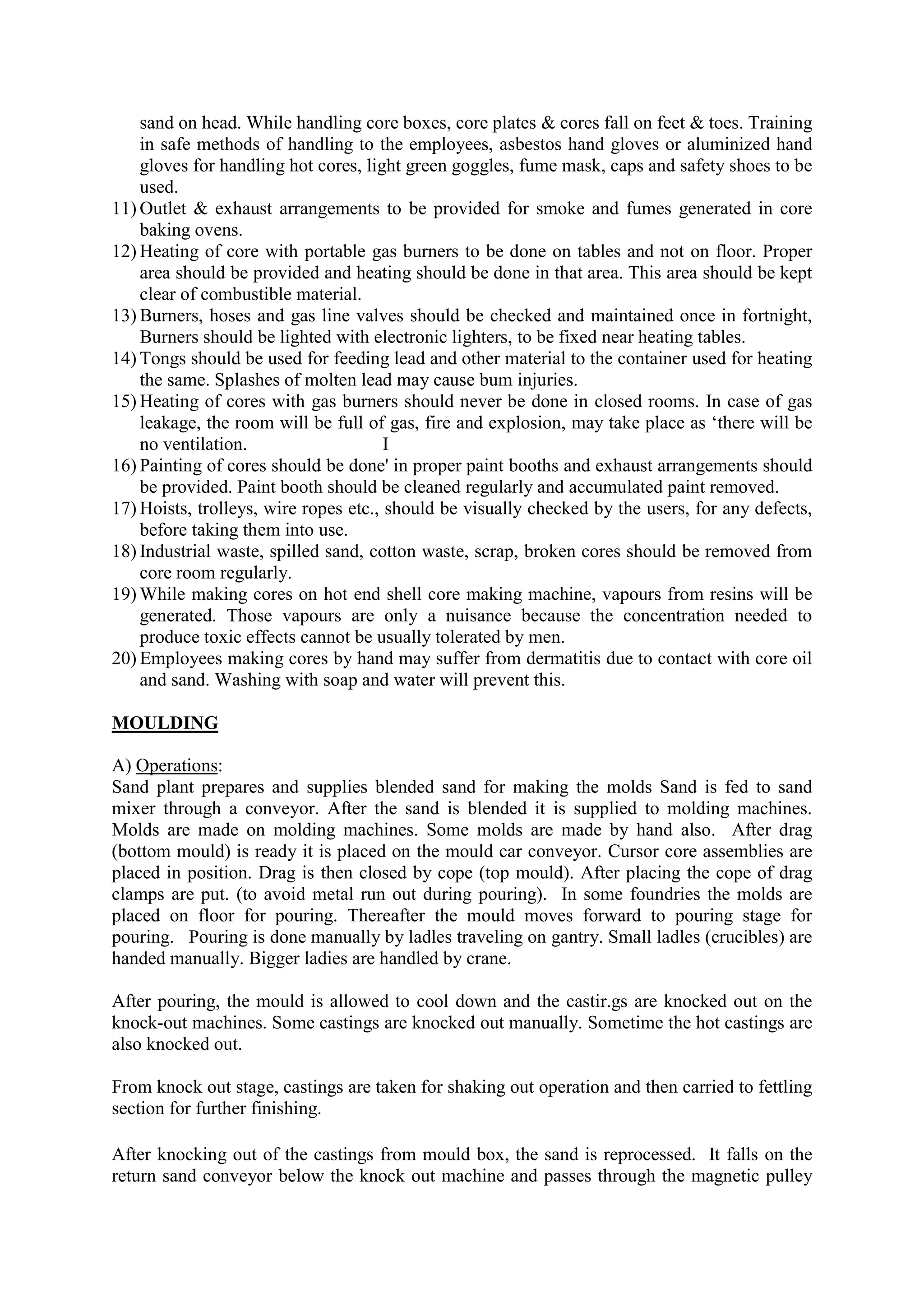 sand on head. While handling core boxes, core plates & cores fall on feet & toes. Training
in safe methods of handling to the employees, asbestos hand gloves or aluminized hand
gloves for handling hot cores, light green goggles, fume mask, caps and safety shoes to be
used.
11) Outlet & exhaust arrangements to be provided for smoke and fumes generated in core
baking ovens.
12) Heating of core with portable gas burners to be done on tables and not on floor. Proper
area should be provided and heating should be done in that area. This area should be kept
clear of combustible material.
13) Burners, hoses and gas line valves should be checked and maintained once in fortnight,
Burners should be lighted with electronic lighters, to be fixed near heating tables.
14) Tongs should be used for feeding lead and other material to the container used for heating
the same. Splashes of molten lead may cause bum injuries.
15) Heating of cores with gas burners should never be done in closed rooms. In case of gas
leakage, the room will be full of gas, fire and explosion, may take place as ‘there will be
no ventilation. I
16) Painting of cores should be done' in proper paint booths and exhaust arrangements should
be provided. Paint booth should be cleaned regularly and accumulated paint removed.
17) Hoists, trolleys, wire ropes etc., should be visually checked by the users, for any defects,
before taking them into use.
18) Industrial waste, spilled sand, cotton waste, scrap, broken cores should be removed from
core room regularly.
19) While making cores on hot end shell core making machine, vapours from resins will be
generated. Those vapours are only a nuisance because the concentration needed to
produce toxic effects cannot be usually tolerated by men.
20) Employees making cores by hand may suffer from dermatitis due to contact with core oil
and sand. Washing with soap and water will prevent this.
MOULDING
A) Operations:
Sand plant prepares and supplies blended sand for making the molds Sand is fed to sand
mixer through a conveyor. After the sand is blended it is supplied to molding machines.
Molds are made on molding machines. Some molds are made by hand also. After drag
(bottom mould) is ready it is placed on the mould car conveyor. Cursor core assemblies are
placed in position. Drag is then closed by cope (top mould). After placing the cope of drag
clamps are put. (to avoid metal run out during pouring). In some foundries the molds are
placed on floor for pouring. Thereafter the mould moves forward to pouring stage for
pouring. Pouring is done manually by ladles traveling on gantry. Small ladles (crucibles) are
handed manually. Bigger ladies are handled by crane.
After pouring, the mould is allowed to cool down and the castir.gs are knocked out on the
knock-out machines. Some castings are knocked out manually. Sometime the hot castings are
also knocked out.
From knock out stage, castings are taken for shaking out operation and then carried to fettling
section for further finishing.
After knocking out of the castings from mould box, the sand is reprocessed. It falls on the
return sand conveyor below the knock out machine and passes through the magnetic pulley
 