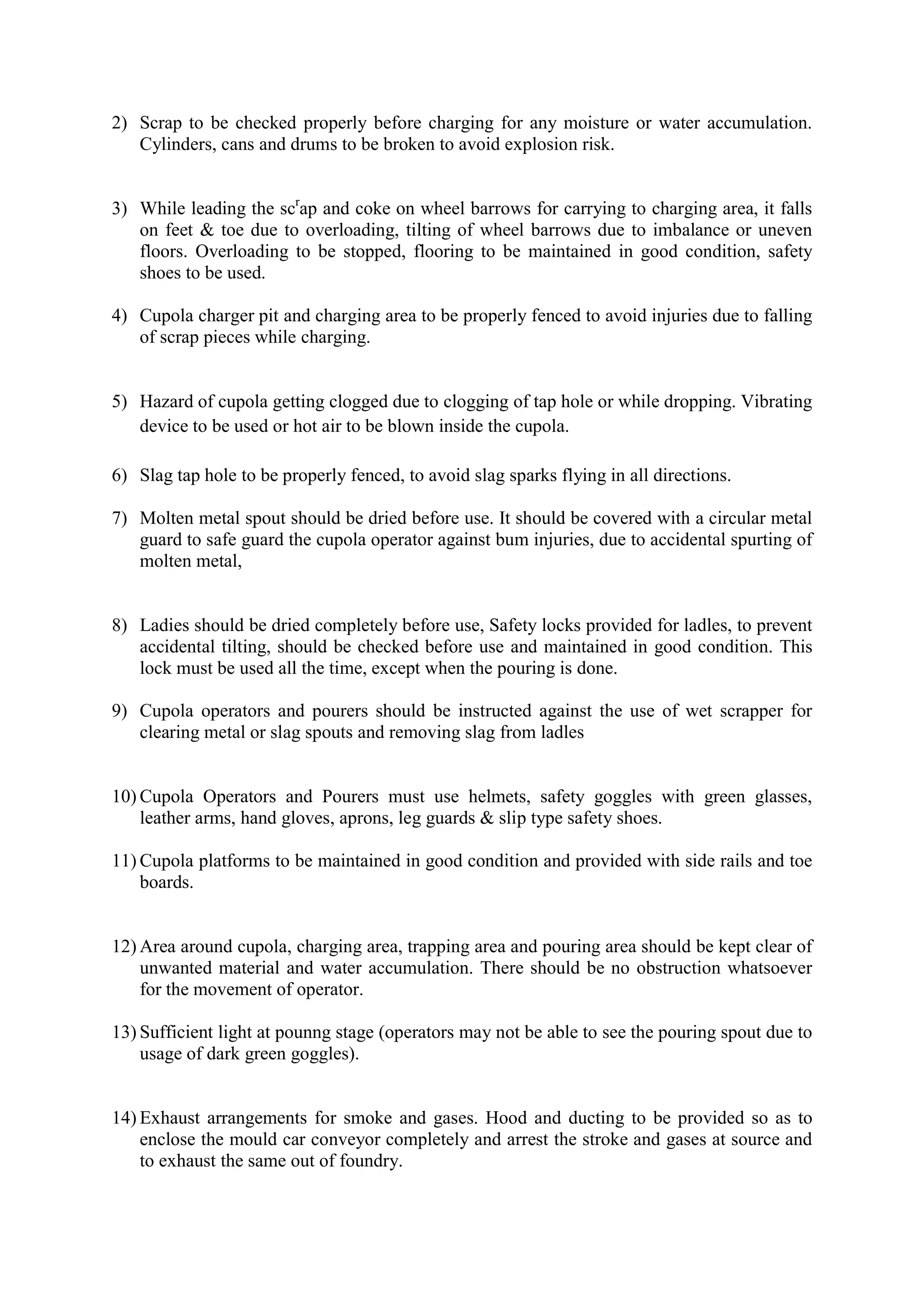 2) Scrap to be checked properly before charging for any moisture or water accumulation.
Cylinders, cans and drums to be broken to avoid explosion risk.
3) While leading the scr
ap and coke on wheel barrows for carrying to charging area, it falls
on feet & toe due to overloading, tilting of wheel barrows due to imbalance or uneven
floors. Overloading to be stopped, flooring to be maintained in good condition, safety
shoes to be used.
4) Cupola charger pit and charging area to be properly fenced to avoid injuries due to falling
of scrap pieces while charging.
5) Hazard of cupola getting clogged due to clogging of tap hole or while dropping. Vibrating
device to be used or hot air to be blown inside the cupola.
6) Slag tap hole to be properly fenced, to avoid slag sparks flying in all directions.
7) Molten metal spout should be dried before use. It should be covered with a circular metal
guard to safe guard the cupola operator against bum injuries, due to accidental spurting of
molten metal,
8) Ladies should be dried completely before use, Safety locks provided for ladles, to prevent
accidental tilting, should be checked before use and maintained in good condition. This
lock must be used all the time, except when the pouring is done.
9) Cupola operators and pourers should be instructed against the use of wet scrapper for
clearing metal or slag spouts and removing slag from ladles
10) Cupola Operators and Pourers must use helmets, safety goggles with green glasses,
leather arms, hand gloves, aprons, leg guards & slip type safety shoes.
11) Cupola platforms to be maintained in good condition and provided with side rails and toe
boards.
12) Area around cupola, charging area, trapping area and pouring area should be kept clear of
unwanted material and water accumulation. There should be no obstruction whatsoever
for the movement of operator.
13) Sufficient light at pounng stage (operators may not be able to see the pouring spout due to
usage of dark green goggles).
14) Exhaust arrangements for smoke and gases. Hood and ducting to be provided so as to
enclose the mould car conveyor completely and arrest the stroke and gases at source and
to exhaust the same out of foundry.
 