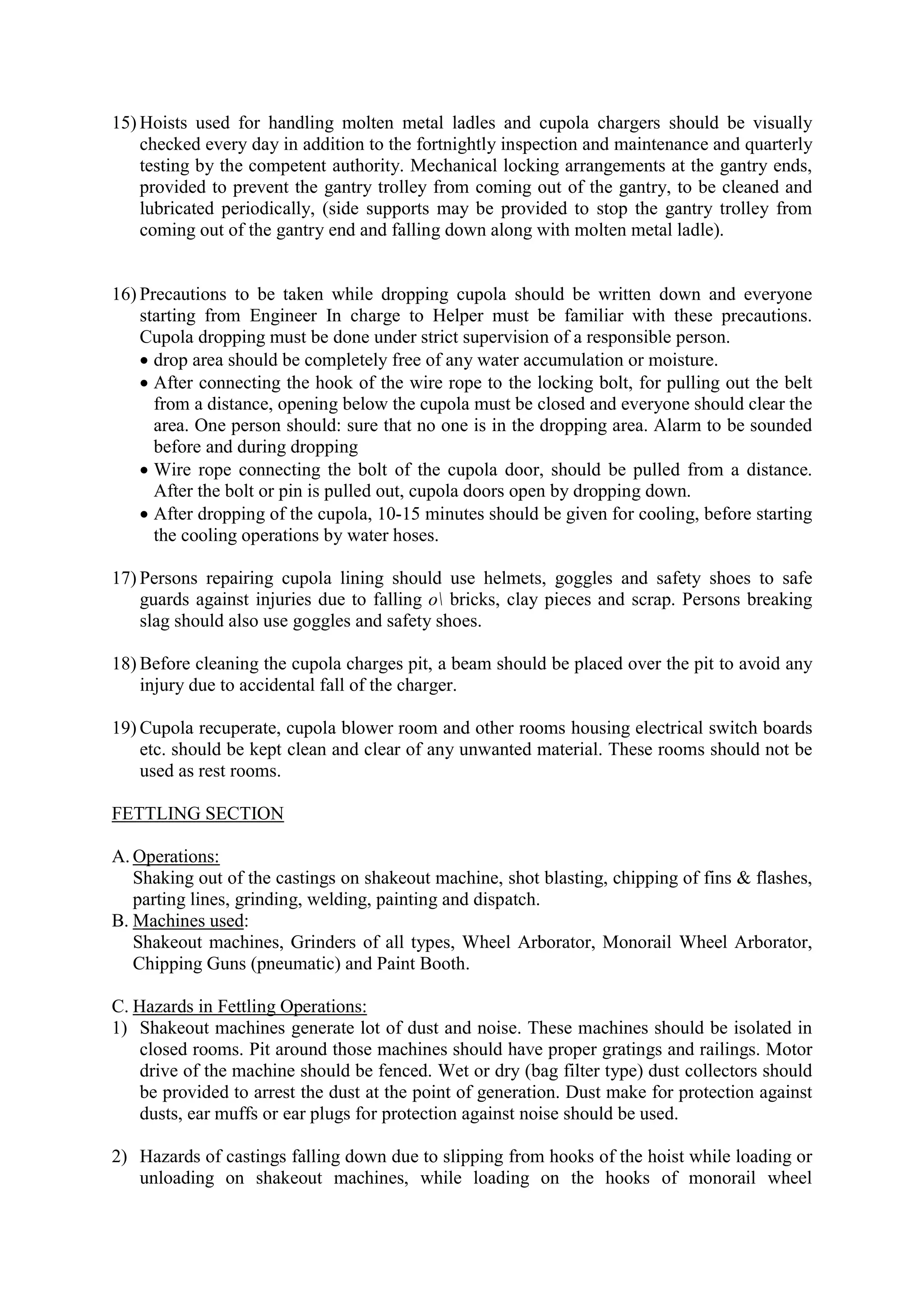 15) Hoists used for handling molten metal ladles and cupola chargers should be visually
checked every day in addition to the fortnightly inspection and maintenance and quarterly
testing by the competent authority. Mechanical locking arrangements at the gantry ends,
provided to prevent the gantry trolley from coming out of the gantry, to be cleaned and
lubricated periodically, (side supports may be provided to stop the gantry trolley from
coming out of the gantry end and falling down along with molten metal ladle).
16) Precautions to be taken while dropping cupola should be written down and everyone
starting from Engineer In charge to Helper must be familiar with these precautions.
Cupola dropping must be done under strict supervision of a responsible person.
 drop area should be completely free of any water accumulation or moisture.
 After connecting the hook of the wire rope to the locking bolt, for pulling out the belt
from a distance, opening below the cupola must be closed and everyone should clear the
area. One person should: sure that no one is in the dropping area. Alarm to be sounded
before and during dropping
 Wire rope connecting the bolt of the cupola door, should be pulled from a distance.
After the bolt or pin is pulled out, cupola doors open by dropping down.
 After dropping of the cupola, 10-15 minutes should be given for cooling, before starting
the cooling operations by water hoses.
17) Persons repairing cupola lining should use helmets, goggles and safety shoes to safe
guards against injuries due to falling o bricks, clay pieces and scrap. Persons breaking
slag should also use goggles and safety shoes.
18) Before cleaning the cupola charges pit, a beam should be placed over the pit to avoid any
injury due to accidental fall of the charger.
19) Cupola recuperate, cupola blower room and other rooms housing electrical switch boards
etc. should be kept clean and clear of any unwanted material. These rooms should not be
used as rest rooms.
FETTLING SECTION
A. Operations:
Shaking out of the castings on shakeout machine, shot blasting, chipping of fins & flashes,
parting lines, grinding, welding, painting and dispatch.
B. Machines used:
Shakeout machines, Grinders of all types, Wheel Arborator, Monorail Wheel Arborator,
Chipping Guns (pneumatic) and Paint Booth.
C. Hazards in Fettling Operations:
1) Shakeout machines generate lot of dust and noise. These machines should be isolated in
closed rooms. Pit around those machines should have proper gratings and railings. Motor
drive of the machine should be fenced. Wet or dry (bag filter type) dust collectors should
be provided to arrest the dust at the point of generation. Dust make for protection against
dusts, ear muffs or ear plugs for protection against noise should be used.
2) Hazards of castings falling down due to slipping from hooks of the hoist while loading or
unloading on shakeout machines, while loading on the hooks of monorail wheel
 