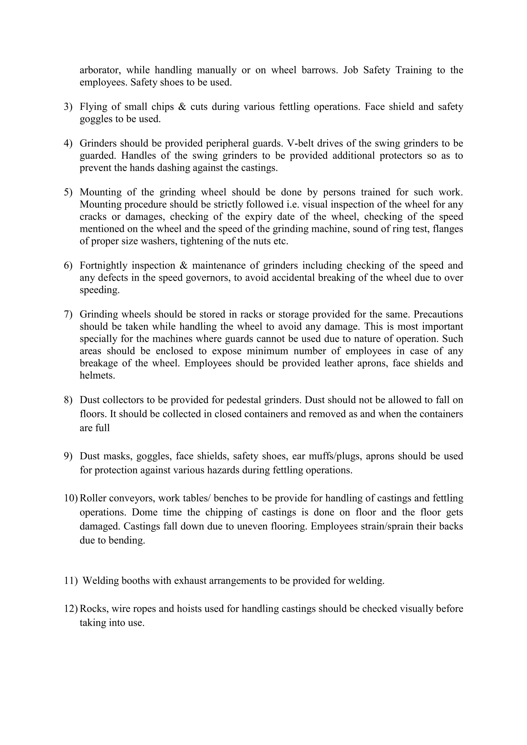 arborator, while handling manually or on wheel barrows. Job Safety Training to the
employees. Safety shoes to be used.
3) Flying of small chips & cuts during various fettling operations. Face shield and safety
goggles to be used.
4) Grinders should be provided peripheral guards. V-belt drives of the swing grinders to be
guarded. Handles of the swing grinders to be provided additional protectors so as to
prevent the hands dashing against the castings.
5) Mounting of the grinding wheel should be done by persons trained for such work.
Mounting procedure should be strictly followed i.e. visual inspection of the wheel for any
cracks or damages, checking of the expiry date of the wheel, checking of the speed
mentioned on the wheel and the speed of the grinding machine, sound of ring test, flanges
of proper size washers, tightening of the nuts etc.
6) Fortnightly inspection & maintenance of grinders including checking of the speed and
any defects in the speed governors, to avoid accidental breaking of the wheel due to over
speeding.
7) Grinding wheels should be stored in racks or storage provided for the same. Precautions
should be taken while handling the wheel to avoid any damage. This is most important
specially for the machines where guards cannot be used due to nature of operation. Such
areas should be enclosed to expose minimum number of employees in case of any
breakage of the wheel. Employees should be provided leather aprons, face shields and
helmets.
8) Dust collectors to be provided for pedestal grinders. Dust should not be allowed to fall on
floors. It should be collected in closed containers and removed as and when the containers
are full
9) Dust masks, goggles, face shields, safety shoes, ear muffs/plugs, aprons should be used
for protection against various hazards during fettling operations.
10) Roller conveyors, work tables/ benches to be provide for handling of castings and fettling
operations. Dome time the chipping of castings is done on floor and the floor gets
damaged. Castings fall down due to uneven flooring. Employees strain/sprain their backs
due to bending.
11) Welding booths with exhaust arrangements to be provided for welding.
12) Rocks, wire ropes and hoists used for handling castings should be checked visually before
taking into use.
 