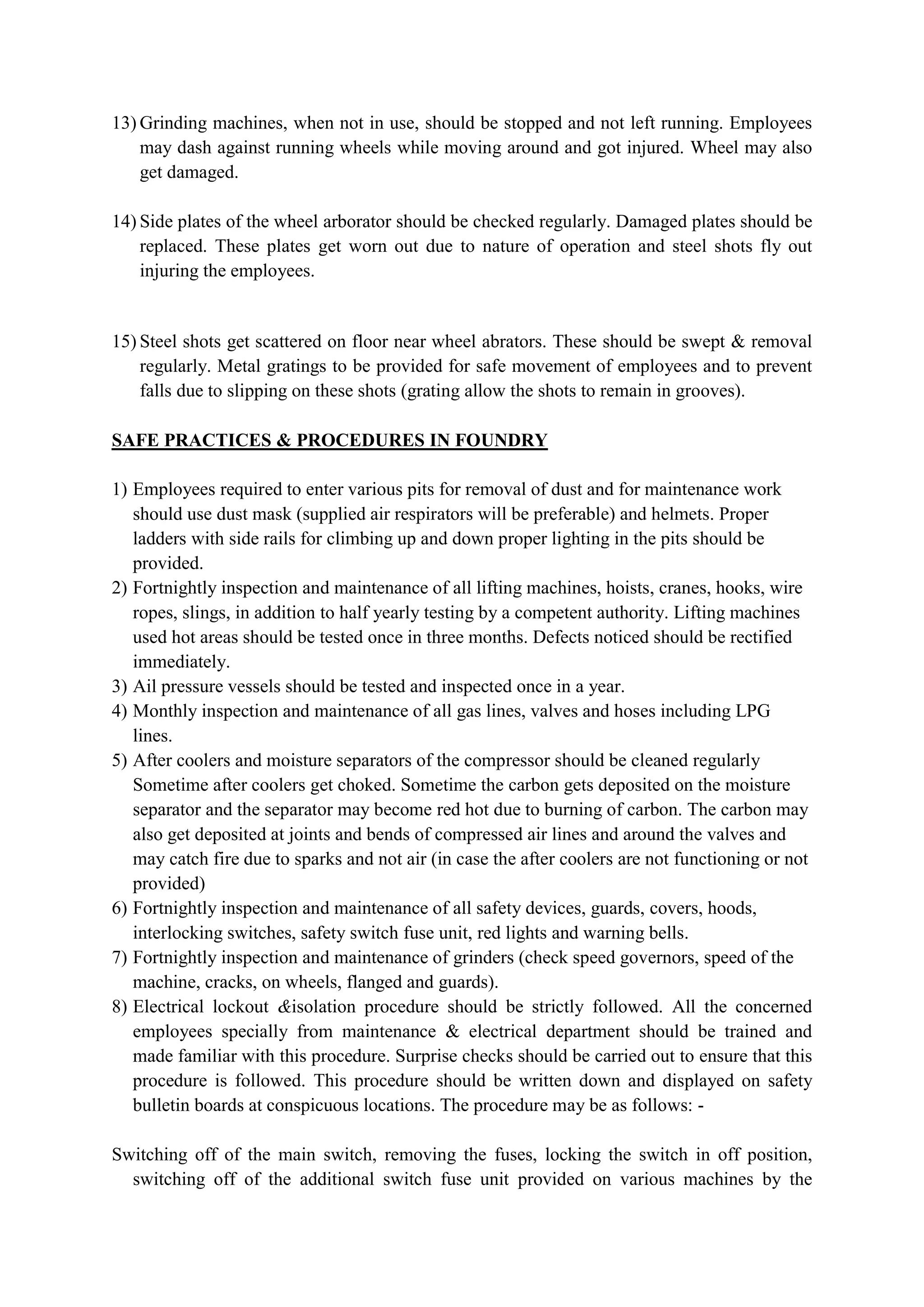 13) Grinding machines, when not in use, should be stopped and not left running. Employees
may dash against running wheels while moving around and got injured. Wheel may also
get damaged.
14) Side plates of the wheel arborator should be checked regularly. Damaged plates should be
replaced. These plates get worn out due to nature of operation and steel shots fly out
injuring the employees.
15) Steel shots get scattered on floor near wheel abrators. These should be swept & removal
regularly. Metal gratings to be provided for safe movement of employees and to prevent
falls due to slipping on these shots (grating allow the shots to remain in grooves).
SAFE PRACTICES & PROCEDURES IN FOUNDRY
1) Employees required to enter various pits for removal of dust and for maintenance work
should use dust mask (supplied air respirators will be preferable) and helmets. Proper
ladders with side rails for climbing up and down proper lighting in the pits should be
provided.
2) Fortnightly inspection and maintenance of all lifting machines, hoists, cranes, hooks, wire
ropes, slings, in addition to half yearly testing by a competent authority. Lifting machines
used hot areas should be tested once in three months. Defects noticed should be rectified
immediately.
3) Ail pressure vessels should be tested and inspected once in a year.
4) Monthly inspection and maintenance of all gas lines, valves and hoses including LPG
lines.
5) After coolers and moisture separators of the compressor should be cleaned regularly
Sometime after coolers get choked. Sometime the carbon gets deposited on the moisture
separator and the separator may become red hot due to burning of carbon. The carbon may
also get deposited at joints and bends of compressed air lines and around the valves and
may catch fire due to sparks and not air (in case the after coolers are not functioning or not
provided)
6) Fortnightly inspection and maintenance of all safety devices, guards, covers, hoods,
interlocking switches, safety switch fuse unit, red lights and warning bells.
7) Fortnightly inspection and maintenance of grinders (check speed governors, speed of the
machine, cracks, on wheels, flanged and guards).
8) Electrical lockout &isolation procedure should be strictly followed. All the concerned
employees specially from maintenance & electrical department should be trained and
made familiar with this procedure. Surprise checks should be carried out to ensure that this
procedure is followed. This procedure should be written down and displayed on safety
bulletin boards at conspicuous locations. The procedure may be as follows: -
Switching off of the main switch, removing the fuses, locking the switch in off position,
switching off of the additional switch fuse unit provided on various machines by the
 