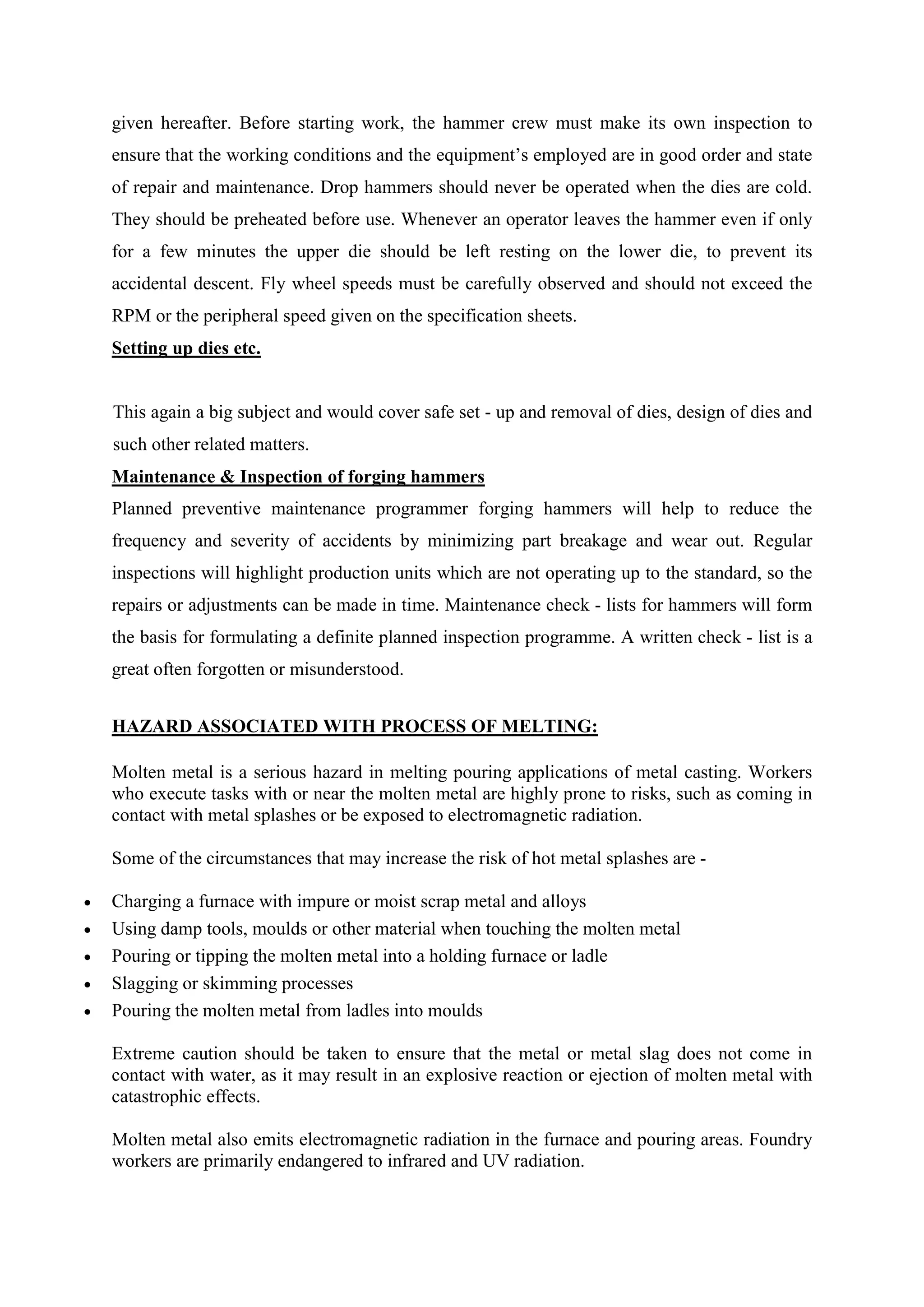 given hereafter. Before starting work, the hammer crew must make its own inspection to
ensure that the working conditions and the equipment’s employed are in good order and state
of repair and maintenance. Drop hammers should never be operated when the dies are cold.
They should be preheated before use. Whenever an operator leaves the hammer even if only
for a few minutes the upper die should be left resting on the lower die, to prevent its
accidental descent. Fly wheel speeds must be carefully observed and should not exceed the
RPM or the peripheral speed given on the specification sheets.
Setting up dies etc.
This again a big subject and would cover safe set - up and removal of dies, design of dies and
such other related matters.
Maintenance & Inspection of forging hammers
Planned preventive maintenance programmer forging hammers will help to reduce the
frequency and severity of accidents by minimizing part breakage and wear out. Regular
inspections will highlight production units which are not operating up to the standard, so the
repairs or adjustments can be made in time. Maintenance check - lists for hammers will form
the basis for formulating a definite planned inspection programme. A written check - list is a
great often forgotten or misunderstood.
HAZARD ASSOCIATED WITH PROCESS OF MELTING:
Molten metal is a serious hazard in melting pouring applications of metal casting. Workers
who execute tasks with or near the molten metal are highly prone to risks, such as coming in
contact with metal splashes or be exposed to electromagnetic radiation.
Some of the circumstances that may increase the risk of hot metal splashes are -
 Charging a furnace with impure or moist scrap metal and alloys
 Using damp tools, moulds or other material when touching the molten metal
 Pouring or tipping the molten metal into a holding furnace or ladle
 Slagging or skimming processes
 Pouring the molten metal from ladles into moulds
Extreme caution should be taken to ensure that the metal or metal slag does not come in
contact with water, as it may result in an explosive reaction or ejection of molten metal with
catastrophic effects.
Molten metal also emits electromagnetic radiation in the furnace and pouring areas. Foundry
workers are primarily endangered to infrared and UV radiation.
 