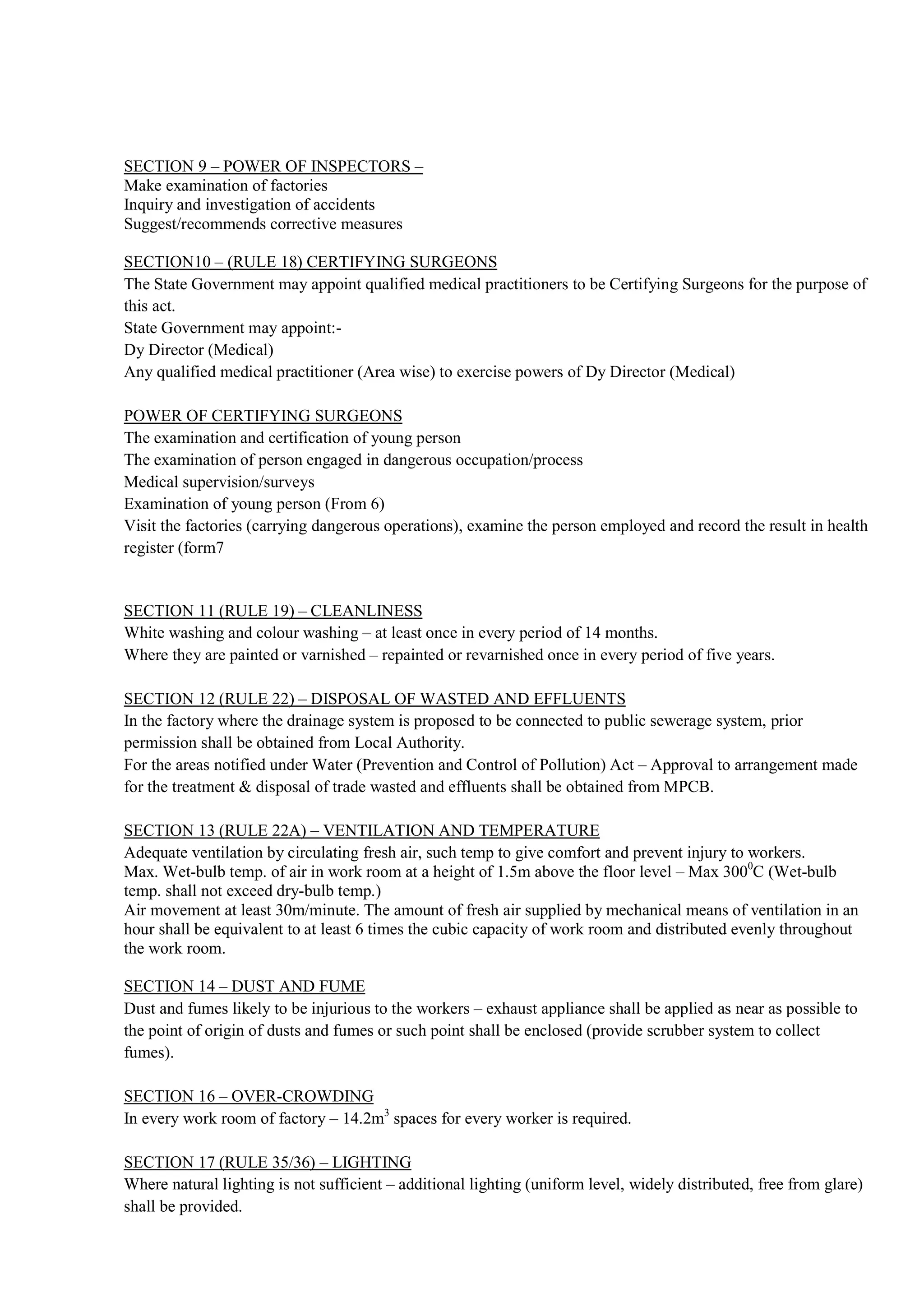 SECTION 9 – POWER OF INSPECTORS –
Make examination of factories
Inquiry and investigation of accidents
Suggest/recommends corrective measures
SECTION10 – (RULE 18) CERTIFYING SURGEONS
The State Government may appoint qualified medical practitioners to be Certifying Surgeons for the purpose of
this act.
State Government may appoint:-
Dy Director (Medical)
Any qualified medical practitioner (Area wise) to exercise powers of Dy Director (Medical)
POWER OF CERTIFYING SURGEONS
The examination and certification of young person
The examination of person engaged in dangerous occupation/process
Medical supervision/surveys
Examination of young person (From 6)
Visit the factories (carrying dangerous operations), examine the person employed and record the result in health
register (form7
SECTION 11 (RULE 19) – CLEANLINESS
White washing and colour washing – at least once in every period of 14 months.
Where they are painted or varnished – repainted or revarnished once in every period of five years.
SECTION 12 (RULE 22) – DISPOSAL OF WASTED AND EFFLUENTS
In the factory where the drainage system is proposed to be connected to public sewerage system, prior
permission shall be obtained from Local Authority.
For the areas notified under Water (Prevention and Control of Pollution) Act – Approval to arrangement made
for the treatment & disposal of trade wasted and effluents shall be obtained from MPCB.
SECTION 13 (RULE 22A) – VENTILATION AND TEMPERATURE
Adequate ventilation by circulating fresh air, such temp to give comfort and prevent injury to workers.
Max. Wet-bulb temp. of air in work room at a height of 1.5m above the floor level – Max 3000
C (Wet-bulb
temp. shall not exceed dry-bulb temp.)
Air movement at least 30m/minute. The amount of fresh air supplied by mechanical means of ventilation in an
hour shall be equivalent to at least 6 times the cubic capacity of work room and distributed evenly throughout
the work room.
SECTION 14 – DUST AND FUME
Dust and fumes likely to be injurious to the workers – exhaust appliance shall be applied as near as possible to
the point of origin of dusts and fumes or such point shall be enclosed (provide scrubber system to collect
fumes).
SECTION 16 – OVER-CROWDING
In every work room of factory – 14.2m3
spaces for every worker is required.
SECTION 17 (RULE 35/36) – LIGHTING
Where natural lighting is not sufficient – additional lighting (uniform level, widely distributed, free from glare)
shall be provided.
 