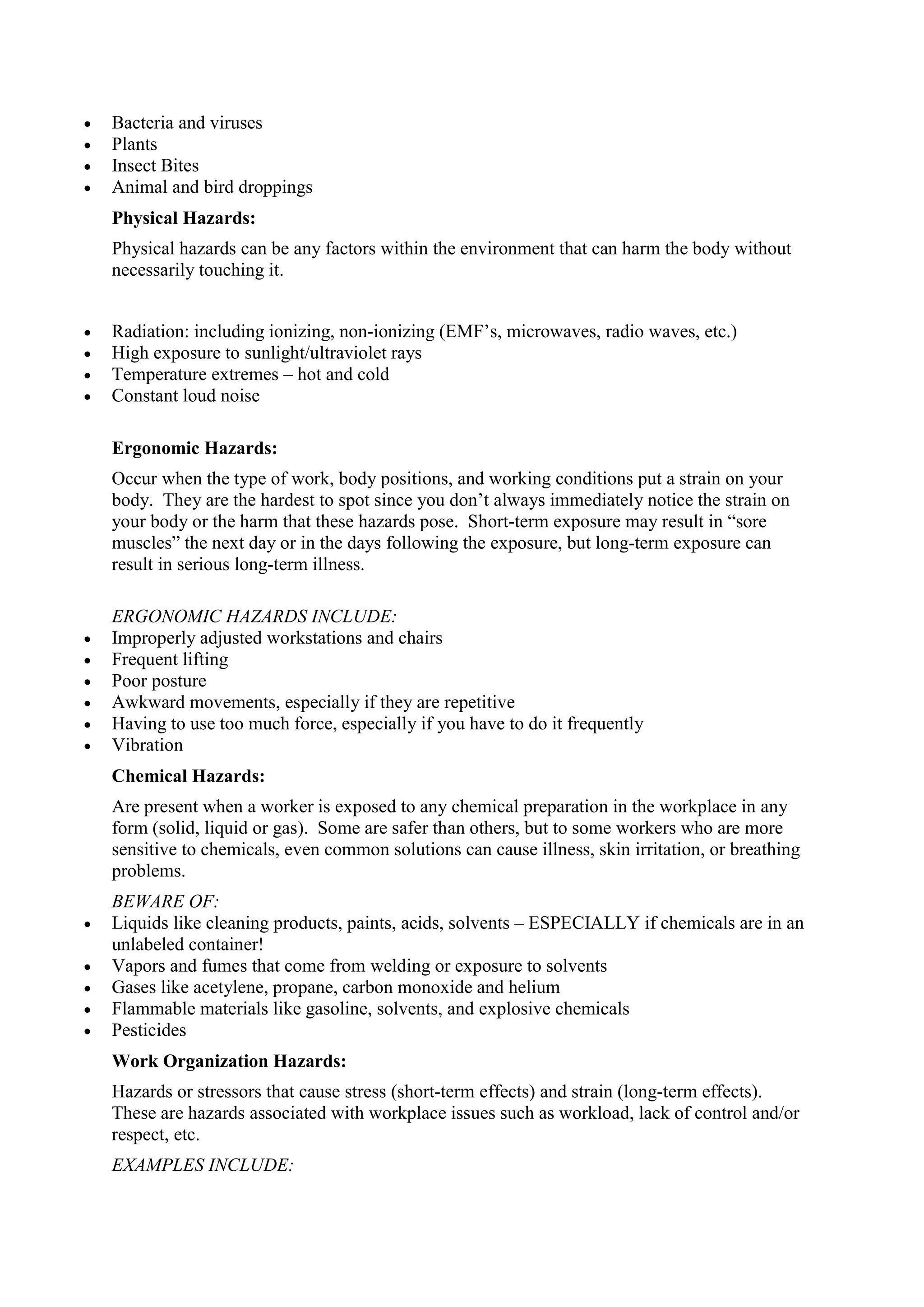  Bacteria and viruses
 Plants
 Insect Bites
 Animal and bird droppings
Physical Hazards:
Physical hazards can be any factors within the environment that can harm the body without
necessarily touching it.
 Radiation: including ionizing, non-ionizing (EMF’s, microwaves, radio waves, etc.)
 High exposure to sunlight/ultraviolet rays
 Temperature extremes – hot and cold
 Constant loud noise
Ergonomic Hazards:
Occur when the type of work, body positions, and working conditions put a strain on your
body. They are the hardest to spot since you don’t always immediately notice the strain on
your body or the harm that these hazards pose. Short-term exposure may result in “sore
muscles” the next day or in the days following the exposure, but long-term exposure can
result in serious long-term illness.
ERGONOMIC HAZARDS INCLUDE:
 Improperly adjusted workstations and chairs
 Frequent lifting
 Poor posture
 Awkward movements, especially if they are repetitive
 Having to use too much force, especially if you have to do it frequently
 Vibration
Chemical Hazards:
Are present when a worker is exposed to any chemical preparation in the workplace in any
form (solid, liquid or gas). Some are safer than others, but to some workers who are more
sensitive to chemicals, even common solutions can cause illness, skin irritation, or breathing
problems.
BEWARE OF:
 Liquids like cleaning products, paints, acids, solvents – ESPECIALLY if chemicals are in an
unlabeled container!
 Vapors and fumes that come from welding or exposure to solvents
 Gases like acetylene, propane, carbon monoxide and helium
 Flammable materials like gasoline, solvents, and explosive chemicals
 Pesticides
Work Organization Hazards:
Hazards or stressors that cause stress (short-term effects) and strain (long-term effects).
These are hazards associated with workplace issues such as workload, lack of control and/or
respect, etc.
EXAMPLES INCLUDE:
 