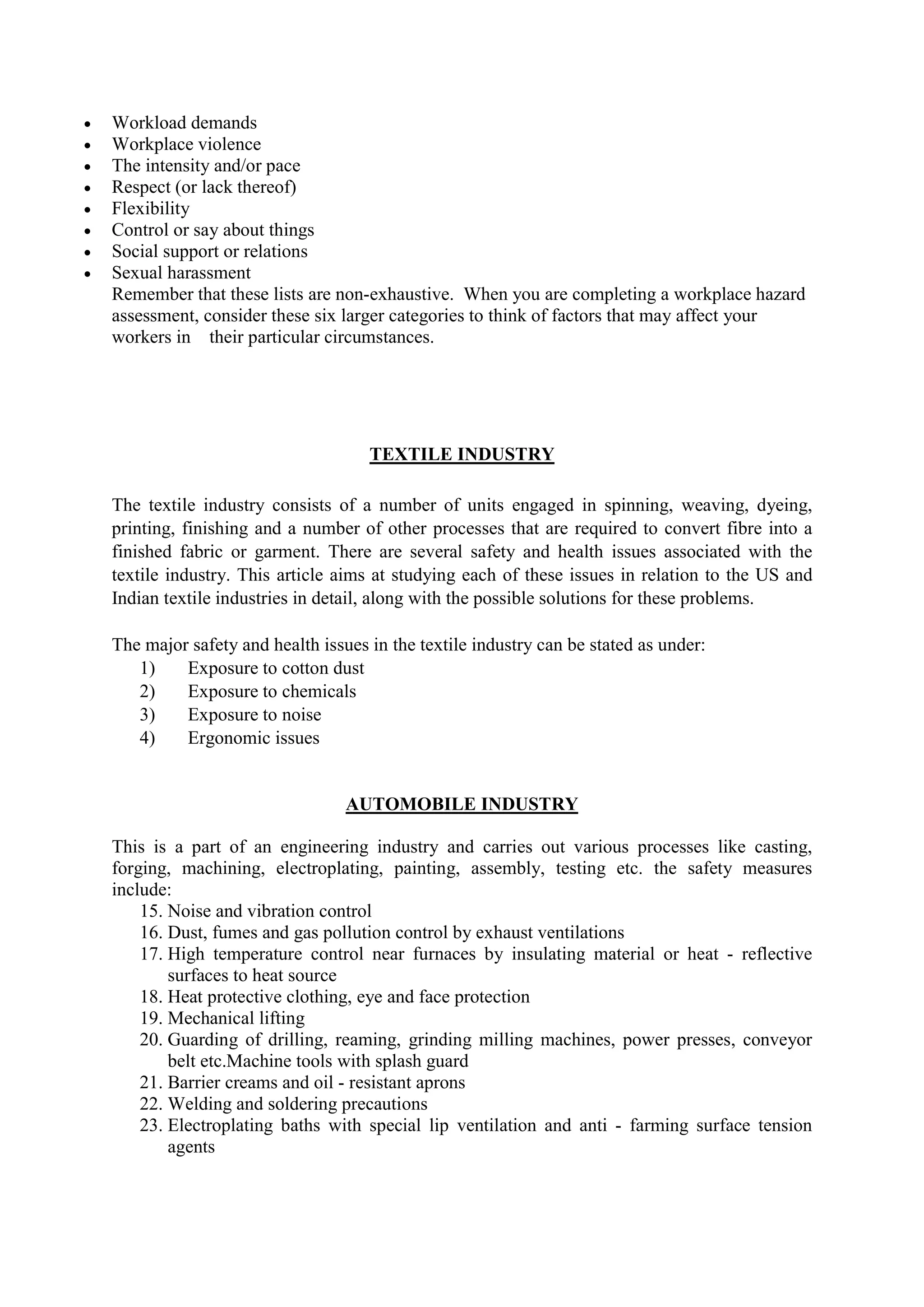  Workload demands
 Workplace violence
 The intensity and/or pace
 Respect (or lack thereof)
 Flexibility
 Control or say about things
 Social support or relations
 Sexual harassment
Remember that these lists are non-exhaustive. When you are completing a workplace hazard
assessment, consider these six larger categories to think of factors that may affect your
workers in their particular circumstances.
TEXTILE INDUSTRY
The textile industry consists of a number of units engaged in spinning, weaving, dyeing,
printing, finishing and a number of other processes that are required to convert fibre into a
finished fabric or garment. There are several safety and health issues associated with the
textile industry. This article aims at studying each of these issues in relation to the US and
Indian textile industries in detail, along with the possible solutions for these problems.
The major safety and health issues in the textile industry can be stated as under:
1) Exposure to cotton dust
2) Exposure to chemicals
3) Exposure to noise
4) Ergonomic issues
AUTOMOBILE INDUSTRY
This is a part of an engineering industry and carries out various processes like casting,
forging, machining, electroplating, painting, assembly, testing etc. the safety measures
include:
15. Noise and vibration control
16. Dust, fumes and gas pollution control by exhaust ventilations
17. High temperature control near furnaces by insulating material or heat - reflective
surfaces to heat source
18. Heat protective clothing, eye and face protection
19. Mechanical lifting
20. Guarding of drilling, reaming, grinding milling machines, power presses, conveyor
belt etc.Machine tools with splash guard
21. Barrier creams and oil - resistant aprons
22. Welding and soldering precautions
23. Electroplating baths with special lip ventilation and anti - farming surface tension
agents
 