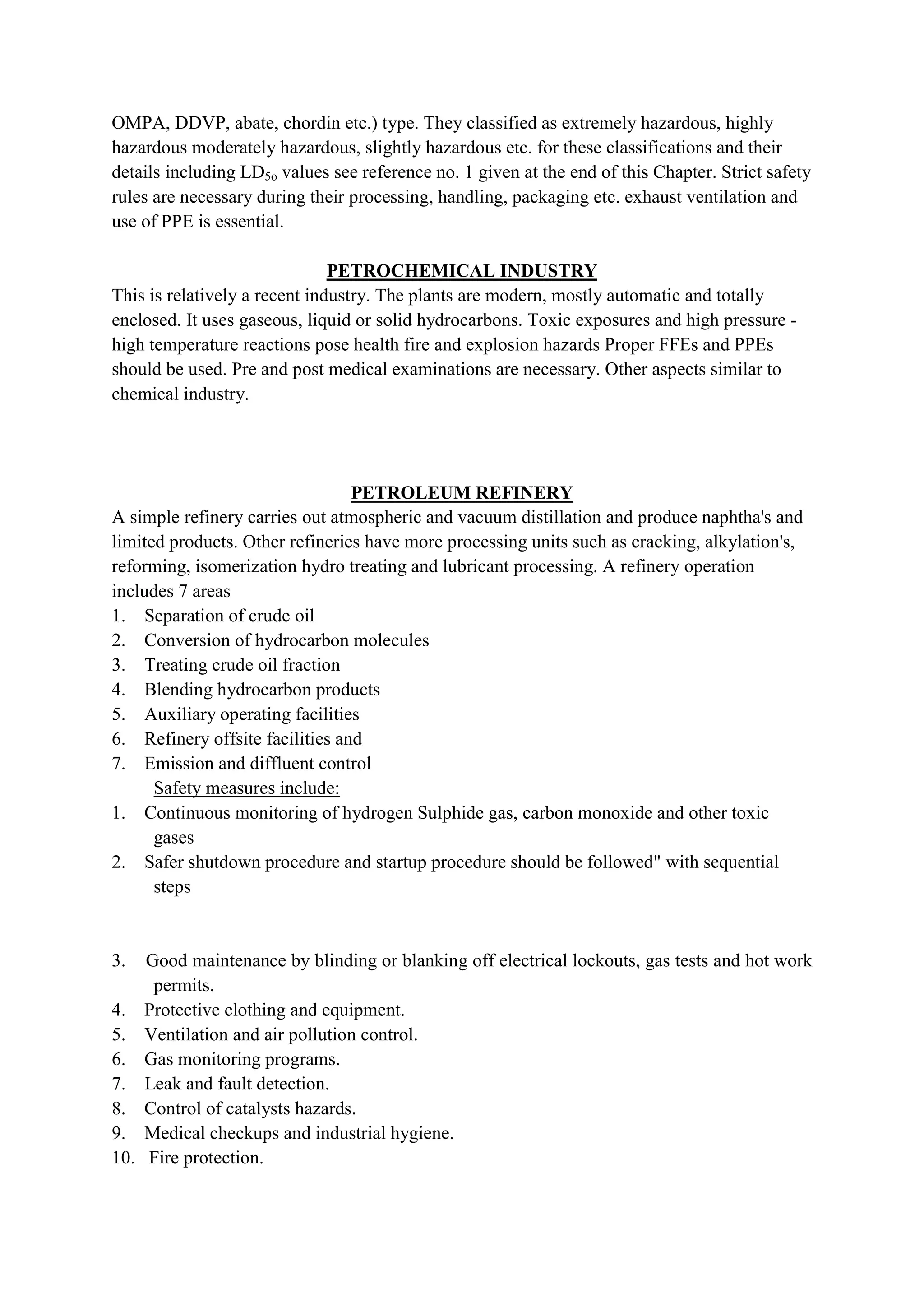 OMPA, DDVP, abate, chordin etc.) type. They classified as extremely hazardous, highly
hazardous moderately hazardous, slightly hazardous etc. for these classifications and their
details including LD5o values see reference no. 1 given at the end of this Chapter. Strict safety
rules are necessary during their processing, handling, packaging etc. exhaust ventilation and
use of PPE is essential.
PETROCHEMICAL INDUSTRY
This is relatively a recent industry. The plants are modern, mostly automatic and totally
enclosed. It uses gaseous, liquid or solid hydrocarbons. Toxic exposures and high pressure -
high temperature reactions pose health fire and explosion hazards Proper FFEs and PPEs
should be used. Pre and post medical examinations are necessary. Other aspects similar to
chemical industry.
PETROLEUM REFINERY
A simple refinery carries out atmospheric and vacuum distillation and produce naphtha's and
limited products. Other refineries have more processing units such as cracking, alkylation's,
reforming, isomerization hydro treating and lubricant processing. A refinery operation
includes 7 areas
1. Separation of crude oil
2. Conversion of hydrocarbon molecules
3. Treating crude oil fraction
4. Blending hydrocarbon products
5. Auxiliary operating facilities
6. Refinery offsite facilities and
7. Emission and diffluent control
Safety measures include:
1. Continuous monitoring of hydrogen Sulphide gas, carbon monoxide and other toxic
gases
2. Safer shutdown procedure and startup procedure should be followed" with sequential
steps
3. Good maintenance by blinding or blanking off electrical lockouts, gas tests and hot work
permits.
4. Protective clothing and equipment.
5. Ventilation and air pollution control.
6. Gas monitoring programs.
7. Leak and fault detection.
8. Control of catalysts hazards.
9. Medical checkups and industrial hygiene.
10. Fire protection.
 