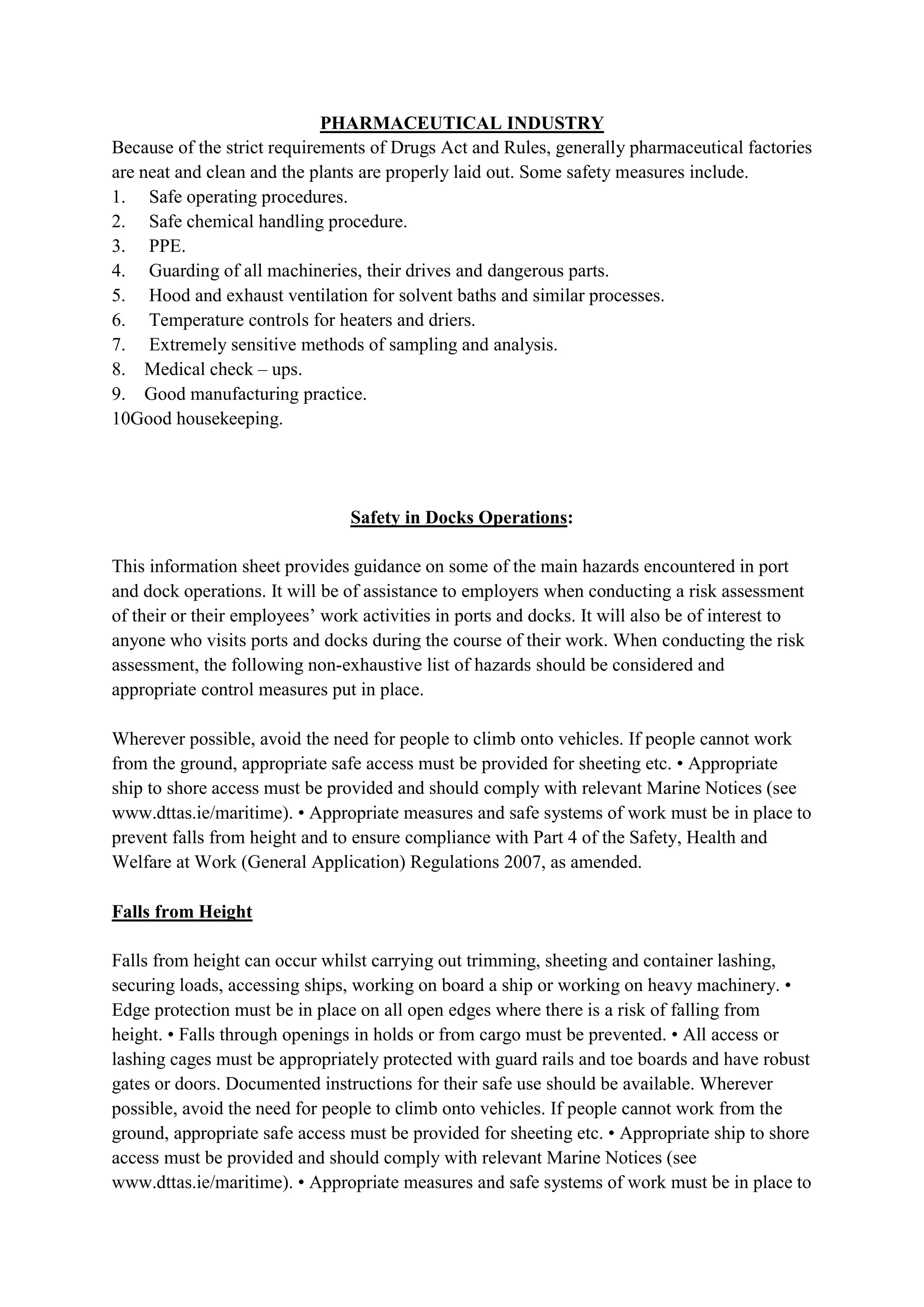PHARMACEUTICAL INDUSTRY
Because of the strict requirements of Drugs Act and Rules, generally pharmaceutical factories
are neat and clean and the plants are properly laid out. Some safety measures include.
1. Safe operating procedures.
2. Safe chemical handling procedure.
3. PPE.
4. Guarding of all machineries, their drives and dangerous parts.
5. Hood and exhaust ventilation for solvent baths and similar processes.
6. Temperature controls for heaters and driers.
7. Extremely sensitive methods of sampling and analysis.
8. Medical check – ups.
9. Good manufacturing practice.
10Good housekeeping.
Safety in Docks Operations:
This information sheet provides guidance on some of the main hazards encountered in port
and dock operations. It will be of assistance to employers when conducting a risk assessment
of their or their employees’ work activities in ports and docks. It will also be of interest to
anyone who visits ports and docks during the course of their work. When conducting the risk
assessment, the following non-exhaustive list of hazards should be considered and
appropriate control measures put in place.
Wherever possible, avoid the need for people to climb onto vehicles. If people cannot work
from the ground, appropriate safe access must be provided for sheeting etc. • Appropriate
ship to shore access must be provided and should comply with relevant Marine Notices (see
www.dttas.ie/maritime). • Appropriate measures and safe systems of work must be in place to
prevent falls from height and to ensure compliance with Part 4 of the Safety, Health and
Welfare at Work (General Application) Regulations 2007, as amended.
Falls from Height
Falls from height can occur whilst carrying out trimming, sheeting and container lashing,
securing loads, accessing ships, working on board a ship or working on heavy machinery. •
Edge protection must be in place on all open edges where there is a risk of falling from
height. • Falls through openings in holds or from cargo must be prevented. • All access or
lashing cages must be appropriately protected with guard rails and toe boards and have robust
gates or doors. Documented instructions for their safe use should be available. Wherever
possible, avoid the need for people to climb onto vehicles. If people cannot work from the
ground, appropriate safe access must be provided for sheeting etc. • Appropriate ship to shore
access must be provided and should comply with relevant Marine Notices (see
www.dttas.ie/maritime). • Appropriate measures and safe systems of work must be in place to
 