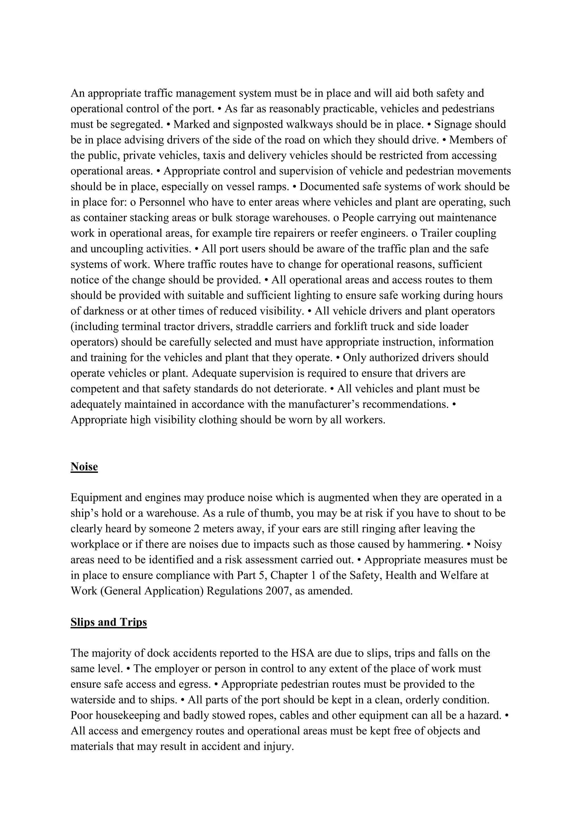 An appropriate traffic management system must be in place and will aid both safety and
operational control of the port. • As far as reasonably practicable, vehicles and pedestrians
must be segregated. • Marked and signposted walkways should be in place. • Signage should
be in place advising drivers of the side of the road on which they should drive. • Members of
the public, private vehicles, taxis and delivery vehicles should be restricted from accessing
operational areas. • Appropriate control and supervision of vehicle and pedestrian movements
should be in place, especially on vessel ramps. • Documented safe systems of work should be
in place for: o Personnel who have to enter areas where vehicles and plant are operating, such
as container stacking areas or bulk storage warehouses. o People carrying out maintenance
work in operational areas, for example tire repairers or reefer engineers. o Trailer coupling
and uncoupling activities. • All port users should be aware of the traffic plan and the safe
systems of work. Where traffic routes have to change for operational reasons, sufficient
notice of the change should be provided. • All operational areas and access routes to them
should be provided with suitable and sufficient lighting to ensure safe working during hours
of darkness or at other times of reduced visibility. • All vehicle drivers and plant operators
(including terminal tractor drivers, straddle carriers and forklift truck and side loader
operators) should be carefully selected and must have appropriate instruction, information
and training for the vehicles and plant that they operate. • Only authorized drivers should
operate vehicles or plant. Adequate supervision is required to ensure that drivers are
competent and that safety standards do not deteriorate. • All vehicles and plant must be
adequately maintained in accordance with the manufacturer’s recommendations. •
Appropriate high visibility clothing should be worn by all workers.
Noise
Equipment and engines may produce noise which is augmented when they are operated in a
ship’s hold or a warehouse. As a rule of thumb, you may be at risk if you have to shout to be
clearly heard by someone 2 meters away, if your ears are still ringing after leaving the
workplace or if there are noises due to impacts such as those caused by hammering. • Noisy
areas need to be identified and a risk assessment carried out. • Appropriate measures must be
in place to ensure compliance with Part 5, Chapter 1 of the Safety, Health and Welfare at
Work (General Application) Regulations 2007, as amended.
Slips and Trips
The majority of dock accidents reported to the HSA are due to slips, trips and falls on the
same level. • The employer or person in control to any extent of the place of work must
ensure safe access and egress. • Appropriate pedestrian routes must be provided to the
waterside and to ships. • All parts of the port should be kept in a clean, orderly condition.
Poor housekeeping and badly stowed ropes, cables and other equipment can all be a hazard. •
All access and emergency routes and operational areas must be kept free of objects and
materials that may result in accident and injury.
 