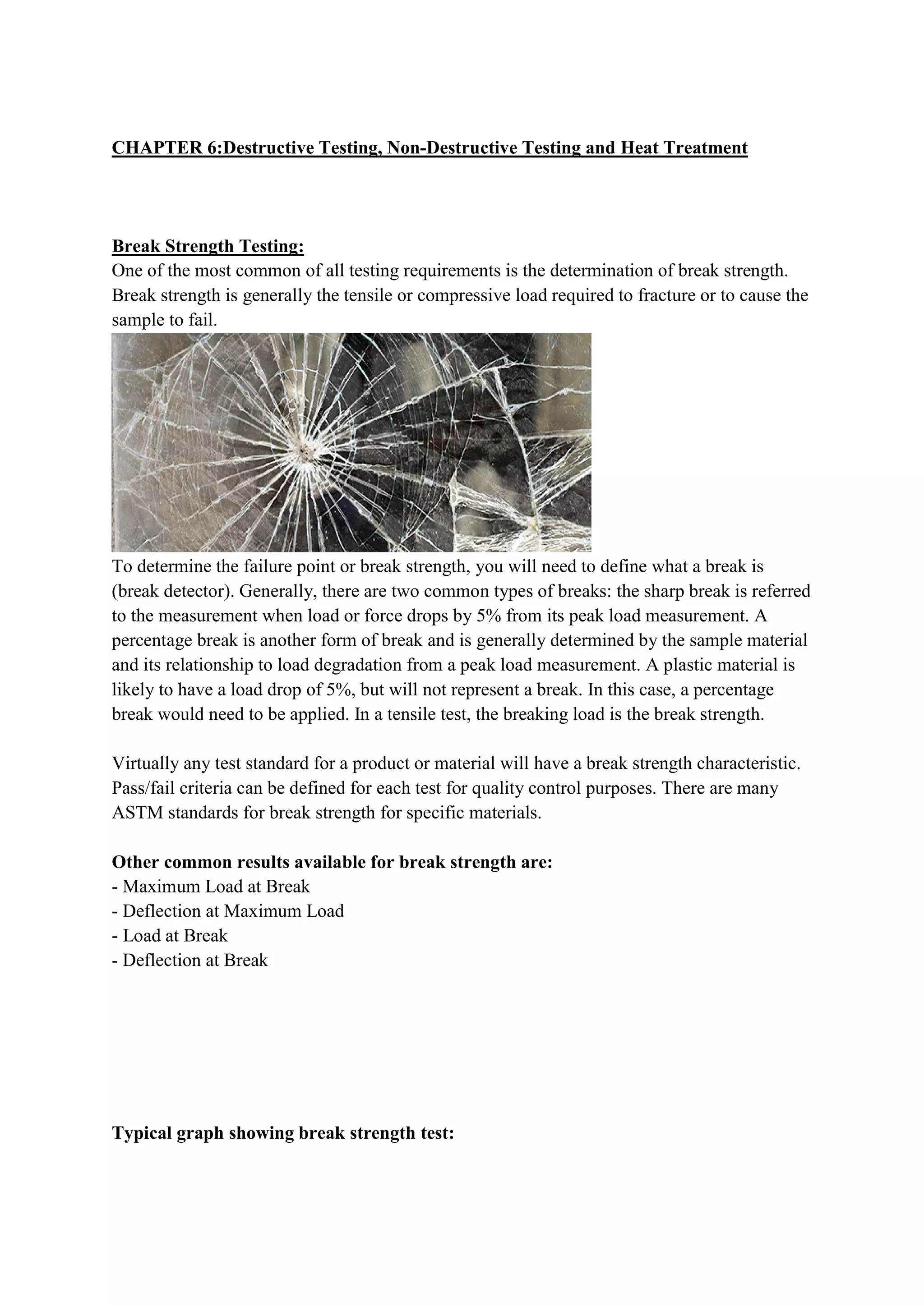 CHAPTER 6:Destructive Testing, Non-Destructive Testing and Heat Treatment
Break Strength Testing:
One of the most common of all testing requirements is the determination of break strength.
Break strength is generally the tensile or compressive load required to fracture or to cause the
sample to fail.
To determine the failure point or break strength, you will need to define what a break is
(break detector). Generally, there are two common types of breaks: the sharp break is referred
to the measurement when load or force drops by 5% from its peak load measurement. A
percentage break is another form of break and is generally determined by the sample material
and its relationship to load degradation from a peak load measurement. A plastic material is
likely to have a load drop of 5%, but will not represent a break. In this case, a percentage
break would need to be applied. In a tensile test, the breaking load is the break strength.
Virtually any test standard for a product or material will have a break strength characteristic.
Pass/fail criteria can be defined for each test for quality control purposes. There are many
ASTM standards for break strength for specific materials.
Other common results available for break strength are:
- Maximum Load at Break
- Deflection at Maximum Load
- Load at Break
- Deflection at Break
Typical graph showing break strength test:
 