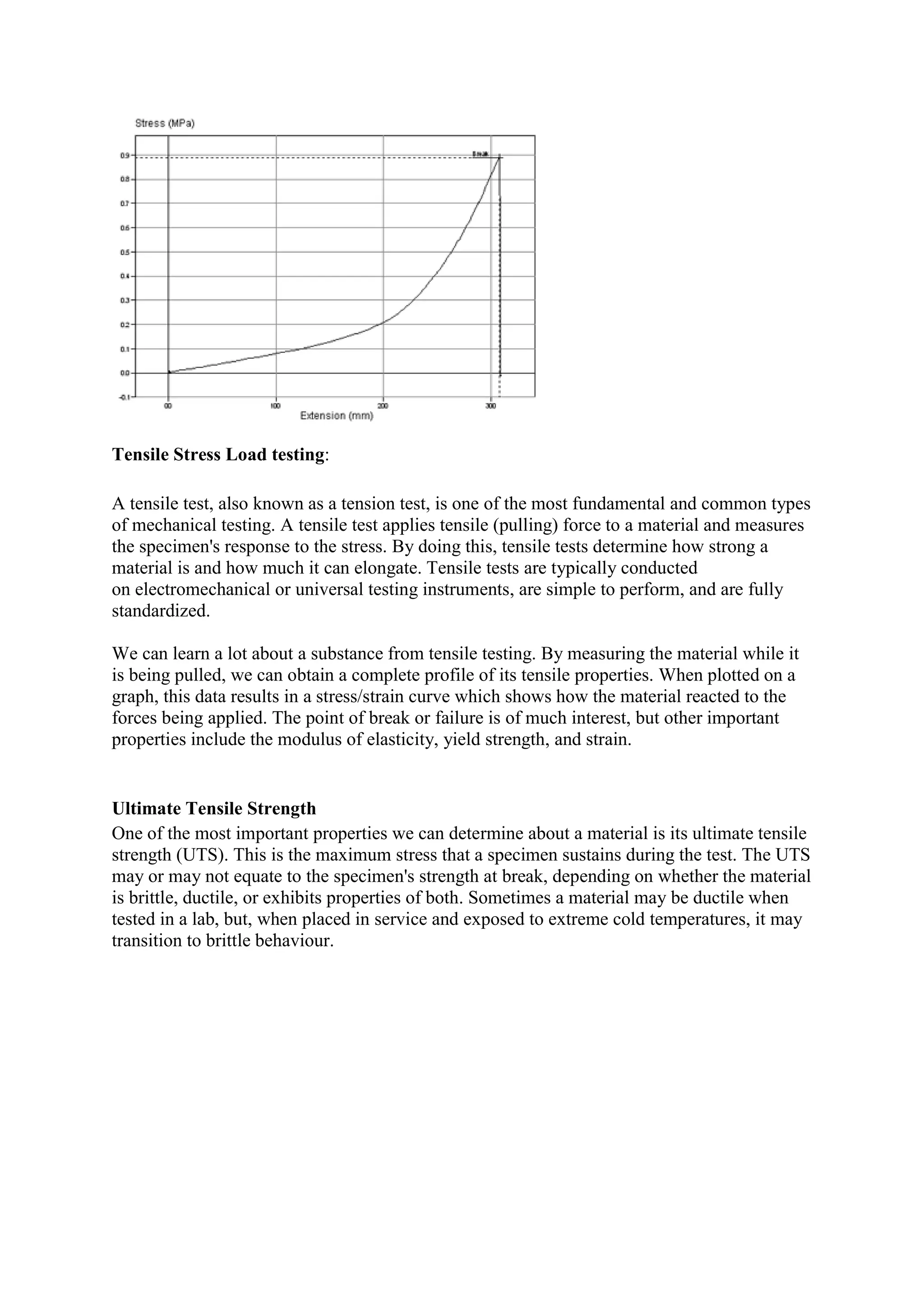 Tensile Stress Load testing:
A tensile test, also known as a tension test, is one of the most fundamental and common types
of mechanical testing. A tensile test applies tensile (pulling) force to a material and measures
the specimen's response to the stress. By doing this, tensile tests determine how strong a
material is and how much it can elongate. Tensile tests are typically conducted
on electromechanical or universal testing instruments, are simple to perform, and are fully
standardized.
We can learn a lot about a substance from tensile testing. By measuring the material while it
is being pulled, we can obtain a complete profile of its tensile properties. When plotted on a
graph, this data results in a stress/strain curve which shows how the material reacted to the
forces being applied. The point of break or failure is of much interest, but other important
properties include the modulus of elasticity, yield strength, and strain.
Ultimate Tensile Strength
One of the most important properties we can determine about a material is its ultimate tensile
strength (UTS). This is the maximum stress that a specimen sustains during the test. The UTS
may or may not equate to the specimen's strength at break, depending on whether the material
is brittle, ductile, or exhibits properties of both. Sometimes a material may be ductile when
tested in a lab, but, when placed in service and exposed to extreme cold temperatures, it may
transition to brittle behaviour.
 