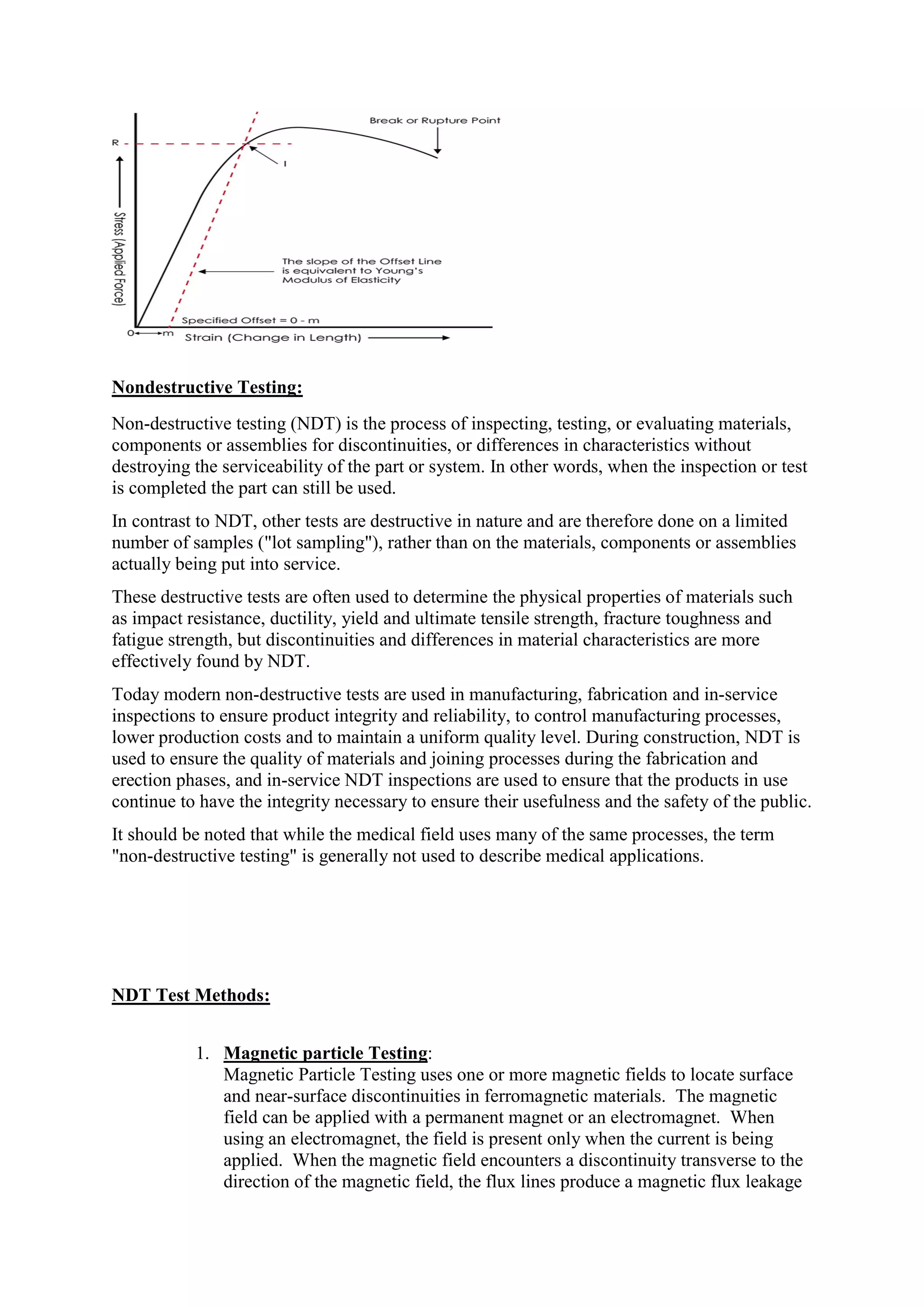 Nondestructive Testing:
Non-destructive testing (NDT) is the process of inspecting, testing, or evaluating materials,
components or assemblies for discontinuities, or differences in characteristics without
destroying the serviceability of the part or system. In other words, when the inspection or test
is completed the part can still be used.
In contrast to NDT, other tests are destructive in nature and are therefore done on a limited
number of samples ("lot sampling"), rather than on the materials, components or assemblies
actually being put into service.
These destructive tests are often used to determine the physical properties of materials such
as impact resistance, ductility, yield and ultimate tensile strength, fracture toughness and
fatigue strength, but discontinuities and differences in material characteristics are more
effectively found by NDT.
Today modern non-destructive tests are used in manufacturing, fabrication and in-service
inspections to ensure product integrity and reliability, to control manufacturing processes,
lower production costs and to maintain a uniform quality level. During construction, NDT is
used to ensure the quality of materials and joining processes during the fabrication and
erection phases, and in-service NDT inspections are used to ensure that the products in use
continue to have the integrity necessary to ensure their usefulness and the safety of the public.
It should be noted that while the medical field uses many of the same processes, the term
"non-destructive testing" is generally not used to describe medical applications.
NDT Test Methods:
1. Magnetic particle Testing:
Magnetic Particle Testing uses one or more magnetic fields to locate surface
and near-surface discontinuities in ferromagnetic materials. The magnetic
field can be applied with a permanent magnet or an electromagnet. When
using an electromagnet, the field is present only when the current is being
applied. When the magnetic field encounters a discontinuity transverse to the
direction of the magnetic field, the flux lines produce a magnetic flux leakage
 