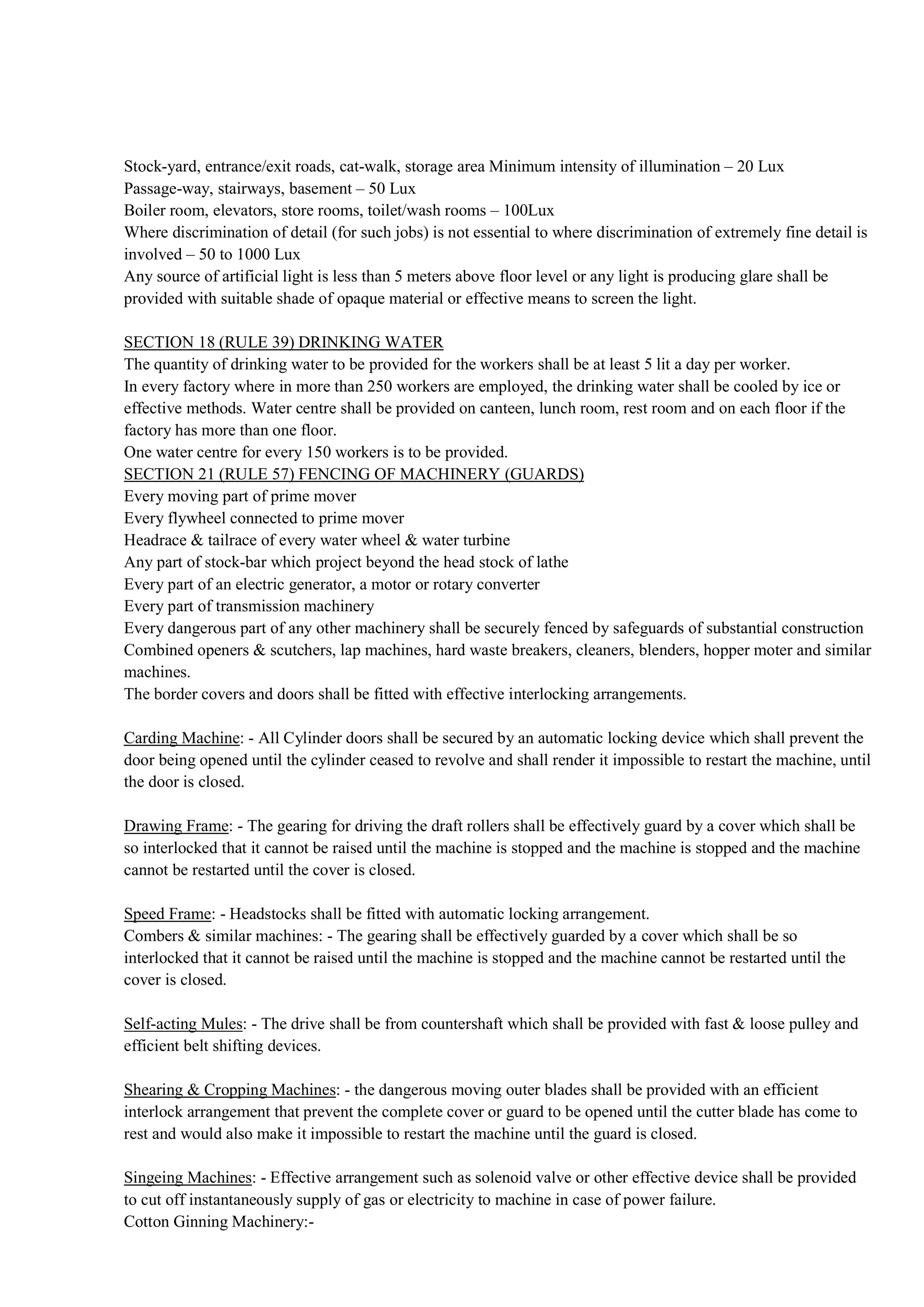 Stock-yard, entrance/exit roads, cat-walk, storage area Minimum intensity of illumination – 20 Lux
Passage-way, stairways, basement – 50 Lux
Boiler room, elevators, store rooms, toilet/wash rooms – 100Lux
Where discrimination of detail (for such jobs) is not essential to where discrimination of extremely fine detail is
involved – 50 to 1000 Lux
Any source of artificial light is less than 5 meters above floor level or any light is producing glare shall be
provided with suitable shade of opaque material or effective means to screen the light.
SECTION 18 (RULE 39) DRINKING WATER
The quantity of drinking water to be provided for the workers shall be at least 5 lit a day per worker.
In every factory where in more than 250 workers are employed, the drinking water shall be cooled by ice or
effective methods. Water centre shall be provided on canteen, lunch room, rest room and on each floor if the
factory has more than one floor.
One water centre for every 150 workers is to be provided.
SECTION 21 (RULE 57) FENCING OF MACHINERY (GUARDS)
Every moving part of prime mover
Every flywheel connected to prime mover
Headrace & tailrace of every water wheel & water turbine
Any part of stock-bar which project beyond the head stock of lathe
Every part of an electric generator, a motor or rotary converter
Every part of transmission machinery
Every dangerous part of any other machinery shall be securely fenced by safeguards of substantial construction
Combined openers & scutchers, lap machines, hard waste breakers, cleaners, blenders, hopper moter and similar
machines.
The border covers and doors shall be fitted with effective interlocking arrangements.
Carding Machine: - All Cylinder doors shall be secured by an automatic locking device which shall prevent the
door being opened until the cylinder ceased to revolve and shall render it impossible to restart the machine, until
the door is closed.
Drawing Frame: - The gearing for driving the draft rollers shall be effectively guard by a cover which shall be
so interlocked that it cannot be raised until the machine is stopped and the machine is stopped and the machine
cannot be restarted until the cover is closed.
Speed Frame: - Headstocks shall be fitted with automatic locking arrangement.
Combers & similar machines: - The gearing shall be effectively guarded by a cover which shall be so
interlocked that it cannot be raised until the machine is stopped and the machine cannot be restarted until the
cover is closed.
Self-acting Mules: - The drive shall be from countershaft which shall be provided with fast & loose pulley and
efficient belt shifting devices.
Shearing & Cropping Machines: - the dangerous moving outer blades shall be provided with an efficient
interlock arrangement that prevent the complete cover or guard to be opened until the cutter blade has come to
rest and would also make it impossible to restart the machine until the guard is closed.
Singeing Machines: - Effective arrangement such as solenoid valve or other effective device shall be provided
to cut off instantaneously supply of gas or electricity to machine in case of power failure.
Cotton Ginning Machinery:-
 