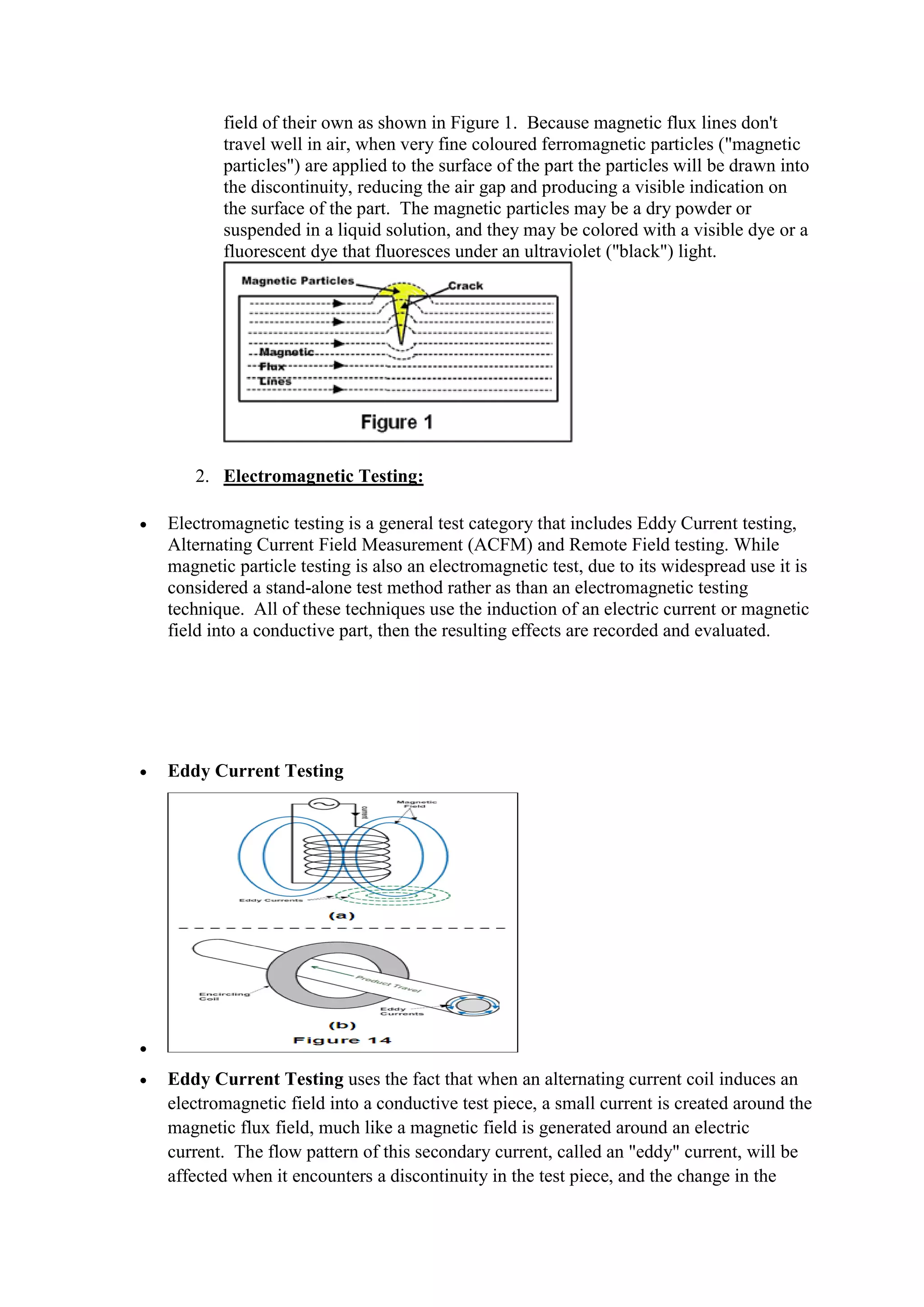 field of their own as shown in Figure 1. Because magnetic flux lines don't
travel well in air, when very fine coloured ferromagnetic particles ("magnetic
particles") are applied to the surface of the part the particles will be drawn into
the discontinuity, reducing the air gap and producing a visible indication on
the surface of the part. The magnetic particles may be a dry powder or
suspended in a liquid solution, and they may be colored with a visible dye or a
fluorescent dye that fluoresces under an ultraviolet ("black") light.
2. Electromagnetic Testing:
 Electromagnetic testing is a general test category that includes Eddy Current testing,
Alternating Current Field Measurement (ACFM) and Remote Field testing. While
magnetic particle testing is also an electromagnetic test, due to its widespread use it is
considered a stand-alone test method rather as than an electromagnetic testing
technique. All of these techniques use the induction of an electric current or magnetic
field into a conductive part, then the resulting effects are recorded and evaluated.
 Eddy Current Testing

 Eddy Current Testing uses the fact that when an alternating current coil induces an
electromagnetic field into a conductive test piece, a small current is created around the
magnetic flux field, much like a magnetic field is generated around an electric
current. The flow pattern of this secondary current, called an "eddy" current, will be
affected when it encounters a discontinuity in the test piece, and the change in the
 