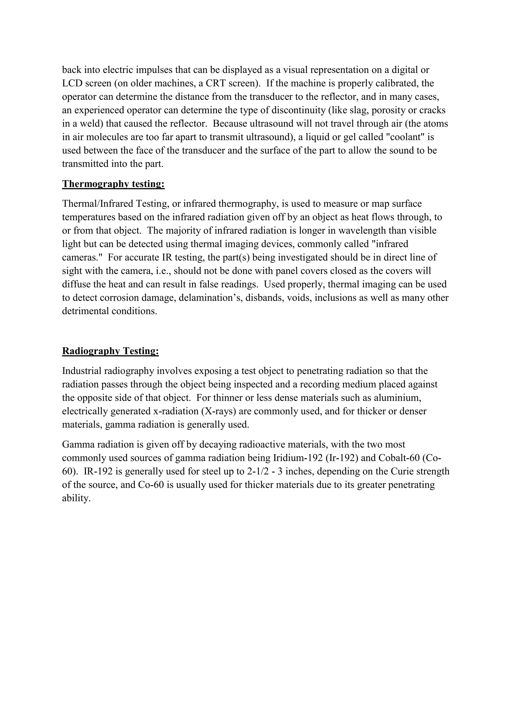 back into electric impulses that can be displayed as a visual representation on a digital or
LCD screen (on older machines, a CRT screen). If the machine is properly calibrated, the
operator can determine the distance from the transducer to the reflector, and in many cases,
an experienced operator can determine the type of discontinuity (like slag, porosity or cracks
in a weld) that caused the reflector. Because ultrasound will not travel through air (the atoms
in air molecules are too far apart to transmit ultrasound), a liquid or gel called "coolant" is
used between the face of the transducer and the surface of the part to allow the sound to be
transmitted into the part.
Thermography testing:
Thermal/Infrared Testing, or infrared thermography, is used to measure or map surface
temperatures based on the infrared radiation given off by an object as heat flows through, to
or from that object. The majority of infrared radiation is longer in wavelength than visible
light but can be detected using thermal imaging devices, commonly called "infrared
cameras." For accurate IR testing, the part(s) being investigated should be in direct line of
sight with the camera, i.e., should not be done with panel covers closed as the covers will
diffuse the heat and can result in false readings. Used properly, thermal imaging can be used
to detect corrosion damage, delamination’s, disbands, voids, inclusions as well as many other
detrimental conditions.
Radiography Testing:
Industrial radiography involves exposing a test object to penetrating radiation so that the
radiation passes through the object being inspected and a recording medium placed against
the opposite side of that object. For thinner or less dense materials such as aluminium,
electrically generated x-radiation (X-rays) are commonly used, and for thicker or denser
materials, gamma radiation is generally used.
Gamma radiation is given off by decaying radioactive materials, with the two most
commonly used sources of gamma radiation being Iridium-192 (Ir-192) and Cobalt-60 (Co-
60). IR-192 is generally used for steel up to 2-1/2 - 3 inches, depending on the Curie strength
of the source, and Co-60 is usually used for thicker materials due to its greater penetrating
ability.
 