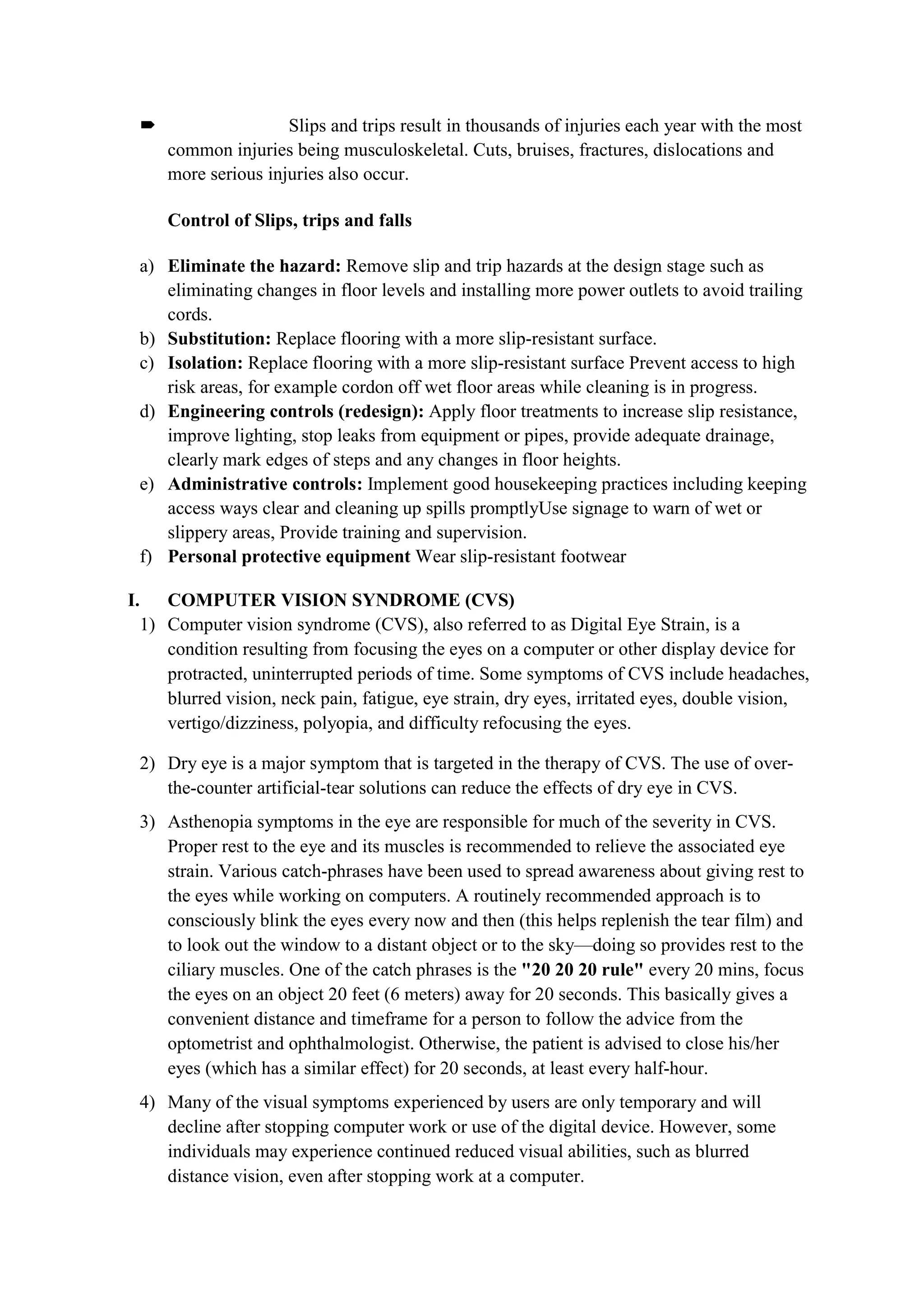  Slips and trips result in thousands of injuries each year with the most
common injuries being musculoskeletal. Cuts, bruises, fractures, dislocations and
more serious injuries also occur.
Control of Slips, trips and falls
a) Eliminate the hazard: Remove slip and trip hazards at the design stage such as
eliminating changes in floor levels and installing more power outlets to avoid trailing
cords.
b) Substitution: Replace flooring with a more slip-resistant surface.
c) Isolation: Replace flooring with a more slip-resistant surface Prevent access to high
risk areas, for example cordon off wet floor areas while cleaning is in progress.
d) Engineering controls (redesign): Apply floor treatments to increase slip resistance,
improve lighting, stop leaks from equipment or pipes, provide adequate drainage,
clearly mark edges of steps and any changes in floor heights.
e) Administrative controls: Implement good housekeeping practices including keeping
access ways clear and cleaning up spills promptlyUse signage to warn of wet or
slippery areas, Provide training and supervision.
f) Personal protective equipment Wear slip-resistant footwear
I. COMPUTER VISION SYNDROME (CVS)
1) Computer vision syndrome (CVS), also referred to as Digital Eye Strain, is a
condition resulting from focusing the eyes on a computer or other display device for
protracted, uninterrupted periods of time. Some symptoms of CVS include headaches,
blurred vision, neck pain, fatigue, eye strain, dry eyes, irritated eyes, double vision,
vertigo/dizziness, polyopia, and difficulty refocusing the eyes.
2) Dry eye is a major symptom that is targeted in the therapy of CVS. The use of over-
the-counter artificial-tear solutions can reduce the effects of dry eye in CVS.
3) Asthenopia symptoms in the eye are responsible for much of the severity in CVS.
Proper rest to the eye and its muscles is recommended to relieve the associated eye
strain. Various catch-phrases have been used to spread awareness about giving rest to
the eyes while working on computers. A routinely recommended approach is to
consciously blink the eyes every now and then (this helps replenish the tear film) and
to look out the window to a distant object or to the sky—doing so provides rest to the
ciliary muscles. One of the catch phrases is the "20 20 20 rule" every 20 mins, focus
the eyes on an object 20 feet (6 meters) away for 20 seconds. This basically gives a
convenient distance and timeframe for a person to follow the advice from the
optometrist and ophthalmologist. Otherwise, the patient is advised to close his/her
eyes (which has a similar effect) for 20 seconds, at least every half-hour.
4) Many of the visual symptoms experienced by users are only temporary and will
decline after stopping computer work or use of the digital device. However, some
individuals may experience continued reduced visual abilities, such as blurred
distance vision, even after stopping work at a computer.
 