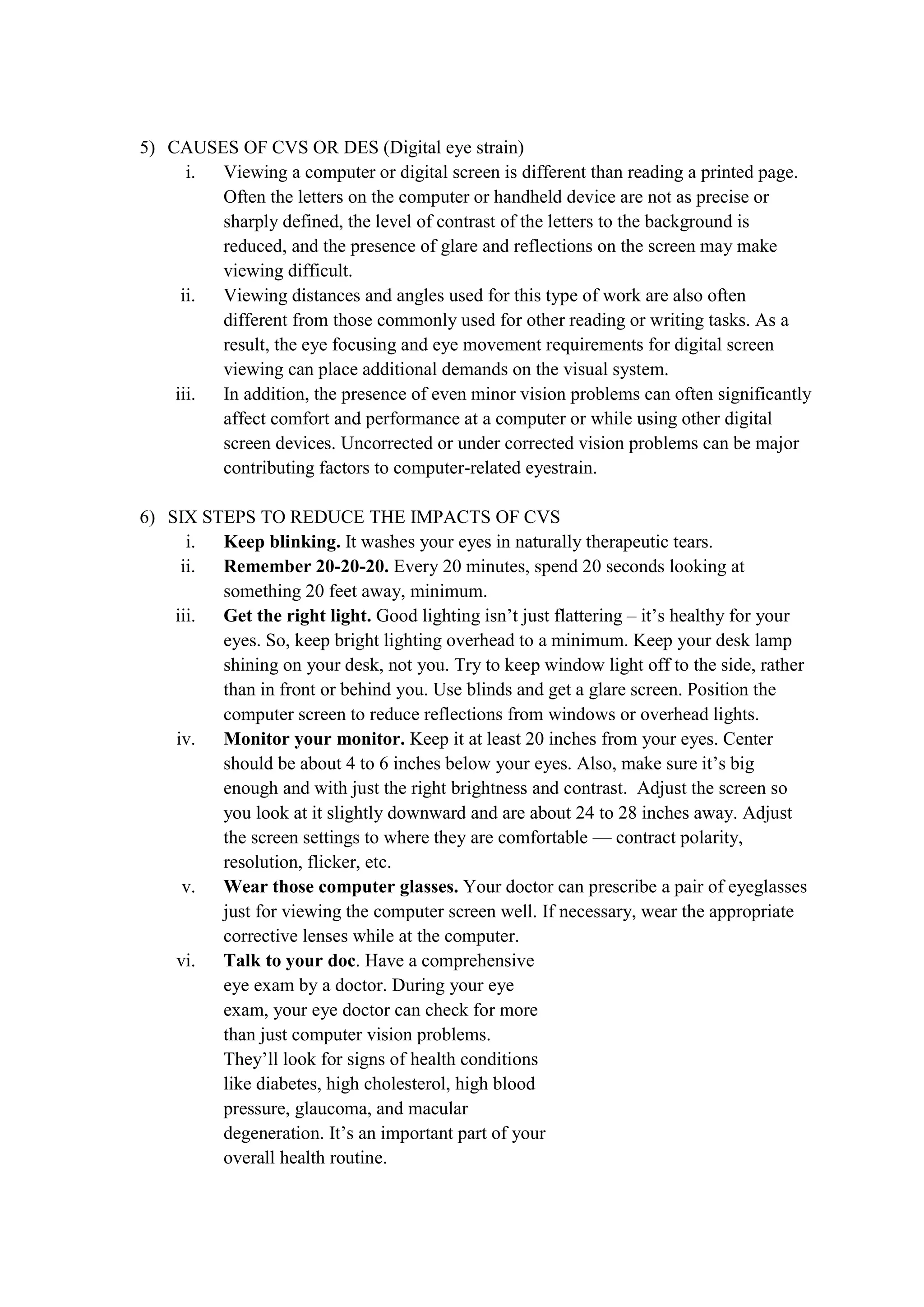 5) CAUSES OF CVS OR DES (Digital eye strain)
i. Viewing a computer or digital screen is different than reading a printed page.
Often the letters on the computer or handheld device are not as precise or
sharply defined, the level of contrast of the letters to the background is
reduced, and the presence of glare and reflections on the screen may make
viewing difficult.
ii. Viewing distances and angles used for this type of work are also often
different from those commonly used for other reading or writing tasks. As a
result, the eye focusing and eye movement requirements for digital screen
viewing can place additional demands on the visual system.
iii. In addition, the presence of even minor vision problems can often significantly
affect comfort and performance at a computer or while using other digital
screen devices. Uncorrected or under corrected vision problems can be major
contributing factors to computer-related eyestrain.
6) SIX STEPS TO REDUCE THE IMPACTS OF CVS
i. Keep blinking. It washes your eyes in naturally therapeutic tears.
ii. Remember 20-20-20. Every 20 minutes, spend 20 seconds looking at
something 20 feet away, minimum.
iii. Get the right light. Good lighting isn’t just flattering – it’s healthy for your
eyes. So, keep bright lighting overhead to a minimum. Keep your desk lamp
shining on your desk, not you. Try to keep window light off to the side, rather
than in front or behind you. Use blinds and get a glare screen. Position the
computer screen to reduce reflections from windows or overhead lights.
iv. Monitor your monitor. Keep it at least 20 inches from your eyes. Center
should be about 4 to 6 inches below your eyes. Also, make sure it’s big
enough and with just the right brightness and contrast. Adjust the screen so
you look at it slightly downward and are about 24 to 28 inches away. Adjust
the screen settings to where they are comfortable — contract polarity,
resolution, flicker, etc.
v. Wear those computer glasses. Your doctor can prescribe a pair of eyeglasses
just for viewing the computer screen well. If necessary, wear the appropriate
corrective lenses while at the computer.
vi. Talk to your doc. Have a comprehensive
eye exam by a doctor. During your eye
exam, your eye doctor can check for more
than just computer vision problems.
They’ll look for signs of health conditions
like diabetes, high cholesterol, high blood
pressure, glaucoma, and macular
degeneration. It’s an important part of your
overall health routine.
 