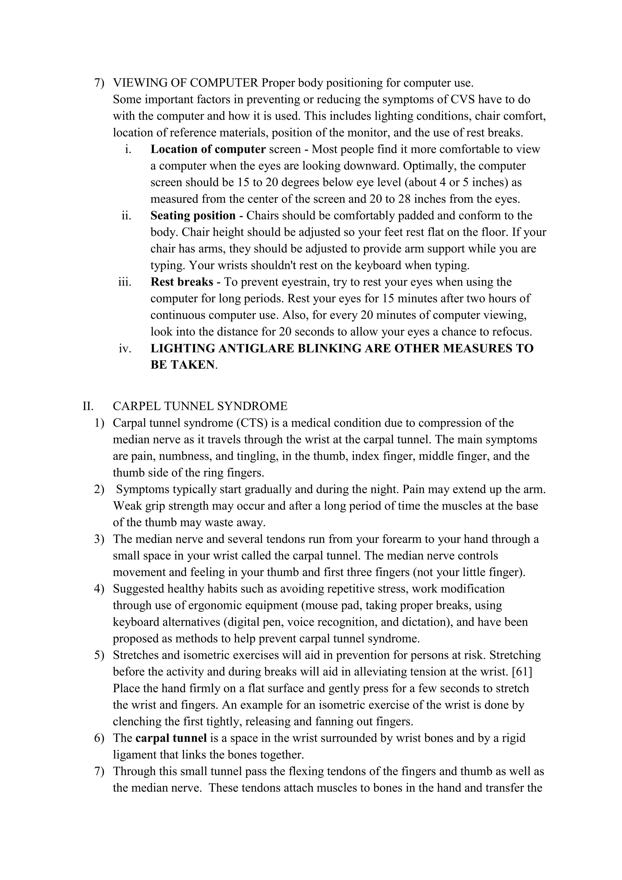 7) VIEWING OF COMPUTER Proper body positioning for computer use.
Some important factors in preventing or reducing the symptoms of CVS have to do
with the computer and how it is used. This includes lighting conditions, chair comfort,
location of reference materials, position of the monitor, and the use of rest breaks.
i. Location of computer screen - Most people find it more comfortable to view
a computer when the eyes are looking downward. Optimally, the computer
screen should be 15 to 20 degrees below eye level (about 4 or 5 inches) as
measured from the center of the screen and 20 to 28 inches from the eyes.
ii. Seating position - Chairs should be comfortably padded and conform to the
body. Chair height should be adjusted so your feet rest flat on the floor. If your
chair has arms, they should be adjusted to provide arm support while you are
typing. Your wrists shouldn't rest on the keyboard when typing.
iii. Rest breaks - To prevent eyestrain, try to rest your eyes when using the
computer for long periods. Rest your eyes for 15 minutes after two hours of
continuous computer use. Also, for every 20 minutes of computer viewing,
look into the distance for 20 seconds to allow your eyes a chance to refocus.
iv. LIGHTING ANTIGLARE BLINKING ARE OTHER MEASURES TO
BE TAKEN.
II. CARPEL TUNNEL SYNDROME
1) Carpal tunnel syndrome (CTS) is a medical condition due to compression of the
median nerve as it travels through the wrist at the carpal tunnel. The main symptoms
are pain, numbness, and tingling, in the thumb, index finger, middle finger, and the
thumb side of the ring fingers.
2) Symptoms typically start gradually and during the night. Pain may extend up the arm.
Weak grip strength may occur and after a long period of time the muscles at the base
of the thumb may waste away.
3) The median nerve and several tendons run from your forearm to your hand through a
small space in your wrist called the carpal tunnel. The median nerve controls
movement and feeling in your thumb and first three fingers (not your little finger).
4) Suggested healthy habits such as avoiding repetitive stress, work modification
through use of ergonomic equipment (mouse pad, taking proper breaks, using
keyboard alternatives (digital pen, voice recognition, and dictation), and have been
proposed as methods to help prevent carpal tunnel syndrome.
5) Stretches and isometric exercises will aid in prevention for persons at risk. Stretching
before the activity and during breaks will aid in alleviating tension at the wrist. [61]
Place the hand firmly on a flat surface and gently press for a few seconds to stretch
the wrist and fingers. An example for an isometric exercise of the wrist is done by
clenching the first tightly, releasing and fanning out fingers.
6) The carpal tunnel is a space in the wrist surrounded by wrist bones and by a rigid
ligament that links the bones together.
7) Through this small tunnel pass the flexing tendons of the fingers and thumb as well as
the median nerve. These tendons attach muscles to bones in the hand and transfer the
 