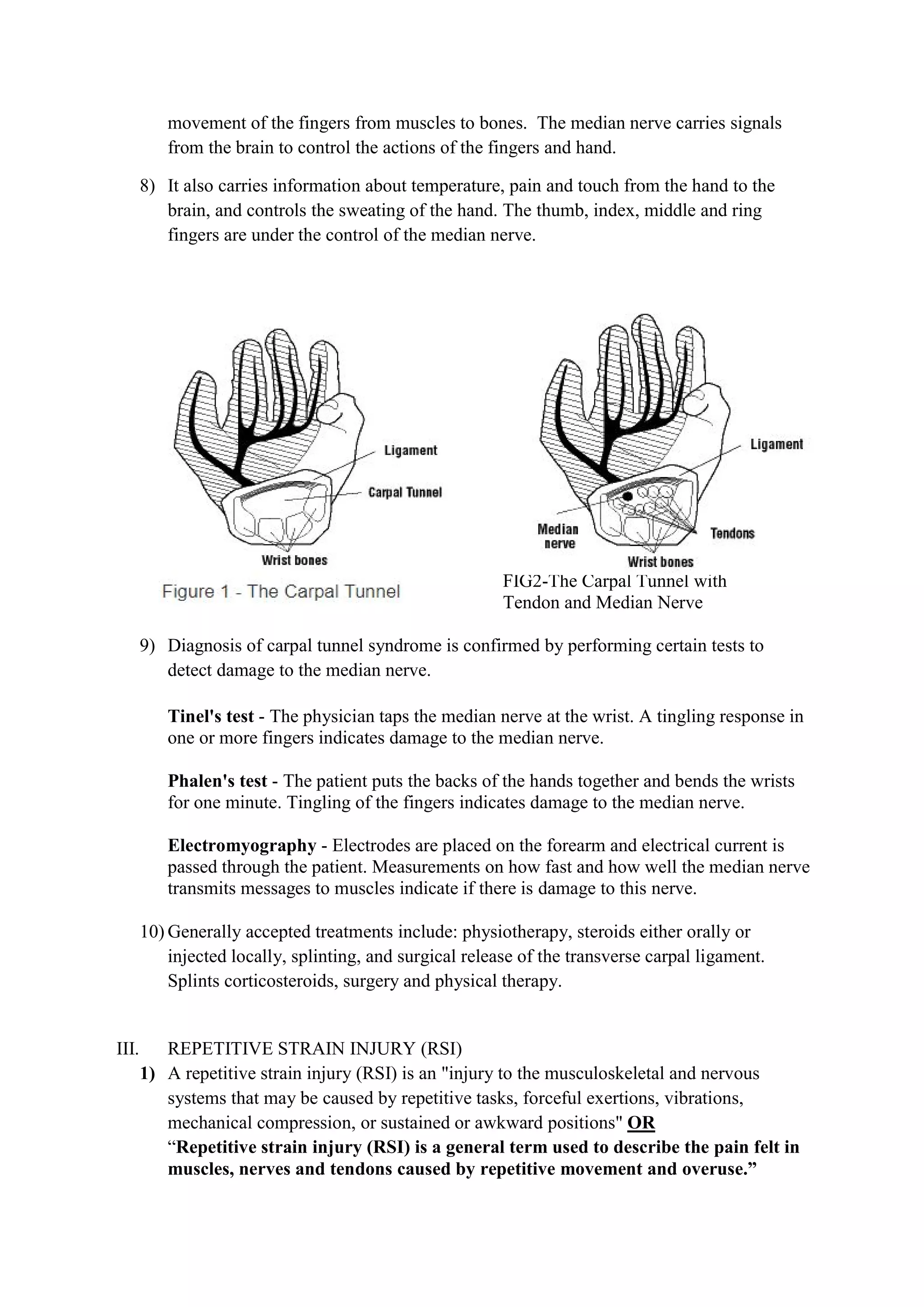 movement of the fingers from muscles to bones. The median nerve carries signals
from the brain to control the actions of the fingers and hand.
8) It also carries information about temperature, pain and touch from the hand to the
brain, and controls the sweating of the hand. The thumb, index, middle and ring
fingers are under the control of the median nerve.
FIG 1 FIG2-The Carpal Tunnel with
Tendon and Median Nerve
9) Diagnosis of carpal tunnel syndrome is confirmed by performing certain tests to
detect damage to the median nerve.
Tinel's test - The physician taps the median nerve at the wrist. A tingling response in
one or more fingers indicates damage to the median nerve.
Phalen's test - The patient puts the backs of the hands together and bends the wrists
for one minute. Tingling of the fingers indicates damage to the median nerve.
Electromyography - Electrodes are placed on the forearm and electrical current is
passed through the patient. Measurements on how fast and how well the median nerve
transmits messages to muscles indicate if there is damage to this nerve.
10) Generally accepted treatments include: physiotherapy, steroids either orally or
injected locally, splinting, and surgical release of the transverse carpal ligament.
Splints corticosteroids, surgery and physical therapy.
III. REPETITIVE STRAIN INJURY (RSI)
1) A repetitive strain injury (RSI) is an "injury to the musculoskeletal and nervous
systems that may be caused by repetitive tasks, forceful exertions, vibrations,
mechanical compression, or sustained or awkward positions" OR
“Repetitive strain injury (RSI) is a general term used to describe the pain felt in
muscles, nerves and tendons caused by repetitive movement and overuse.”
 