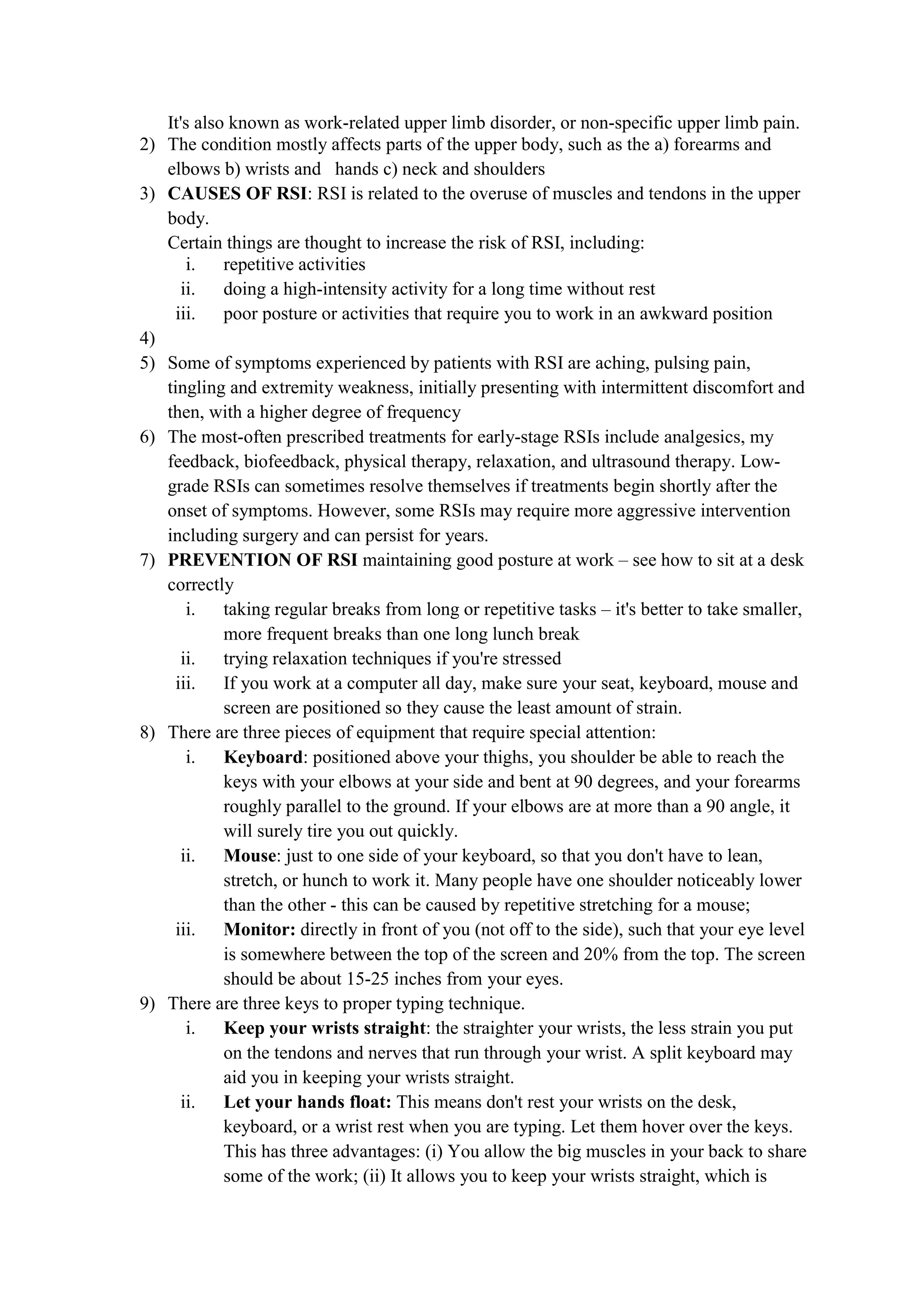 It's also known as work-related upper limb disorder, or non-specific upper limb pain.
2) The condition mostly affects parts of the upper body, such as the a) forearms and
elbows b) wrists and hands c) neck and shoulders
3) CAUSES OF RSI: RSI is related to the overuse of muscles and tendons in the upper
body.
Certain things are thought to increase the risk of RSI, including:
i. repetitive activities
ii. doing a high-intensity activity for a long time without rest
iii. poor posture or activities that require you to work in an awkward position
4)
5) Some of symptoms experienced by patients with RSI are aching, pulsing pain,
tingling and extremity weakness, initially presenting with intermittent discomfort and
then, with a higher degree of frequency
6) The most-often prescribed treatments for early-stage RSIs include analgesics, my
feedback, biofeedback, physical therapy, relaxation, and ultrasound therapy. Low-
grade RSIs can sometimes resolve themselves if treatments begin shortly after the
onset of symptoms. However, some RSIs may require more aggressive intervention
including surgery and can persist for years.
7) PREVENTION OF RSI maintaining good posture at work – see how to sit at a desk
correctly
i. taking regular breaks from long or repetitive tasks – it's better to take smaller,
more frequent breaks than one long lunch break
ii. trying relaxation techniques if you're stressed
iii. If you work at a computer all day, make sure your seat, keyboard, mouse and
screen are positioned so they cause the least amount of strain.
8) There are three pieces of equipment that require special attention:
i. Keyboard: positioned above your thighs, you shoulder be able to reach the
keys with your elbows at your side and bent at 90 degrees, and your forearms
roughly parallel to the ground. If your elbows are at more than a 90 angle, it
will surely tire you out quickly.
ii. Mouse: just to one side of your keyboard, so that you don't have to lean,
stretch, or hunch to work it. Many people have one shoulder noticeably lower
than the other - this can be caused by repetitive stretching for a mouse;
iii. Monitor: directly in front of you (not off to the side), such that your eye level
is somewhere between the top of the screen and 20% from the top. The screen
should be about 15-25 inches from your eyes.
9) There are three keys to proper typing technique.
i. Keep your wrists straight: the straighter your wrists, the less strain you put
on the tendons and nerves that run through your wrist. A split keyboard may
aid you in keeping your wrists straight.
ii. Let your hands float: This means don't rest your wrists on the desk,
keyboard, or a wrist rest when you are typing. Let them hover over the keys.
This has three advantages: (i) You allow the big muscles in your back to share
some of the work; (ii) It allows you to keep your wrists straight, which is
 