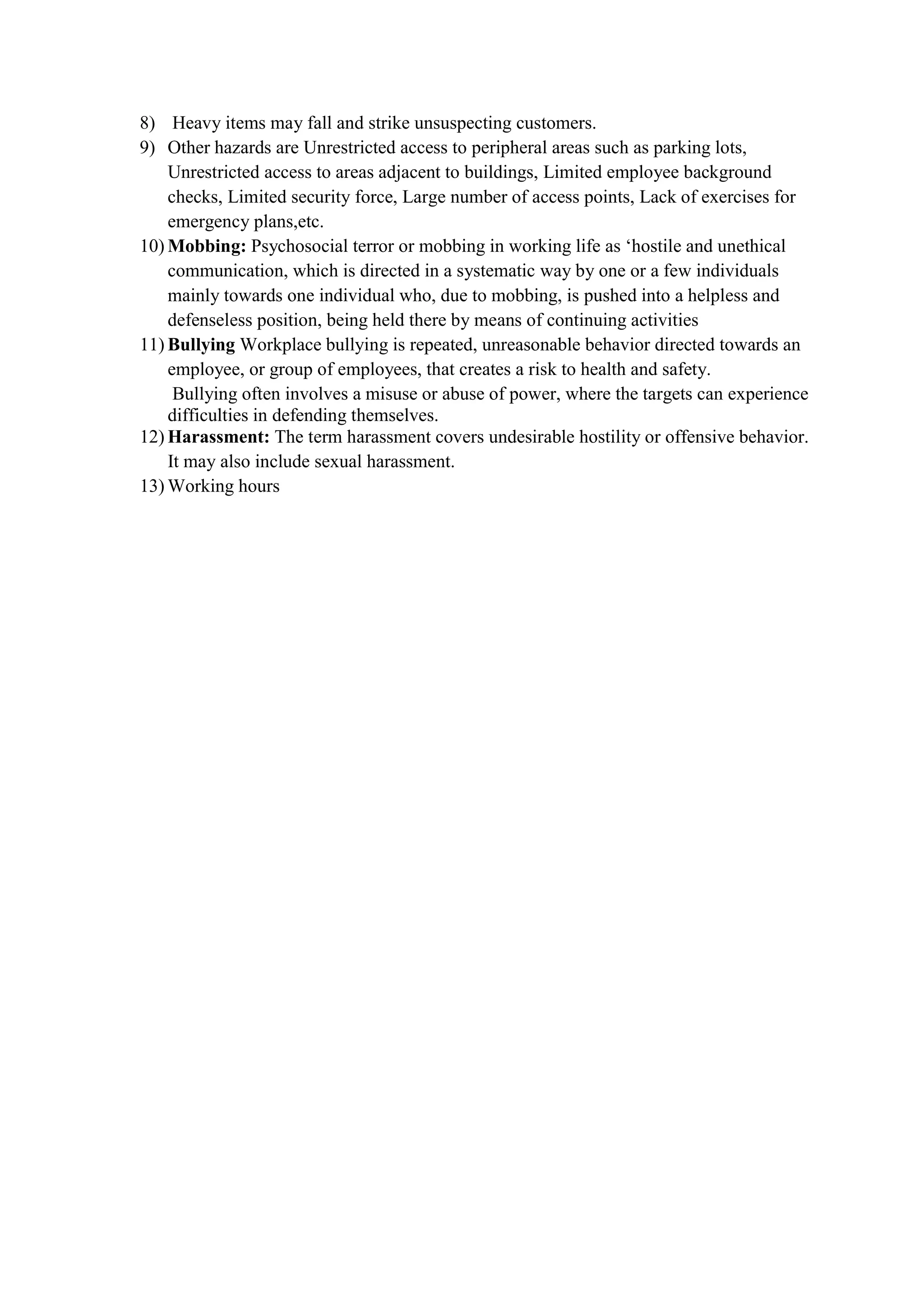 8) Heavy items may fall and strike unsuspecting customers.
9) Other hazards are Unrestricted access to peripheral areas such as parking lots,
Unrestricted access to areas adjacent to buildings, Limited employee background
checks, Limited security force, Large number of access points, Lack of exercises for
emergency plans,etc.
10) Mobbing: Psychosocial terror or mobbing in working life as ‘hostile and unethical
communication, which is directed in a systematic way by one or a few individuals
mainly towards one individual who, due to mobbing, is pushed into a helpless and
defenseless position, being held there by means of continuing activities
11) Bullying Workplace bullying is repeated, unreasonable behavior directed towards an
employee, or group of employees, that creates a risk to health and safety.
Bullying often involves a misuse or abuse of power, where the targets can experience
difficulties in defending themselves.
12) Harassment: The term harassment covers undesirable hostility or offensive behavior.
It may also include sexual harassment.
13) Working hours
 