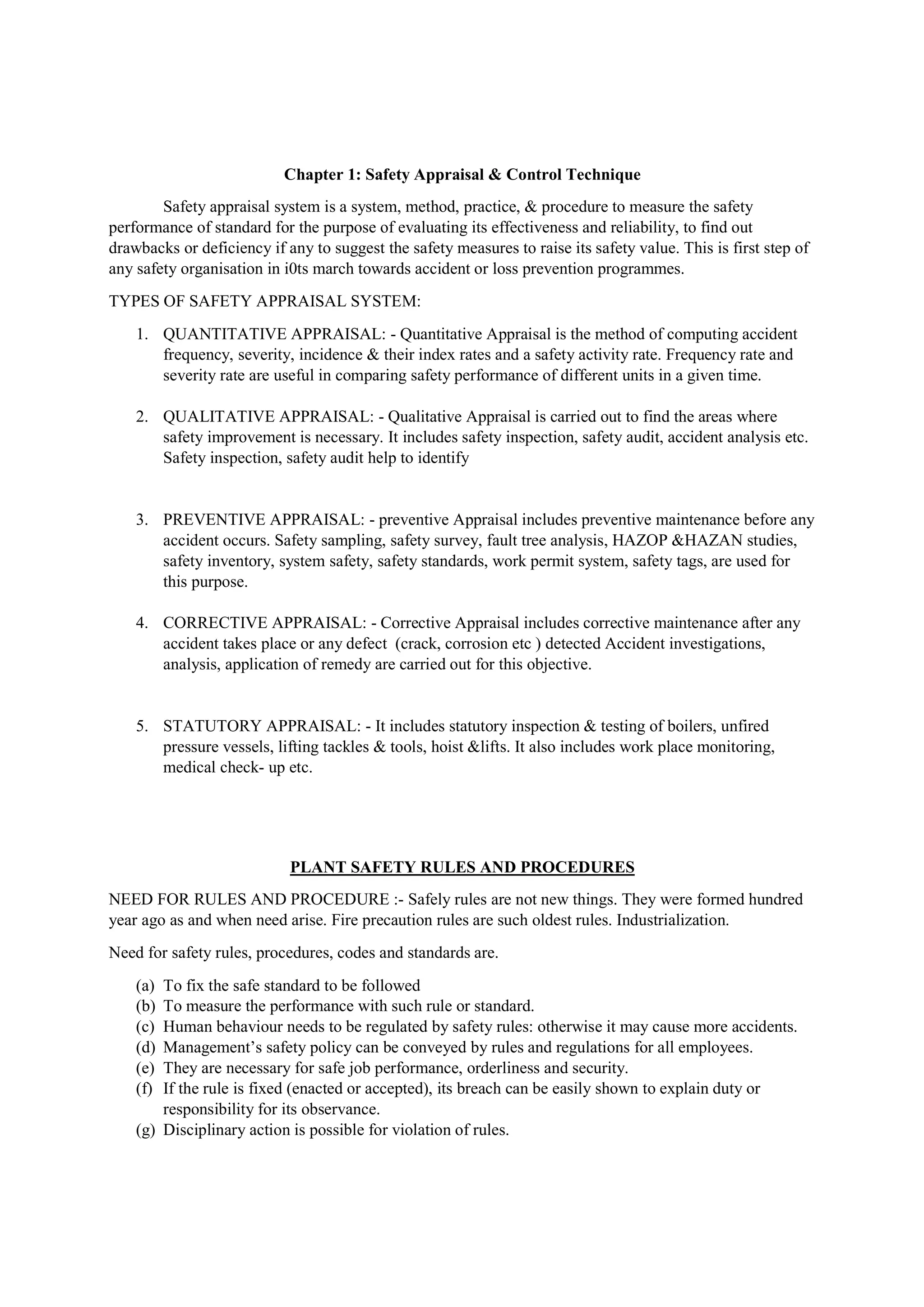 Chapter 1: Safety Appraisal & Control Technique
Safety appraisal system is a system, method, practice, & procedure to measure the safety
performance of standard for the purpose of evaluating its effectiveness and reliability, to find out
drawbacks or deficiency if any to suggest the safety measures to raise its safety value. This is first step of
any safety organisation in i0ts march towards accident or loss prevention programmes.
TYPES OF SAFETY APPRAISAL SYSTEM:
1. QUANTITATIVE APPRAISAL: - Quantitative Appraisal is the method of computing accident
frequency, severity, incidence & their index rates and a safety activity rate. Frequency rate and
severity rate are useful in comparing safety performance of different units in a given time.
2. QUALITATIVE APPRAISAL: - Qualitative Appraisal is carried out to find the areas where
safety improvement is necessary. It includes safety inspection, safety audit, accident analysis etc.
Safety inspection, safety audit help to identify
3. PREVENTIVE APPRAISAL: - preventive Appraisal includes preventive maintenance before any
accident occurs. Safety sampling, safety survey, fault tree analysis, HAZOP &HAZAN studies,
safety inventory, system safety, safety standards, work permit system, safety tags, are used for
this purpose.
4. CORRECTIVE APPRAISAL: - Corrective Appraisal includes corrective maintenance after any
accident takes place or any defect (crack, corrosion etc ) detected Accident investigations,
analysis, application of remedy are carried out for this objective.
5. STATUTORY APPRAISAL: - It includes statutory inspection & testing of boilers, unfired
pressure vessels, lifting tackles & tools, hoist &lifts. It also includes work place monitoring,
medical check- up etc.
PLANT SAFETY RULES AND PROCEDURES
NEED FOR RULES AND PROCEDURE :- Safely rules are not new things. They were formed hundred
year ago as and when need arise. Fire precaution rules are such oldest rules. Industrialization.
Need for safety rules, procedures, codes and standards are.
(a) To fix the safe standard to be followed
(b) To measure the performance with such rule or standard.
(c) Human behaviour needs to be regulated by safety rules: otherwise it may cause more accidents.
(d) Management’s safety policy can be conveyed by rules and regulations for all employees.
(e) They are necessary for safe job performance, orderliness and security.
(f) If the rule is fixed (enacted or accepted), its breach can be easily shown to explain duty or
responsibility for its observance.
(g) Disciplinary action is possible for violation of rules.
 