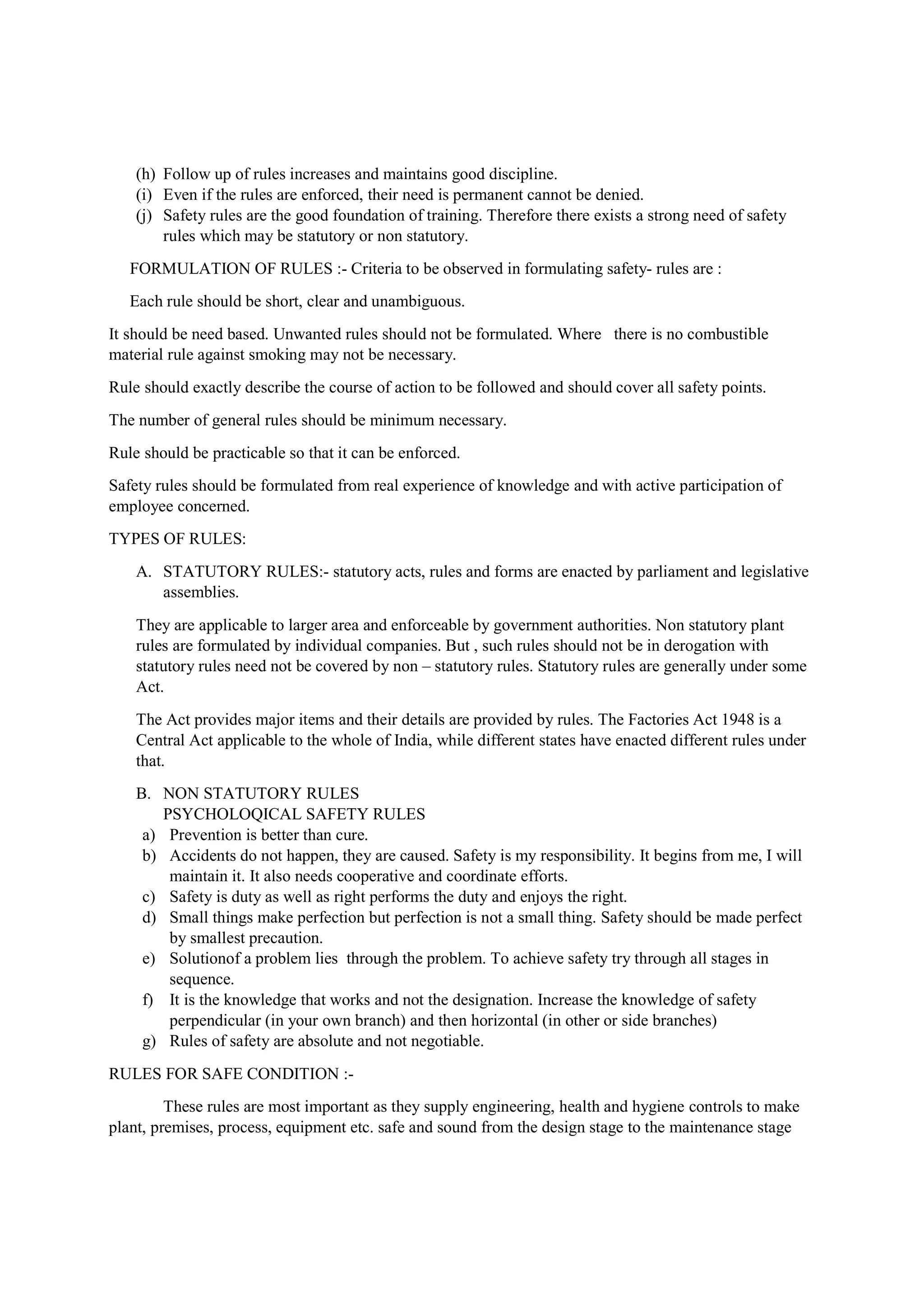 (h) Follow up of rules increases and maintains good discipline.
(i) Even if the rules are enforced, their need is permanent cannot be denied.
(j) Safety rules are the good foundation of training. Therefore there exists a strong need of safety
rules which may be statutory or non statutory.
FORMULATION OF RULES :- Criteria to be observed in formulating safety- rules are :
Each rule should be short, clear and unambiguous.
It should be need based. Unwanted rules should not be formulated. Where there is no combustible
material rule against smoking may not be necessary.
Rule should exactly describe the course of action to be followed and should cover all safety points.
The number of general rules should be minimum necessary.
Rule should be practicable so that it can be enforced.
Safety rules should be formulated from real experience of knowledge and with active participation of
employee concerned.
TYPES OF RULES:
A. STATUTORY RULES:- statutory acts, rules and forms are enacted by parliament and legislative
assemblies.
They are applicable to larger area and enforceable by government authorities. Non statutory plant
rules are formulated by individual companies. But , such rules should not be in derogation with
statutory rules need not be covered by non – statutory rules. Statutory rules are generally under some
Act.
The Act provides major items and their details are provided by rules. The Factories Act 1948 is a
Central Act applicable to the whole of India, while different states have enacted different rules under
that.
B. NON STATUTORY RULES
PSYCHOLOQICAL SAFETY RULES
a) Prevention is better than cure.
b) Accidents do not happen, they are caused. Safety is my responsibility. It begins from me, I will
maintain it. It also needs cooperative and coordinate efforts.
c) Safety is duty as well as right performs the duty and enjoys the right.
d) Small things make perfection but perfection is not a small thing. Safety should be made perfect
by smallest precaution.
e) Solutionof a problem lies through the problem. To achieve safety try through all stages in
sequence.
f) It is the knowledge that works and not the designation. Increase the knowledge of safety
perpendicular (in your own branch) and then horizontal (in other or side branches)
g) Rules of safety are absolute and not negotiable.
RULES FOR SAFE CONDITION :-
These rules are most important as they supply engineering, health and hygiene controls to make
plant, premises, process, equipment etc. safe and sound from the design stage to the maintenance stage
 