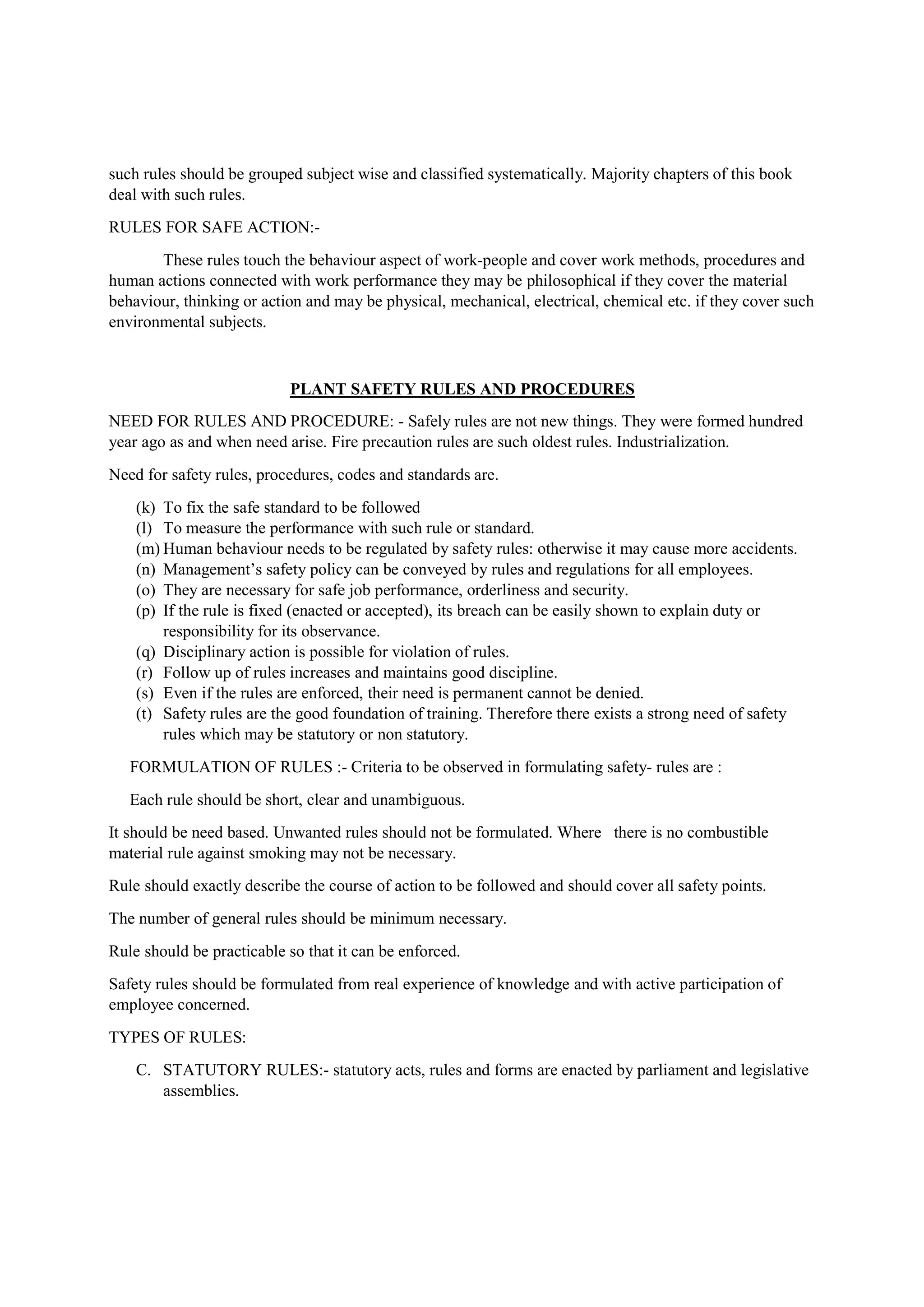 such rules should be grouped subject wise and classified systematically. Majority chapters of this book
deal with such rules.
RULES FOR SAFE ACTION:-
These rules touch the behaviour aspect of work-people and cover work methods, procedures and
human actions connected with work performance they may be philosophical if they cover the material
behaviour, thinking or action and may be physical, mechanical, electrical, chemical etc. if they cover such
environmental subjects.
PLANT SAFETY RULES AND PROCEDURES
NEED FOR RULES AND PROCEDURE: - Safely rules are not new things. They were formed hundred
year ago as and when need arise. Fire precaution rules are such oldest rules. Industrialization.
Need for safety rules, procedures, codes and standards are.
(k) To fix the safe standard to be followed
(l) To measure the performance with such rule or standard.
(m) Human behaviour needs to be regulated by safety rules: otherwise it may cause more accidents.
(n) Management’s safety policy can be conveyed by rules and regulations for all employees.
(o) They are necessary for safe job performance, orderliness and security.
(p) If the rule is fixed (enacted or accepted), its breach can be easily shown to explain duty or
responsibility for its observance.
(q) Disciplinary action is possible for violation of rules.
(r) Follow up of rules increases and maintains good discipline.
(s) Even if the rules are enforced, their need is permanent cannot be denied.
(t) Safety rules are the good foundation of training. Therefore there exists a strong need of safety
rules which may be statutory or non statutory.
FORMULATION OF RULES :- Criteria to be observed in formulating safety- rules are :
Each rule should be short, clear and unambiguous.
It should be need based. Unwanted rules should not be formulated. Where there is no combustible
material rule against smoking may not be necessary.
Rule should exactly describe the course of action to be followed and should cover all safety points.
The number of general rules should be minimum necessary.
Rule should be practicable so that it can be enforced.
Safety rules should be formulated from real experience of knowledge and with active participation of
employee concerned.
TYPES OF RULES:
C. STATUTORY RULES:- statutory acts, rules and forms are enacted by parliament and legislative
assemblies.
 