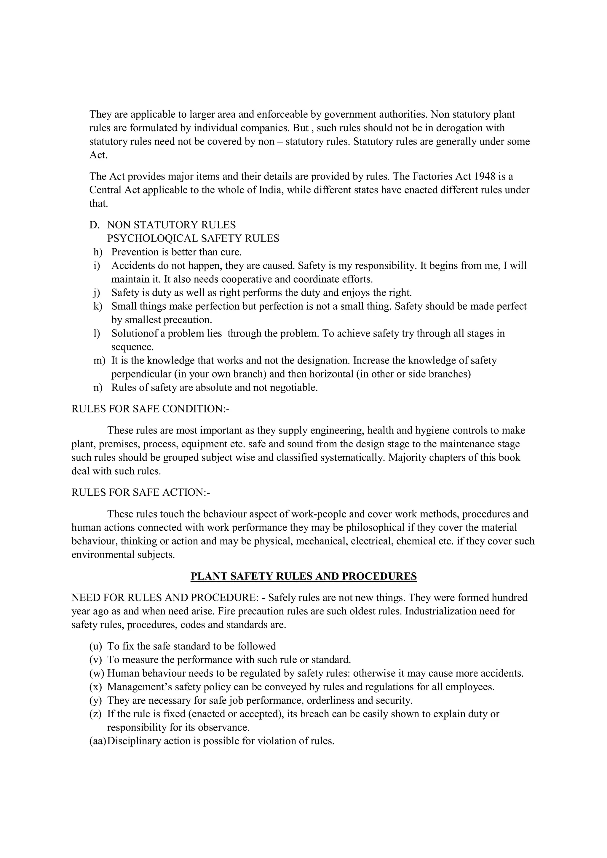 They are applicable to larger area and enforceable by government authorities. Non statutory plant
rules are formulated by individual companies. But , such rules should not be in derogation with
statutory rules need not be covered by non – statutory rules. Statutory rules are generally under some
Act.
The Act provides major items and their details are provided by rules. The Factories Act 1948 is a
Central Act applicable to the whole of India, while different states have enacted different rules under
that.
D. NON STATUTORY RULES
PSYCHOLOQICAL SAFETY RULES
h) Prevention is better than cure.
i) Accidents do not happen, they are caused. Safety is my responsibility. It begins from me, I will
maintain it. It also needs cooperative and coordinate efforts.
j) Safety is duty as well as right performs the duty and enjoys the right.
k) Small things make perfection but perfection is not a small thing. Safety should be made perfect
by smallest precaution.
l) Solutionof a problem lies through the problem. To achieve safety try through all stages in
sequence.
m) It is the knowledge that works and not the designation. Increase the knowledge of safety
perpendicular (in your own branch) and then horizontal (in other or side branches)
n) Rules of safety are absolute and not negotiable.
RULES FOR SAFE CONDITION:-
These rules are most important as they supply engineering, health and hygiene controls to make
plant, premises, process, equipment etc. safe and sound from the design stage to the maintenance stage
such rules should be grouped subject wise and classified systematically. Majority chapters of this book
deal with such rules.
RULES FOR SAFE ACTION:-
These rules touch the behaviour aspect of work-people and cover work methods, procedures and
human actions connected with work performance they may be philosophical if they cover the material
behaviour, thinking or action and may be physical, mechanical, electrical, chemical etc. if they cover such
environmental subjects.
PLANT SAFETY RULES AND PROCEDURES
NEED FOR RULES AND PROCEDURE: - Safely rules are not new things. They were formed hundred
year ago as and when need arise. Fire precaution rules are such oldest rules. Industrialization need for
safety rules, procedures, codes and standards are.
(u) To fix the safe standard to be followed
(v) To measure the performance with such rule or standard.
(w) Human behaviour needs to be regulated by safety rules: otherwise it may cause more accidents.
(x) Management’s safety policy can be conveyed by rules and regulations for all employees.
(y) They are necessary for safe job performance, orderliness and security.
(z) If the rule is fixed (enacted or accepted), its breach can be easily shown to explain duty or
responsibility for its observance.
(aa)Disciplinary action is possible for violation of rules.
 