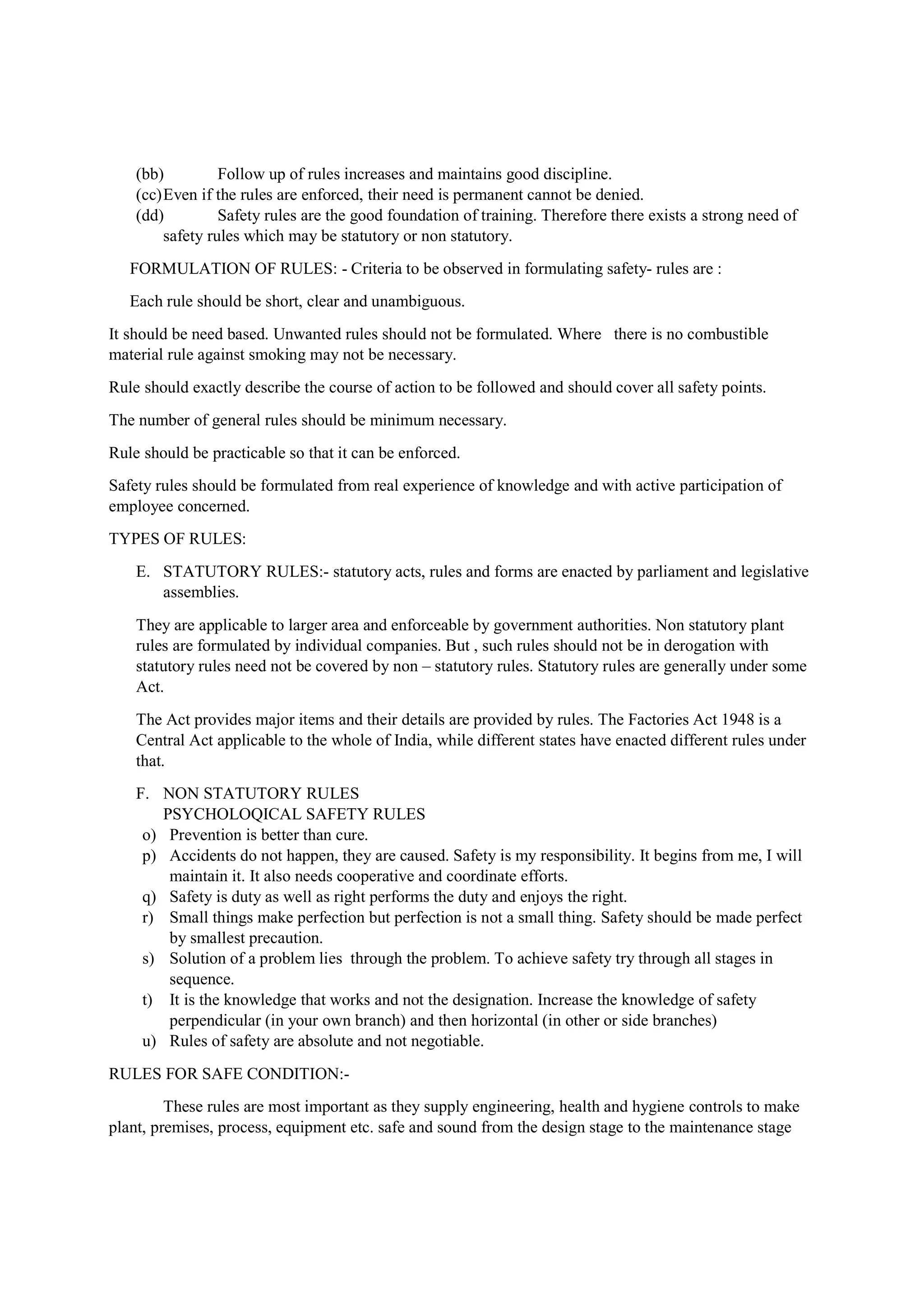 (bb) Follow up of rules increases and maintains good discipline.
(cc)Even if the rules are enforced, their need is permanent cannot be denied.
(dd) Safety rules are the good foundation of training. Therefore there exists a strong need of
safety rules which may be statutory or non statutory.
FORMULATION OF RULES: - Criteria to be observed in formulating safety- rules are :
Each rule should be short, clear and unambiguous.
It should be need based. Unwanted rules should not be formulated. Where there is no combustible
material rule against smoking may not be necessary.
Rule should exactly describe the course of action to be followed and should cover all safety points.
The number of general rules should be minimum necessary.
Rule should be practicable so that it can be enforced.
Safety rules should be formulated from real experience of knowledge and with active participation of
employee concerned.
TYPES OF RULES:
E. STATUTORY RULES:- statutory acts, rules and forms are enacted by parliament and legislative
assemblies.
They are applicable to larger area and enforceable by government authorities. Non statutory plant
rules are formulated by individual companies. But , such rules should not be in derogation with
statutory rules need not be covered by non – statutory rules. Statutory rules are generally under some
Act.
The Act provides major items and their details are provided by rules. The Factories Act 1948 is a
Central Act applicable to the whole of India, while different states have enacted different rules under
that.
F. NON STATUTORY RULES
PSYCHOLOQICAL SAFETY RULES
o) Prevention is better than cure.
p) Accidents do not happen, they are caused. Safety is my responsibility. It begins from me, I will
maintain it. It also needs cooperative and coordinate efforts.
q) Safety is duty as well as right performs the duty and enjoys the right.
r) Small things make perfection but perfection is not a small thing. Safety should be made perfect
by smallest precaution.
s) Solution of a problem lies through the problem. To achieve safety try through all stages in
sequence.
t) It is the knowledge that works and not the designation. Increase the knowledge of safety
perpendicular (in your own branch) and then horizontal (in other or side branches)
u) Rules of safety are absolute and not negotiable.
RULES FOR SAFE CONDITION:-
These rules are most important as they supply engineering, health and hygiene controls to make
plant, premises, process, equipment etc. safe and sound from the design stage to the maintenance stage
 