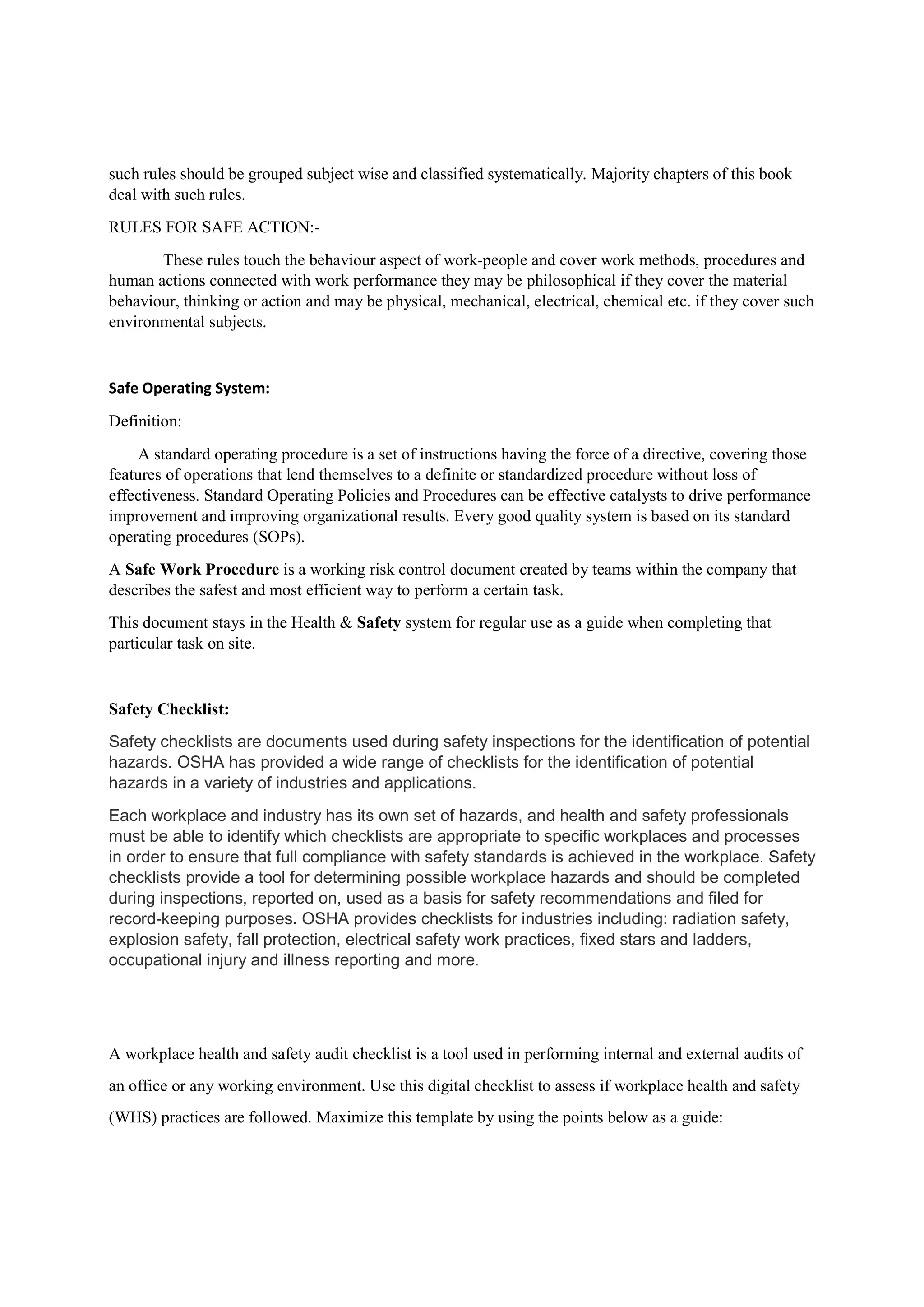 such rules should be grouped subject wise and classified systematically. Majority chapters of this book
deal with such rules.
RULES FOR SAFE ACTION:-
These rules touch the behaviour aspect of work-people and cover work methods, procedures and
human actions connected with work performance they may be philosophical if they cover the material
behaviour, thinking or action and may be physical, mechanical, electrical, chemical etc. if they cover such
environmental subjects.
Safe Operating System:
Definition:
A standard operating procedure is a set of instructions having the force of a directive, covering those
features of operations that lend themselves to a definite or standardized procedure without loss of
effectiveness. Standard Operating Policies and Procedures can be effective catalysts to drive performance
improvement and improving organizational results. Every good quality system is based on its standard
operating procedures (SOPs).
A Safe Work Procedure is a working risk control document created by teams within the company that
describes the safest and most efficient way to perform a certain task.
This document stays in the Health & Safety system for regular use as a guide when completing that
particular task on site.
Safety Checklist:
Safety checklists are documents used during safety inspections for the identification of potential
hazards. OSHA has provided a wide range of checklists for the identification of potential
hazards in a variety of industries and applications.
Each workplace and industry has its own set of hazards, and health and safety professionals
must be able to identify which checklists are appropriate to specific workplaces and processes
in order to ensure that full compliance with safety standards is achieved in the workplace. Safety
checklists provide a tool for determining possible workplace hazards and should be completed
during inspections, reported on, used as a basis for safety recommendations and filed for
record-keeping purposes. OSHA provides checklists for industries including: radiation safety,
explosion safety, fall protection, electrical safety work practices, fixed stars and ladders,
occupational injury and illness reporting and more.
A workplace health and safety audit checklist is a tool used in performing internal and external audits of
an office or any working environment. Use this digital checklist to assess if workplace health and safety
(WHS) practices are followed. Maximize this template by using the points below as a guide:
 