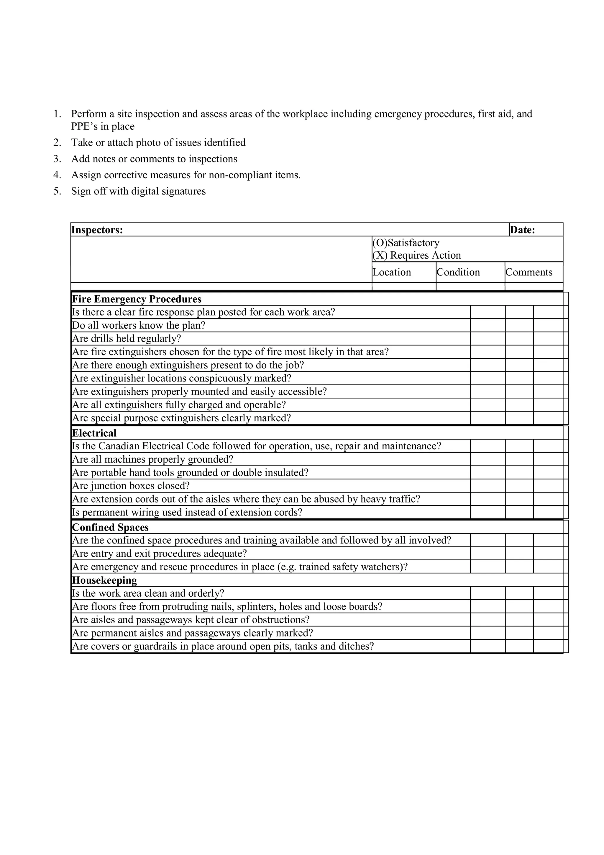 1. Perform a site inspection and assess areas of the workplace including emergency procedures, first aid, and
PPE’s in place
2. Take or attach photo of issues identified
3. Add notes or comments to inspections
4. Assign corrective measures for non-compliant items.
5. Sign off with digital signatures
Inspectors: Date:
(O)Satisfactory
(X) Requires Action
Location Condition Comments
Fire Emergency Procedures
Is there a clear fire response plan posted for each work area?
Do all workers know the plan?
Are drills held regularly?
Are fire extinguishers chosen for the type of fire most likely in that area?
Are there enough extinguishers present to do the job?
Are extinguisher locations conspicuously marked?
Are extinguishers properly mounted and easily accessible?
Are all extinguishers fully charged and operable?
Are special purpose extinguishers clearly marked?
Electrical
Is the Canadian Electrical Code followed for operation, use, repair and maintenance?
Are all machines properly grounded?
Are portable hand tools grounded or double insulated?
Are junction boxes closed?
Are extension cords out of the aisles where they can be abused by heavy traffic?
Is permanent wiring used instead of extension cords?
Confined Spaces
Are the confined space procedures and training available and followed by all involved?
Are entry and exit procedures adequate?
Are emergency and rescue procedures in place (e.g. trained safety watchers)?
Housekeeping
Is the work area clean and orderly?
Are floors free from protruding nails, splinters, holes and loose boards?
Are aisles and passageways kept clear of obstructions?
Are permanent aisles and passageways clearly marked?
Are covers or guardrails in place around open pits, tanks and ditches?
 