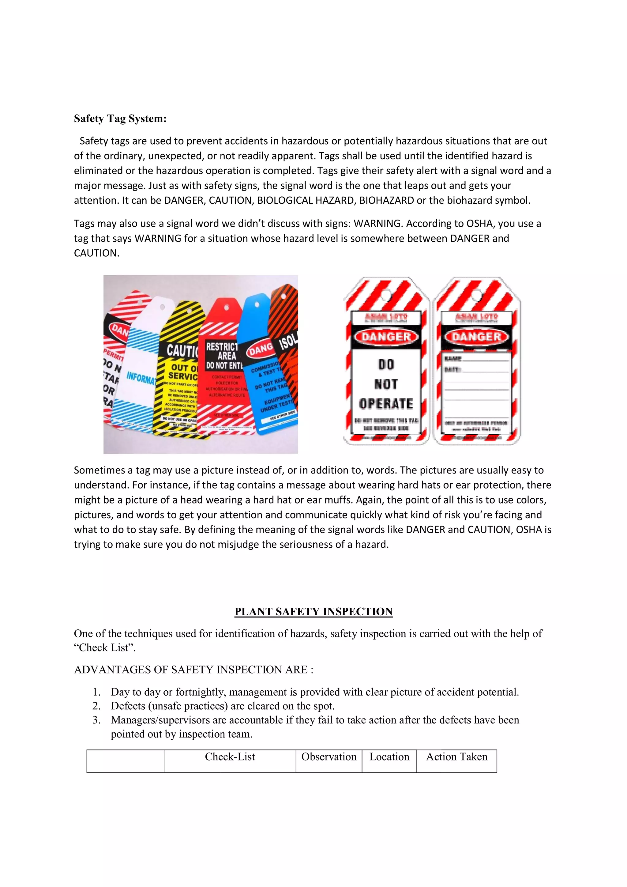 Safety Tag System:
Safety tags are used to prevent accidents in hazardous or potentially
of the ordinary, unexpected, or not readily apparent. Tags shall be used until the identified hazard is
eliminated or the hazardous operation is completed. Tags give their safety alert with a signal word and a
major message. Just as with safety signs, the signal word is the one that leaps out and gets your
attention. It can be DANGER, CAUTION, BIOLOGICAL HAZARD, BIOHAZARD or the biohazard symbol.
Tags may also use a signal word we didn’t discuss with signs: WARNING. Accordi
tag that says WARNING for a situation whose hazard level is somewhere between DANGER and
CAUTION.
Sometimes a tag may use a picture instead of, or in addition to, words. The pictures are usually easy to
understand. For instance, if the tag contains a message about wearing hard hats or ear protection, there
might be a picture of a head wearing a hard hat or ear muffs. Again, the point of all this is to use colors,
pictures, and words to get your attention
what to do to stay safe. By defining the meaning of the signal words like DANGER and CAUTION, OSHA is
trying to make sure you do not misjudge the seriousness of a hazard.
One of the techniques used for identification of hazards, safety inspection is carried out with the help of
“Check List”.
ADVANTAGES OF SAFETY INSPECTION ARE :
1. Day to day or fortnightly, management is provided with clear picture of accident potential.
2. Defects (unsafe practices) are cleared on the spot.
3. Managers/supervisors are accountable if they fail to take action after the defects have been
pointed out by inspection team.
Check
Safety tags are used to prevent accidents in hazardous or potentially hazardous situations that are out
of the ordinary, unexpected, or not readily apparent. Tags shall be used until the identified hazard is
eliminated or the hazardous operation is completed. Tags give their safety alert with a signal word and a
e. Just as with safety signs, the signal word is the one that leaps out and gets your
attention. It can be DANGER, CAUTION, BIOLOGICAL HAZARD, BIOHAZARD or the biohazard symbol.
Tags may also use a signal word we didn’t discuss with signs: WARNING. According to OSHA, you use a
tag that says WARNING for a situation whose hazard level is somewhere between DANGER and
Sometimes a tag may use a picture instead of, or in addition to, words. The pictures are usually easy to
understand. For instance, if the tag contains a message about wearing hard hats or ear protection, there
might be a picture of a head wearing a hard hat or ear muffs. Again, the point of all this is to use colors,
pictures, and words to get your attention and communicate quickly what kind of risk you’re facing and
what to do to stay safe. By defining the meaning of the signal words like DANGER and CAUTION, OSHA is
trying to make sure you do not misjudge the seriousness of a hazard.
PLANT SAFETY INSPECTION
One of the techniques used for identification of hazards, safety inspection is carried out with the help of
ADVANTAGES OF SAFETY INSPECTION ARE :
Day to day or fortnightly, management is provided with clear picture of accident potential.
Defects (unsafe practices) are cleared on the spot.
Managers/supervisors are accountable if they fail to take action after the defects have been
pointed out by inspection team.
Check-List Observation Location Action Taken
hazardous situations that are out
of the ordinary, unexpected, or not readily apparent. Tags shall be used until the identified hazard is
eliminated or the hazardous operation is completed. Tags give their safety alert with a signal word and a
e. Just as with safety signs, the signal word is the one that leaps out and gets your
attention. It can be DANGER, CAUTION, BIOLOGICAL HAZARD, BIOHAZARD or the biohazard symbol.
ng to OSHA, you use a
tag that says WARNING for a situation whose hazard level is somewhere between DANGER and
Sometimes a tag may use a picture instead of, or in addition to, words. The pictures are usually easy to
understand. For instance, if the tag contains a message about wearing hard hats or ear protection, there
might be a picture of a head wearing a hard hat or ear muffs. Again, the point of all this is to use colors,
and communicate quickly what kind of risk you’re facing and
what to do to stay safe. By defining the meaning of the signal words like DANGER and CAUTION, OSHA is
One of the techniques used for identification of hazards, safety inspection is carried out with the help of
Day to day or fortnightly, management is provided with clear picture of accident potential.
Managers/supervisors are accountable if they fail to take action after the defects have been
Action Taken
 