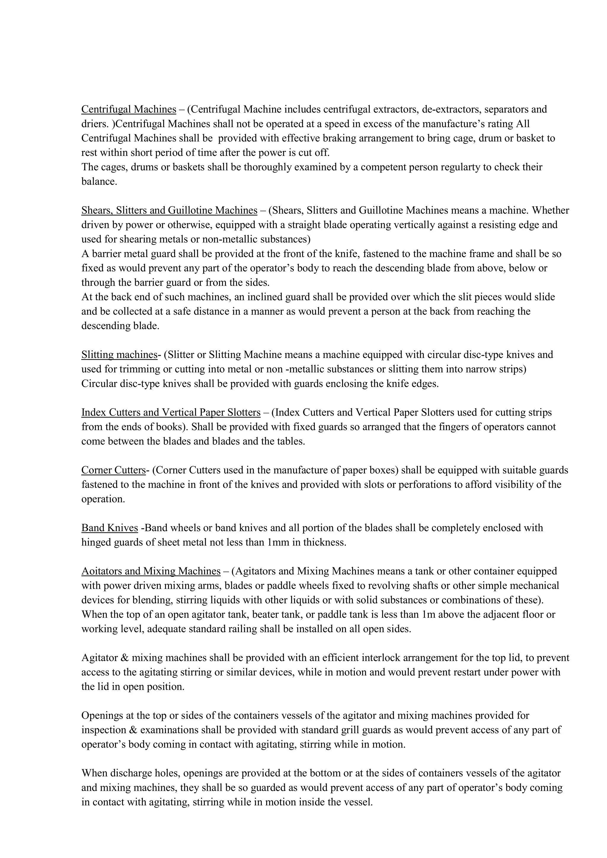 Centrifugal Machines – (Centrifugal Machine includes centrifugal extractors, de-extractors, separators and
driers. )Centrifugal Machines shall not be operated at a speed in excess of the manufacture’s rating All
Centrifugal Machines shall be provided with effective braking arrangement to bring cage, drum or basket to
rest within short period of time after the power is cut off.
The cages, drums or baskets shall be thoroughly examined by a competent person regularty to check their
balance.
Shears, Slitters and Guillotine Machines – (Shears, Slitters and Guillotine Machines means a machine. Whether
driven by power or otherwise, equipped with a straight blade operating vertically against a resisting edge and
used for shearing metals or non-metallic substances)
A barrier metal guard shall be provided at the front of the knife, fastened to the machine frame and shall be so
fixed as would prevent any part of the operator’s body to reach the descending blade from above, below or
through the barrier guard or from the sides.
At the back end of such machines, an inclined guard shall be provided over which the slit pieces would slide
and be collected at a safe distance in a manner as would prevent a person at the back from reaching the
descending blade.
Slitting machines- (Slitter or Slitting Machine means a machine equipped with circular disc-type knives and
used for trimming or cutting into metal or non -metallic substances or slitting them into narrow strips)
Circular disc-type knives shall be provided with guards enclosing the knife edges.
Index Cutters and Vertical Paper Slotters – (Index Cutters and Vertical Paper Slotters used for cutting strips
from the ends of books). Shall be provided with fixed guards so arranged that the fingers of operators cannot
come between the blades and blades and the tables.
Corner Cutters- (Corner Cutters used in the manufacture of paper boxes) shall be equipped with suitable guards
fastened to the machine in front of the knives and provided with slots or perforations to afford visibility of the
operation.
Band Knives -Band wheels or band knives and all portion of the blades shall be completely enclosed with
hinged guards of sheet metal not less than 1mm in thickness.
Aoitators and Mixing Machines – (Agitators and Mixing Machines means a tank or other container equipped
with power driven mixing arms, blades or paddle wheels fixed to revolving shafts or other simple mechanical
devices for blending, stirring liquids with other liquids or with solid substances or combinations of these).
When the top of an open agitator tank, beater tank, or paddle tank is less than 1m above the adjacent floor or
working level, adequate standard railing shall be installed on all open sides.
Agitator & mixing machines shall be provided with an efficient interlock arrangement for the top lid, to prevent
access to the agitating stirring or similar devices, while in motion and would prevent restart under power with
the lid in open position.
Openings at the top or sides of the containers vessels of the agitator and mixing machines provided for
inspection & examinations shall be provided with standard grill guards as would prevent access of any part of
operator’s body coming in contact with agitating, stirring while in motion.
When discharge holes, openings are provided at the bottom or at the sides of containers vessels of the agitator
and mixing machines, they shall be so guarded as would prevent access of any part of operator’s body coming
in contact with agitating, stirring while in motion inside the vessel.
 