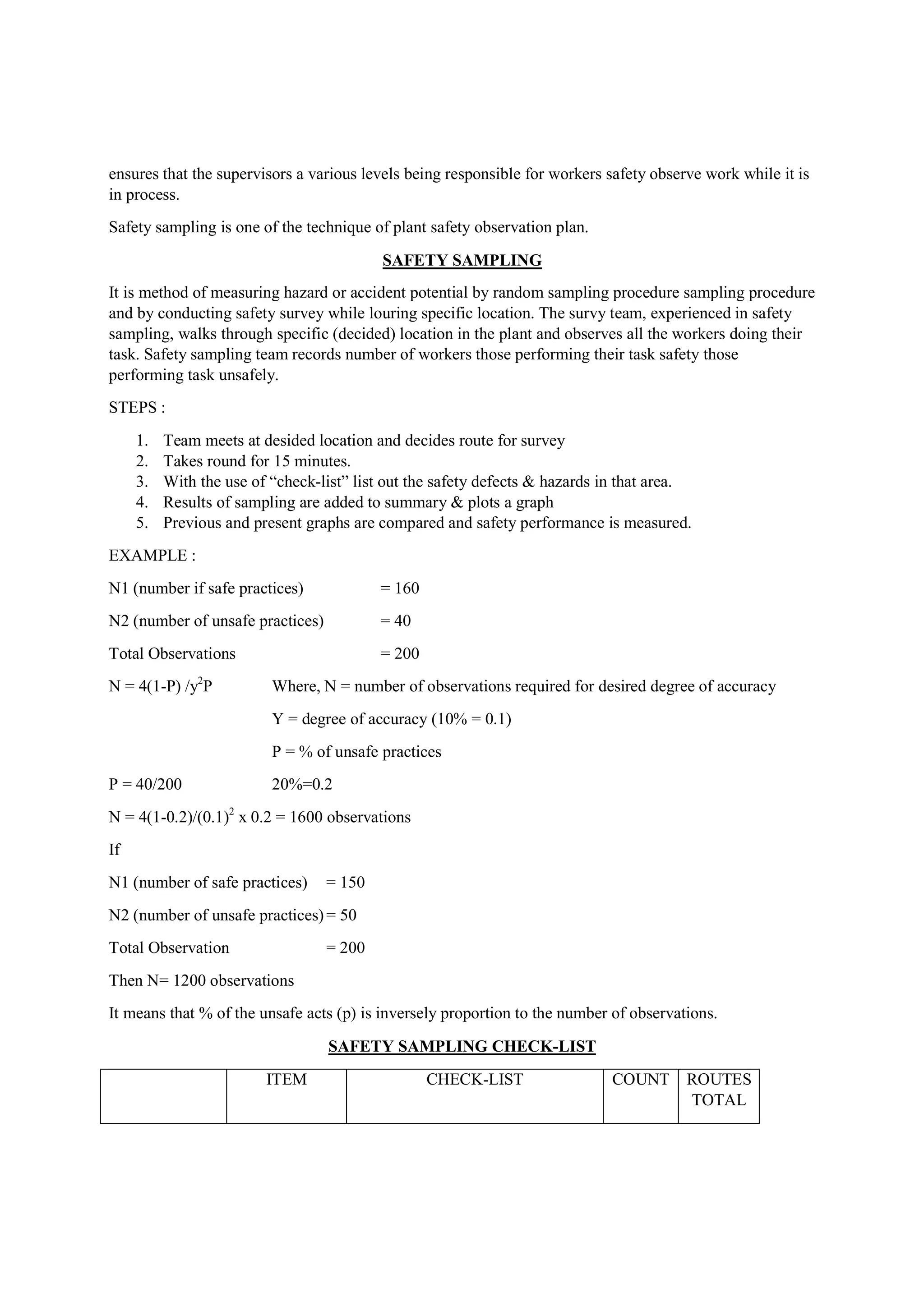 ensures that the supervisors a various levels being responsible for workers safety observe work while it is
in process.
Safety sampling is one of the technique of plant safety observation plan.
SAFETY SAMPLING
It is method of measuring hazard or accident potential by random sampling procedure sampling procedure
and by conducting safety survey while louring specific location. The survy team, experienced in safety
sampling, walks through specific (decided) location in the plant and observes all the workers doing their
task. Safety sampling team records number of workers those performing their task safety those
performing task unsafely.
STEPS :
1. Team meets at desided location and decides route for survey
2. Takes round for 15 minutes.
3. With the use of “check-list” list out the safety defects & hazards in that area.
4. Results of sampling are added to summary & plots a graph
5. Previous and present graphs are compared and safety performance is measured.
EXAMPLE :
N1 (number if safe practices) = 160
N2 (number of unsafe practices) = 40
Total Observations = 200
N = 4(1-P) /y2
P Where, N = number of observations required for desired degree of accuracy
Y = degree of accuracy (10% = 0.1)
P = % of unsafe practices
P = 40/200 20%=0.2
N = 4(1-0.2)/(0.1)2
x 0.2 = 1600 observations
If
N1 (number of safe practices) = 150
N2 (number of unsafe practices)= 50
Total Observation = 200
Then N= 1200 observations
It means that % of the unsafe acts (p) is inversely proportion to the number of observations.
SAFETY SAMPLING CHECK-LIST
ITEM CHECK-LIST COUNT ROUTES
TOTAL
 