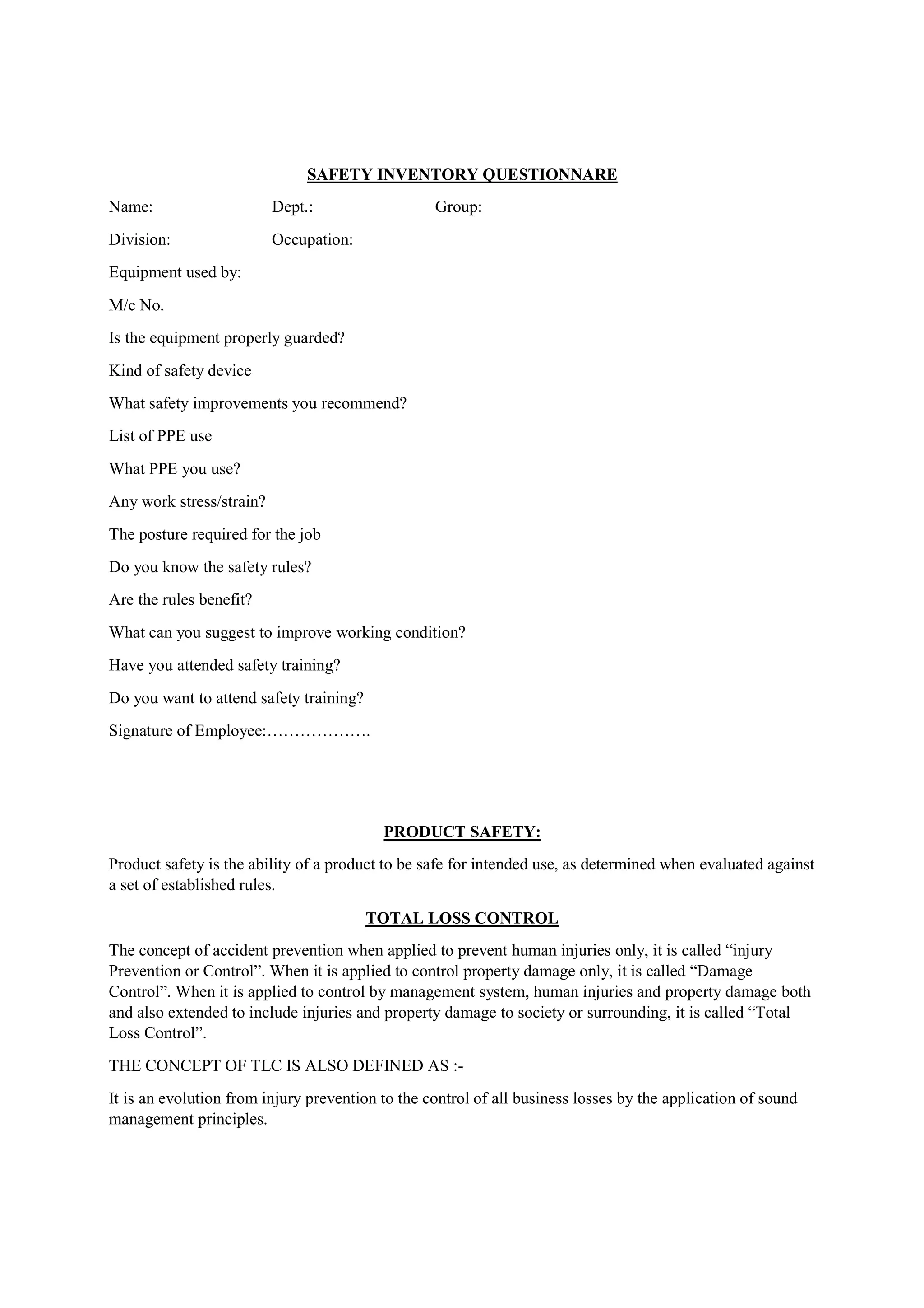 SAFETY INVENTORY QUESTIONNARE
Name: Dept.: Group:
Division: Occupation:
Equipment used by:
M/c No.
Is the equipment properly guarded?
Kind of safety device
What safety improvements you recommend?
List of PPE use
What PPE you use?
Any work stress/strain?
The posture required for the job
Do you know the safety rules?
Are the rules benefit?
What can you suggest to improve working condition?
Have you attended safety training?
Do you want to attend safety training?
Signature of Employee:……………….
PRODUCT SAFETY:
Product safety is the ability of a product to be safe for intended use, as determined when evaluated against
a set of established rules.
TOTAL LOSS CONTROL
The concept of accident prevention when applied to prevent human injuries only, it is called “injury
Prevention or Control”. When it is applied to control property damage only, it is called “Damage
Control”. When it is applied to control by management system, human injuries and property damage both
and also extended to include injuries and property damage to society or surrounding, it is called “Total
Loss Control”.
THE CONCEPT OF TLC IS ALSO DEFINED AS :-
It is an evolution from injury prevention to the control of all business losses by the application of sound
management principles.
 